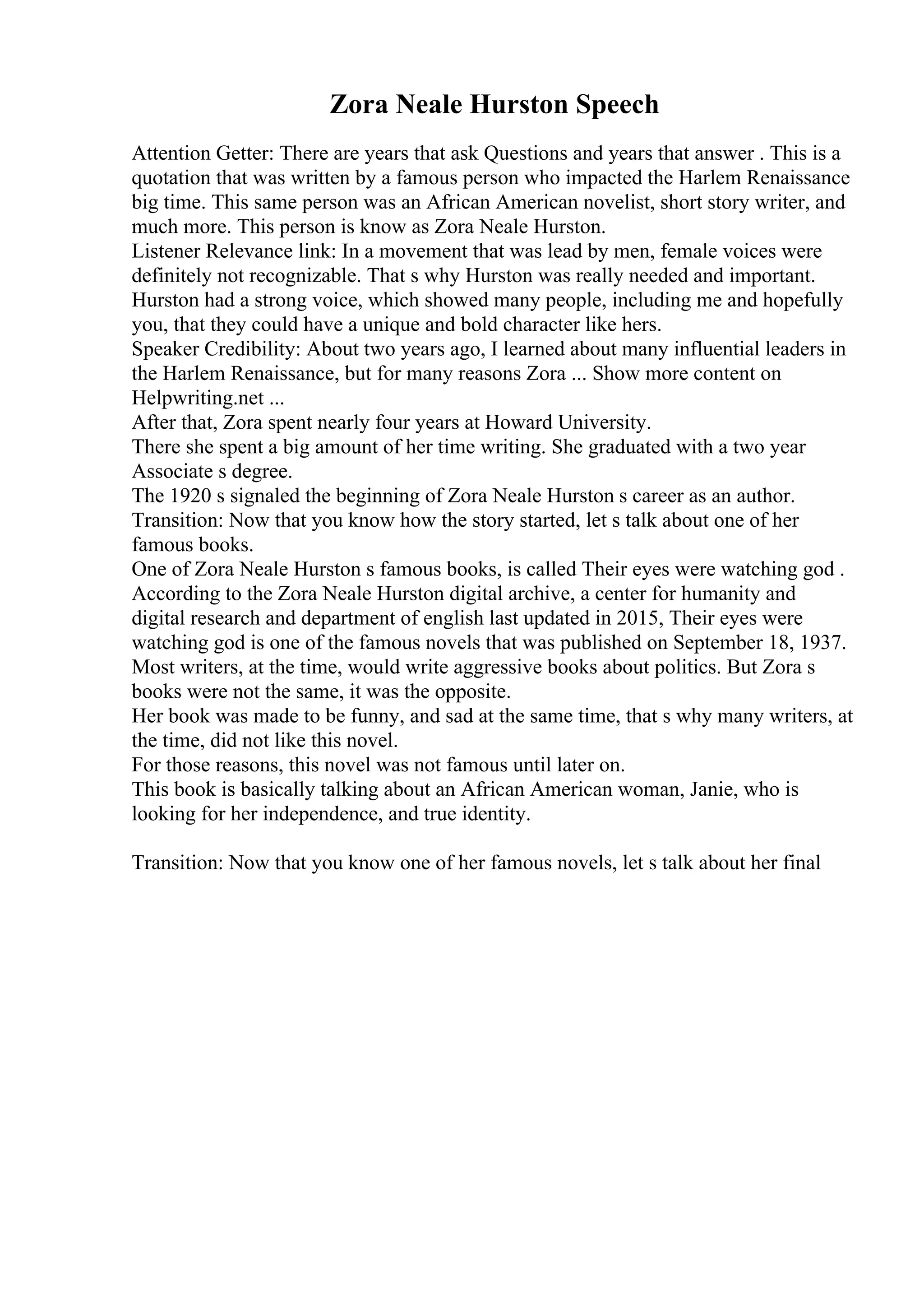Zora Neale Hurston Speech
Attention Getter: There are years that ask Questions and years that answer . This is a
quotation that was written by a famous person who impacted the Harlem Renaissance
big time. This same person was an African American novelist, short story writer, and
much more. This person is know as Zora Neale Hurston.
Listener Relevance link: In a movement that was lead by men, female voices were
definitely not recognizable. That s why Hurston was really needed and important.
Hurston had a strong voice, which showed many people, including me and hopefully
you, that they could have a unique and bold character like hers.
Speaker Credibility: About two years ago, I learned about many influential leaders in
the Harlem Renaissance, but for many reasons Zora ... Show more content on
Helpwriting.net ...
After that, Zora spent nearly four years at Howard University.
There she spent a big amount of her time writing. She graduated with a two year
Associate s degree.
The 1920 s signaled the beginning of Zora Neale Hurston s career as an author.
Transition: Now that you know how the story started, let s talk about one of her
famous books.
One of Zora Neale Hurston s famous books, is called Their eyes were watching god .
According to the Zora Neale Hurston digital archive, a center for humanity and
digital research and department of english last updated in 2015, Their eyes were
watching god is one of the famous novels that was published on September 18, 1937.
Most writers, at the time, would write aggressive books about politics. But Zora s
books were not the same, it was the opposite.
Her book was made to be funny, and sad at the same time, that s why many writers, at
the time, did not like this novel.
For those reasons, this novel was not famous until later on.
This book is basically talking about an African American woman, Janie, who is
looking for her independence, and true identity.
Transition: Now that you know one of her famous novels, let s talk about her final
 