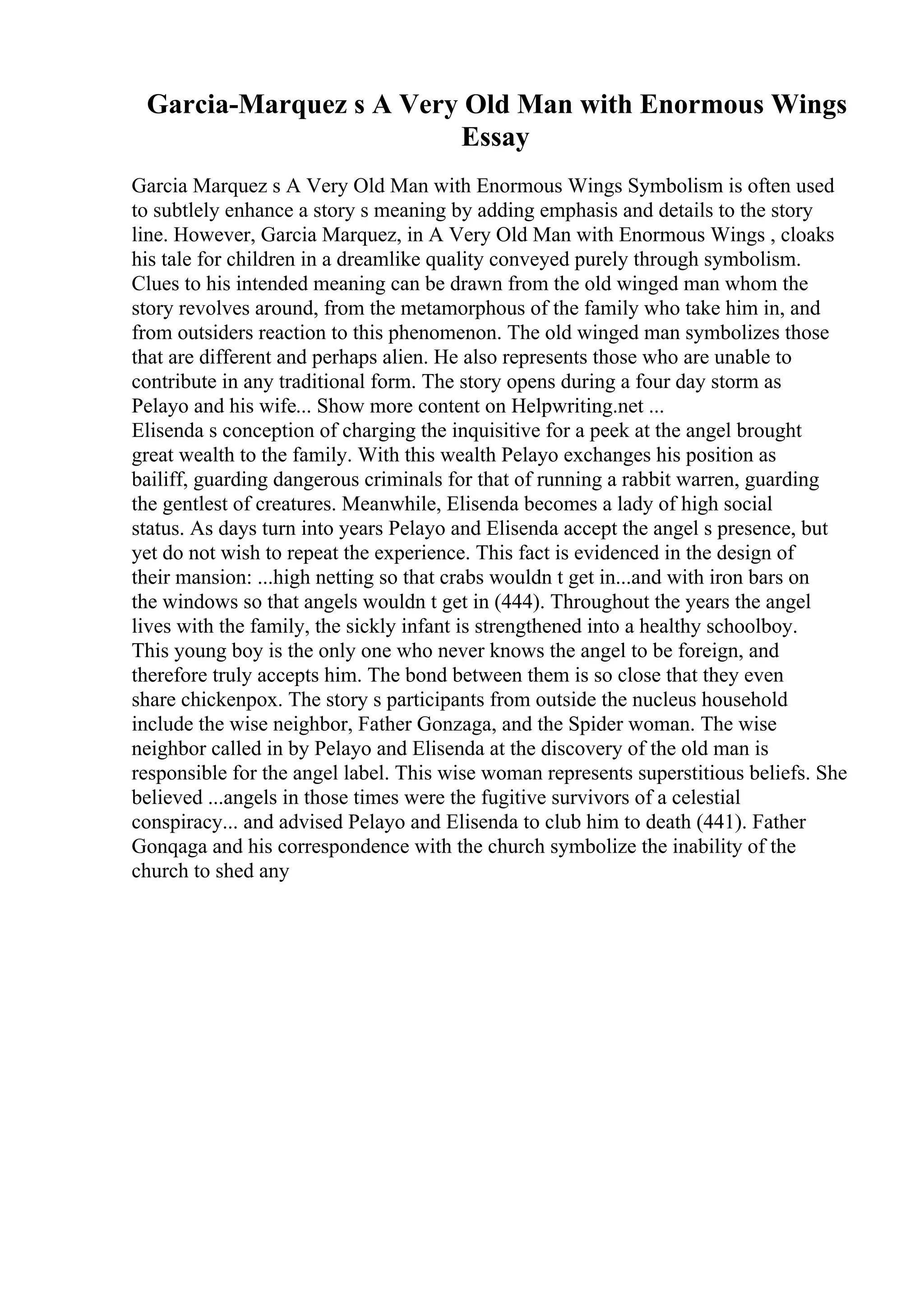 Garcia-Marquez s A Very Old Man with Enormous Wings
Essay
Garcia Marquez s A Very Old Man with Enormous Wings Symbolism is often used
to subtlely enhance a story s meaning by adding emphasis and details to the story
line. However, Garcia Marquez, in A Very Old Man with Enormous Wings , cloaks
his tale for children in a dreamlike quality conveyed purely through symbolism.
Clues to his intended meaning can be drawn from the old winged man whom the
story revolves around, from the metamorphous of the family who take him in, and
from outsiders reaction to this phenomenon. The old winged man symbolizes those
that are different and perhaps alien. He also represents those who are unable to
contribute in any traditional form. The story opens during a four day storm as
Pelayo and his wife... Show more content on Helpwriting.net ...
Elisenda s conception of charging the inquisitive for a peek at the angel brought
great wealth to the family. With this wealth Pelayo exchanges his position as
bailiff, guarding dangerous criminals for that of running a rabbit warren, guarding
the gentlest of creatures. Meanwhile, Elisenda becomes a lady of high social
status. As days turn into years Pelayo and Elisenda accept the angel s presence, but
yet do not wish to repeat the experience. This fact is evidenced in the design of
their mansion: ...high netting so that crabs wouldn t get in...and with iron bars on
the windows so that angels wouldn t get in (444). Throughout the years the angel
lives with the family, the sickly infant is strengthened into a healthy schoolboy.
This young boy is the only one who never knows the angel to be foreign, and
therefore truly accepts him. The bond between them is so close that they even
share chickenpox. The story s participants from outside the nucleus household
include the wise neighbor, Father Gonzaga, and the Spider woman. The wise
neighbor called in by Pelayo and Elisenda at the discovery of the old man is
responsible for the angel label. This wise woman represents superstitious beliefs. She
believed ...angels in those times were the fugitive survivors of a celestial
conspiracy... and advised Pelayo and Elisenda to club him to death (441). Father
Gonqaga and his correspondence with the church symbolize the inability of the
church to shed any
 