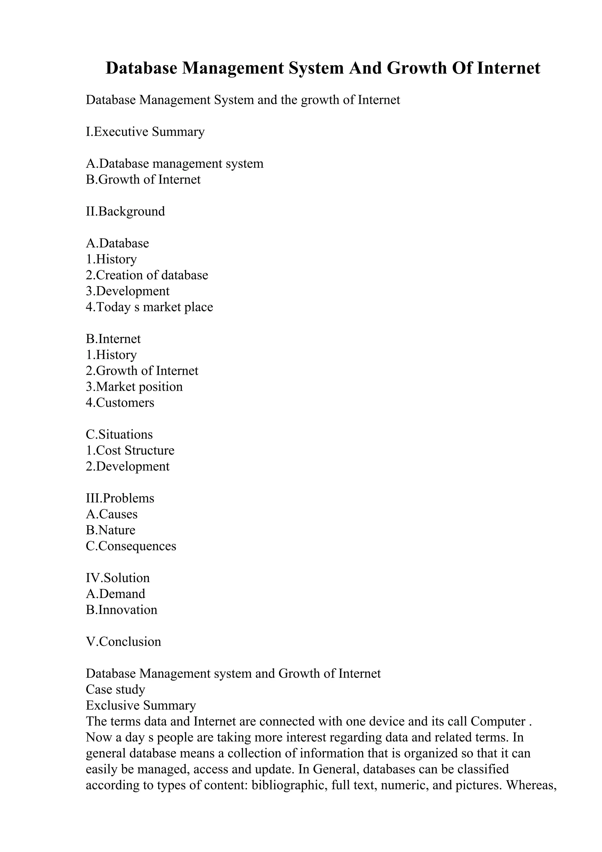 Database Management System And Growth Of Internet
Database Management System and the growth of Internet
I.Executive Summary
A.Database management system
B.Growth of Internet
II.Background
A.Database
1.History
2.Creation of database
3.Development
4.Today s market place
B.Internet
1.History
2.Growth of Internet
3.Market position
4.Customers
C.Situations
1.Cost Structure
2.Development
III.Problems
A.Causes
B.Nature
C.Consequences
IV.Solution
A.Demand
B.Innovation
V.Conclusion
Database Management system and Growth of Internet
Case study
Exclusive Summary
The terms data and Internet are connected with one device and its call Computer .
Now a day s people are taking more interest regarding data and related terms. In
general database means a collection of information that is organized so that it can
easily be managed, access and update. In General, databases can be classified
according to types of content: bibliographic, full text, numeric, and pictures. Whereas,
 