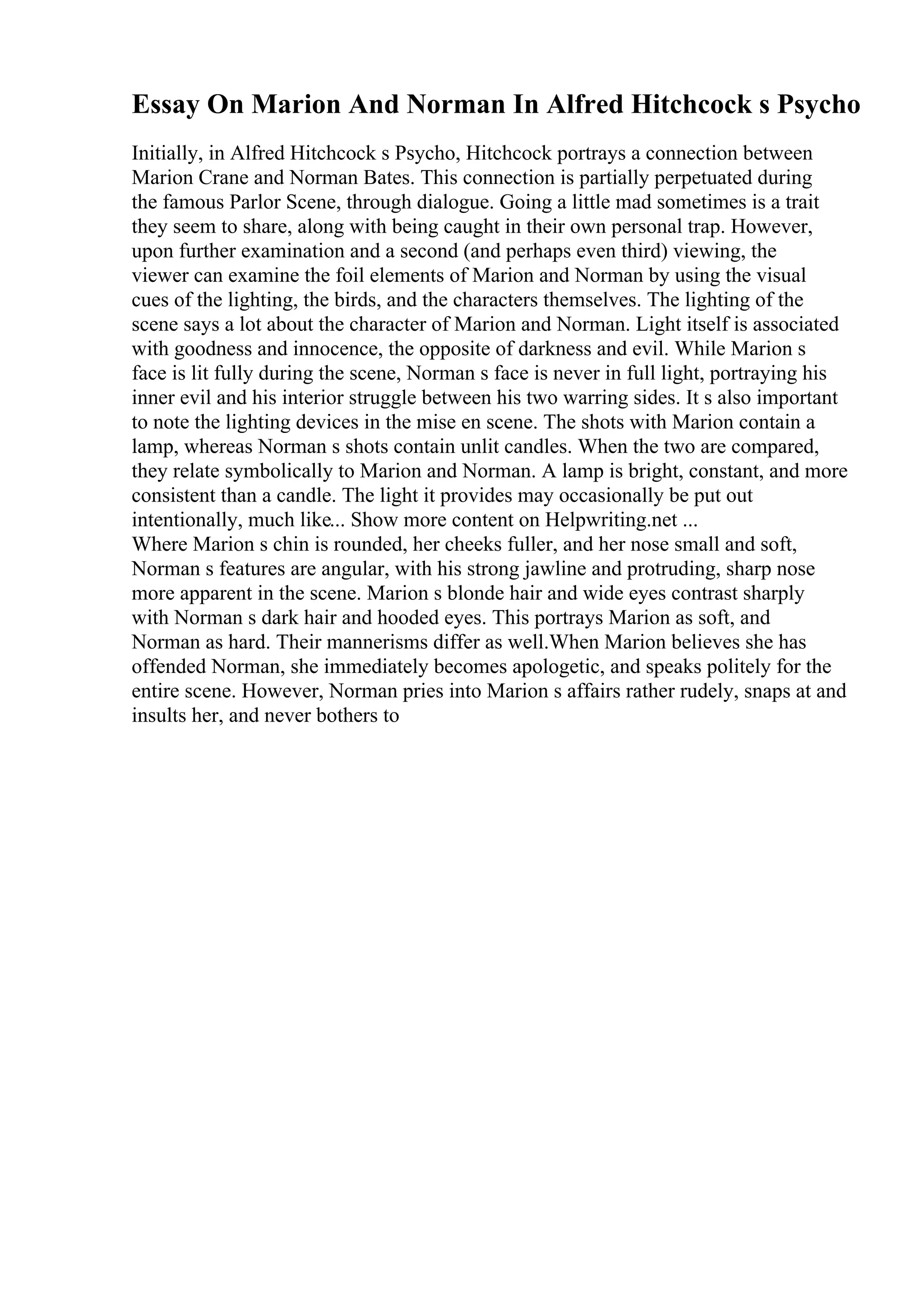 Essay On Marion And Norman In Alfred Hitchcock s Psycho
Initially, in Alfred Hitchcock s Psycho, Hitchcock portrays a connection between
Marion Crane and Norman Bates. This connection is partially perpetuated during
the famous Parlor Scene, through dialogue. Going a little mad sometimes is a trait
they seem to share, along with being caught in their own personal trap. However,
upon further examination and a second (and perhaps even third) viewing, the
viewer can examine the foil elements of Marion and Norman by using the visual
cues of the lighting, the birds, and the characters themselves. The lighting of the
scene says a lot about the character of Marion and Norman. Light itself is associated
with goodness and innocence, the opposite of darkness and evil. While Marion s
face is lit fully during the scene, Norman s face is never in full light, portraying his
inner evil and his interior struggle between his two warring sides. It s also important
to note the lighting devices in the mise en scene. The shots with Marion contain a
lamp, whereas Norman s shots contain unlit candles. When the two are compared,
they relate symbolically to Marion and Norman. A lamp is bright, constant, and more
consistent than a candle. The light it provides may occasionally be put out
intentionally, much like... Show more content on Helpwriting.net ...
Where Marion s chin is rounded, her cheeks fuller, and her nose small and soft,
Norman s features are angular, with his strong jawline and protruding, sharp nose
more apparent in the scene. Marion s blonde hair and wide eyes contrast sharply
with Norman s dark hair and hooded eyes. This portrays Marion as soft, and
Norman as hard. Their mannerisms differ as well.When Marion believes she has
offended Norman, she immediately becomes apologetic, and speaks politely for the
entire scene. However, Norman pries into Marion s affairs rather rudely, snaps at and
insults her, and never bothers to
 