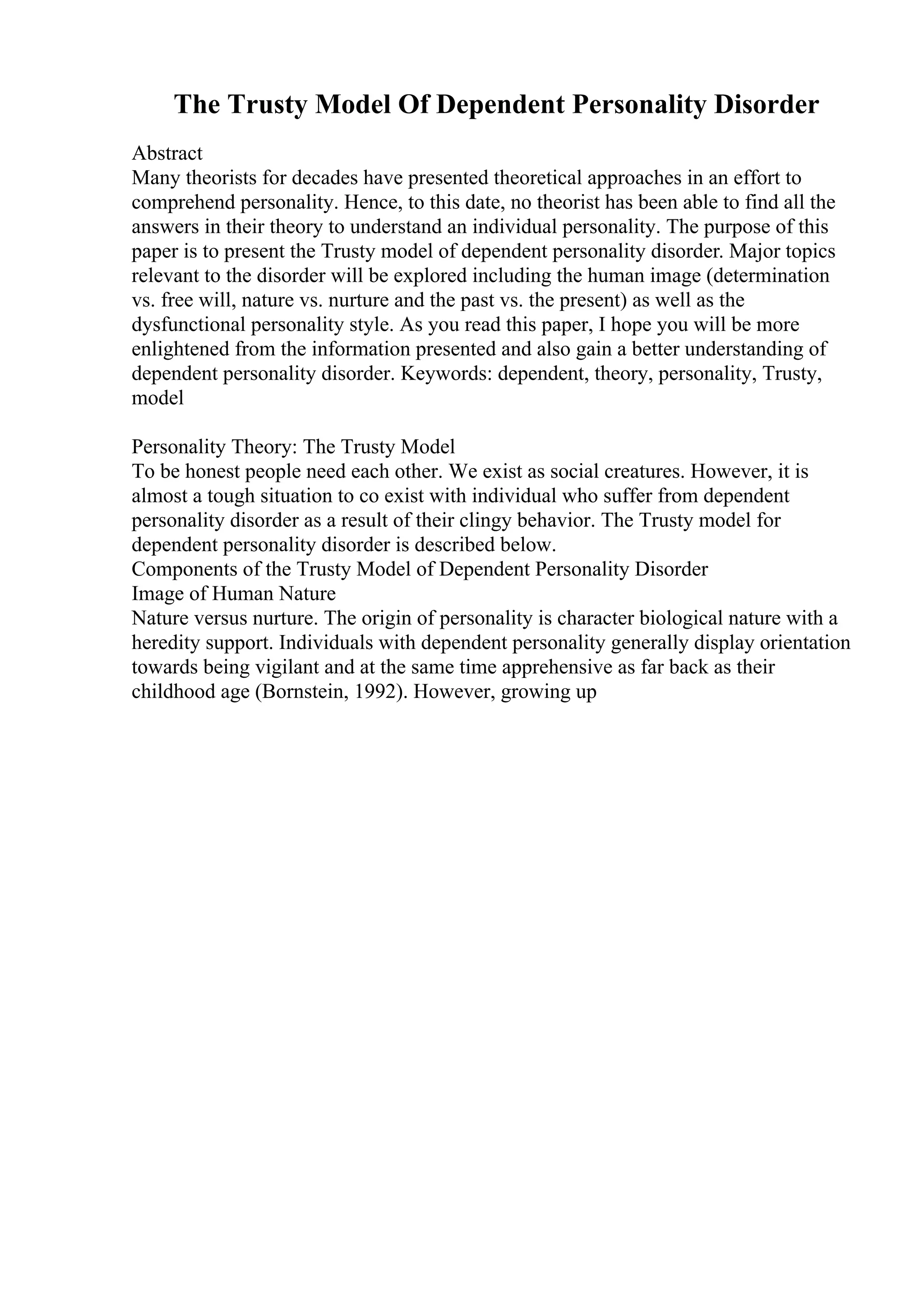 The Trusty Model Of Dependent Personality Disorder
Abstract
Many theorists for decades have presented theoretical approaches in an effort to
comprehend personality. Hence, to this date, no theorist has been able to find all the
answers in their theory to understand an individual personality. The purpose of this
paper is to present the Trusty model of dependent personality disorder. Major topics
relevant to the disorder will be explored including the human image (determination
vs. free will, nature vs. nurture and the past vs. the present) as well as the
dysfunctional personality style. As you read this paper, I hope you will be more
enlightened from the information presented and also gain a better understanding of
dependent personality disorder. Keywords: dependent, theory, personality, Trusty,
model
Personality Theory: The Trusty Model
To be honest people need each other. We exist as social creatures. However, it is
almost a tough situation to co exist with individual who suffer from dependent
personality disorder as a result of their clingy behavior. The Trusty model for
dependent personality disorder is described below.
Components of the Trusty Model of Dependent Personality Disorder
Image of Human Nature
Nature versus nurture. The origin of personality is character biological nature with a
heredity support. Individuals with dependent personality generally display orientation
towards being vigilant and at the same time apprehensive as far back as their
childhood age (Bornstein, 1992). However, growing up
 