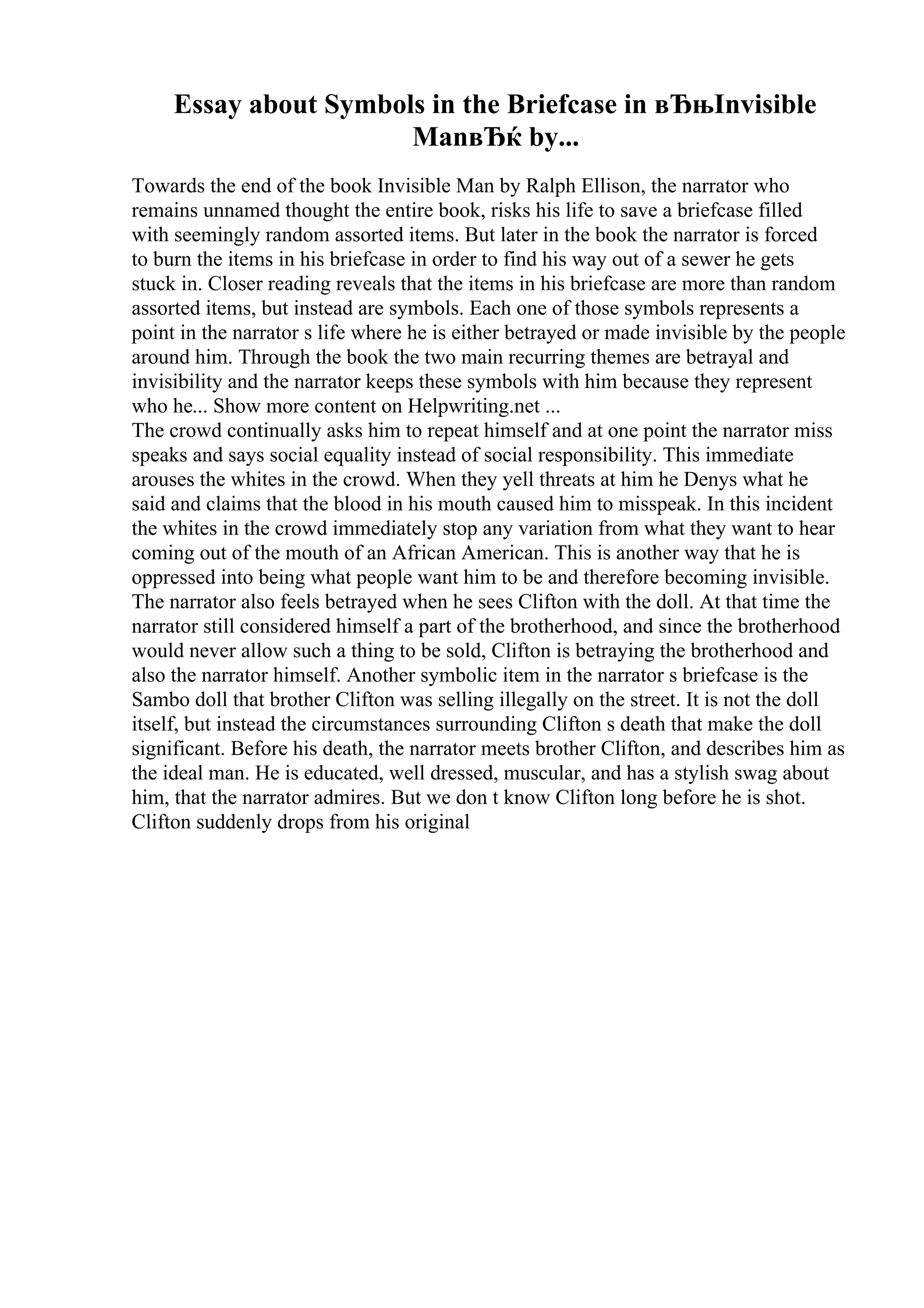 Essay about Symbols in the Briefcase in вЂњInvisible
ManвЂќ by...
Towards the end of the book Invisible Man by Ralph Ellison, the narrator who
remains unnamed thought the entire book, risks his life to save a briefcase filled
with seemingly random assorted items. But later in the book the narrator is forced
to burn the items in his briefcase in order to find his way out of a sewer he gets
stuck in. Closer reading reveals that the items in his briefcase are more than random
assorted items, but instead are symbols. Each one of those symbols represents a
point in the narrator s life where he is either betrayed or made invisible by the people
around him. Through the book the two main recurring themes are betrayal and
invisibility and the narrator keeps these symbols with him because they represent
who he... Show more content on Helpwriting.net ...
The crowd continually asks him to repeat himself and at one point the narrator miss
speaks and says social equality instead of social responsibility. This immediate
arouses the whites in the crowd. When they yell threats at him he Denys what he
said and claims that the blood in his mouth caused him to misspeak. In this incident
the whites in the crowd immediately stop any variation from what they want to hear
coming out of the mouth of an African American. This is another way that he is
oppressed into being what people want him to be and therefore becoming invisible.
The narrator also feels betrayed when he sees Clifton with the doll. At that time the
narrator still considered himself a part of the brotherhood, and since the brotherhood
would never allow such a thing to be sold, Clifton is betraying the brotherhood and
also the narrator himself. Another symbolic item in the narrator s briefcase is the
Sambo doll that brother Clifton was selling illegally on the street. It is not the doll
itself, but instead the circumstances surrounding Clifton s death that make the doll
significant. Before his death, the narrator meets brother Clifton, and describes him as
the ideal man. He is educated, well dressed, muscular, and has a stylish swag about
him, that the narrator admires. But we don t know Clifton long before he is shot.
Clifton suddenly drops from his original
 
