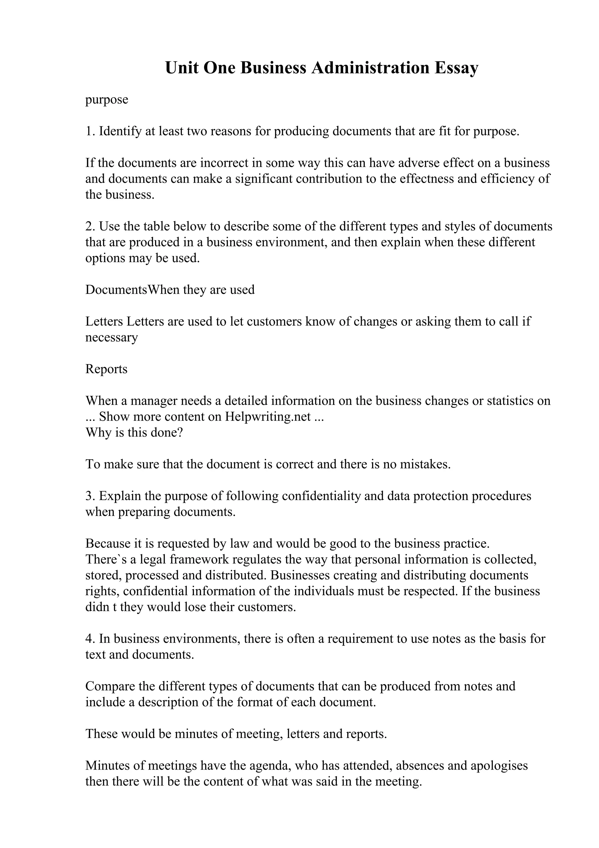 Unit One Business Administration Essay
purpose
1. Identify at least two reasons for producing documents that are fit for purpose.
If the documents are incorrect in some way this can have adverse effect on a business
and documents can make a significant contribution to the effectness and efficiency of
the business.
2. Use the table below to describe some of the different types and styles of documents
that are produced in a business environment, and then explain when these different
options may be used.
DocumentsWhen they are used
Letters Letters are used to let customers know of changes or asking them to call if
necessary
Reports
When a manager needs a detailed information on the business changes or statistics on
... Show more content on Helpwriting.net ...
Why is this done?
To make sure that the document is correct and there is no mistakes.
3. Explain the purpose of following confidentiality and data protection procedures
when preparing documents.
Because it is requested by law and would be good to the business practice.
There`s a legal framework regulates the way that personal information is collected,
stored, processed and distributed. Businesses creating and distributing documents
rights, confidential information of the individuals must be respected. If the business
didn t they would lose their customers.
4. In business environments, there is often a requirement to use notes as the basis for
text and documents.
Compare the different types of documents that can be produced from notes and
include a description of the format of each document.
These would be minutes of meeting, letters and reports.
Minutes of meetings have the agenda, who has attended, absences and apologises
then there will be the content of what was said in the meeting.
 