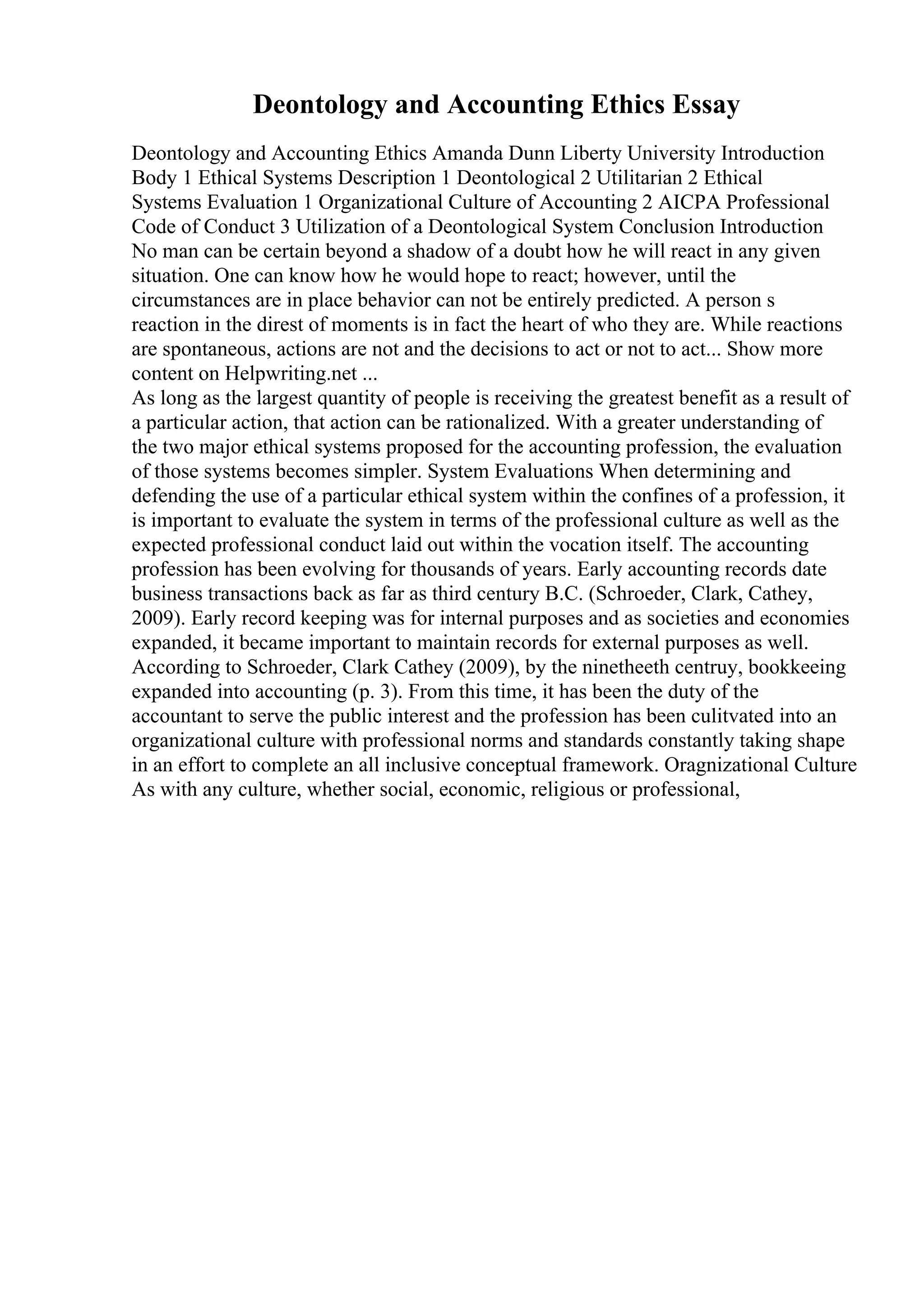 Deontology and Accounting Ethics Essay
Deontology and Accounting Ethics Amanda Dunn Liberty University Introduction
Body 1 Ethical Systems Description 1 Deontological 2 Utilitarian 2 Ethical
Systems Evaluation 1 Organizational Culture of Accounting 2 AICPA Professional
Code of Conduct 3 Utilization of a Deontological System Conclusion Introduction
No man can be certain beyond a shadow of a doubt how he will react in any given
situation. One can know how he would hope to react; however, until the
circumstances are in place behavior can not be entirely predicted. A person s
reaction in the direst of moments is in fact the heart of who they are. While reactions
are spontaneous, actions are not and the decisions to act or not to act... Show more
content on Helpwriting.net ...
As long as the largest quantity of people is receiving the greatest benefit as a result of
a particular action, that action can be rationalized. With a greater understanding of
the two major ethical systems proposed for the accounting profession, the evaluation
of those systems becomes simpler. System Evaluations When determining and
defending the use of a particular ethical system within the confines of a profession, it
is important to evaluate the system in terms of the professional culture as well as the
expected professional conduct laid out within the vocation itself. The accounting
profession has been evolving for thousands of years. Early accounting records date
business transactions back as far as third century B.C. (Schroeder, Clark, Cathey,
2009). Early record keeping was for internal purposes and as societies and economies
expanded, it became important to maintain records for external purposes as well.
According to Schroeder, Clark Cathey (2009), by the ninetheeth centruy, bookkeeing
expanded into accounting (p. 3). From this time, it has been the duty of the
accountant to serve the public interest and the profession has been culitvated into an
organizational culture with professional norms and standards constantly taking shape
in an effort to complete an all inclusive conceptual framework. Oragnizational Culture
As with any culture, whether social, economic, religious or professional,
 