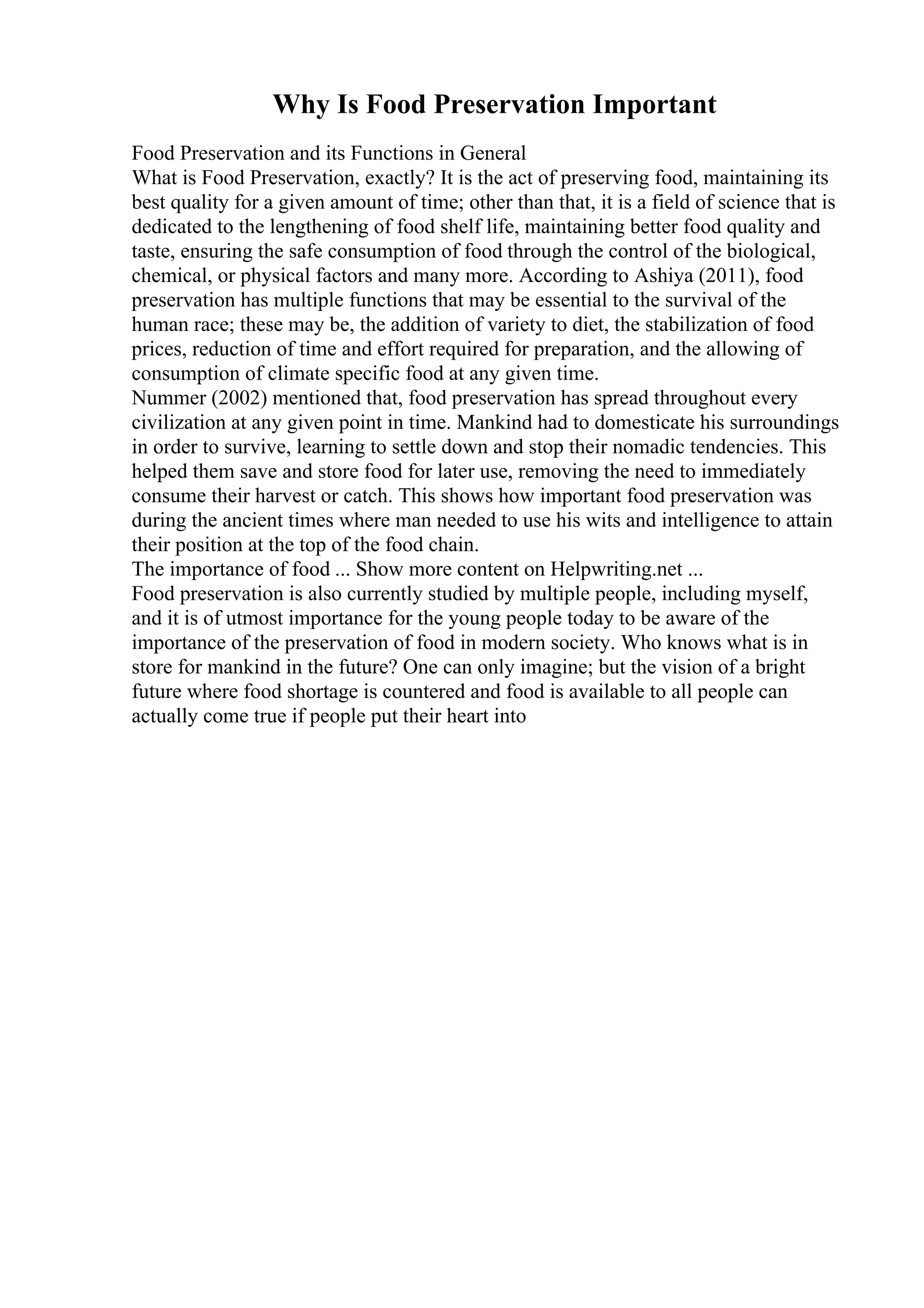 Why Is Food Preservation Important
Food Preservation and its Functions in General
What is Food Preservation, exactly? It is the act of preserving food, maintaining its
best quality for a given amount of time; other than that, it is a field of science that is
dedicated to the lengthening of food shelf life, maintaining better food quality and
taste, ensuring the safe consumption of food through the control of the biological,
chemical, or physical factors and many more. According to Ashiya (2011), food
preservation has multiple functions that may be essential to the survival of the
human race; these may be, the addition of variety to diet, the stabilization of food
prices, reduction of time and effort required for preparation, and the allowing of
consumption of climate specific food at any given time.
Nummer (2002) mentioned that, food preservation has spread throughout every
civilization at any given point in time. Mankind had to domesticate his surroundings
in order to survive, learning to settle down and stop their nomadic tendencies. This
helped them save and store food for later use, removing the need to immediately
consume their harvest or catch. This shows how important food preservation was
during the ancient times where man needed to use his wits and intelligence to attain
their position at the top of the food chain.
The importance of food ... Show more content on Helpwriting.net ...
Food preservation is also currently studied by multiple people, including myself,
and it is of utmost importance for the young people today to be aware of the
importance of the preservation of food in modern society. Who knows what is in
store for mankind in the future? One can only imagine; but the vision of a bright
future where food shortage is countered and food is available to all people can
actually come true if people put their heart into
 