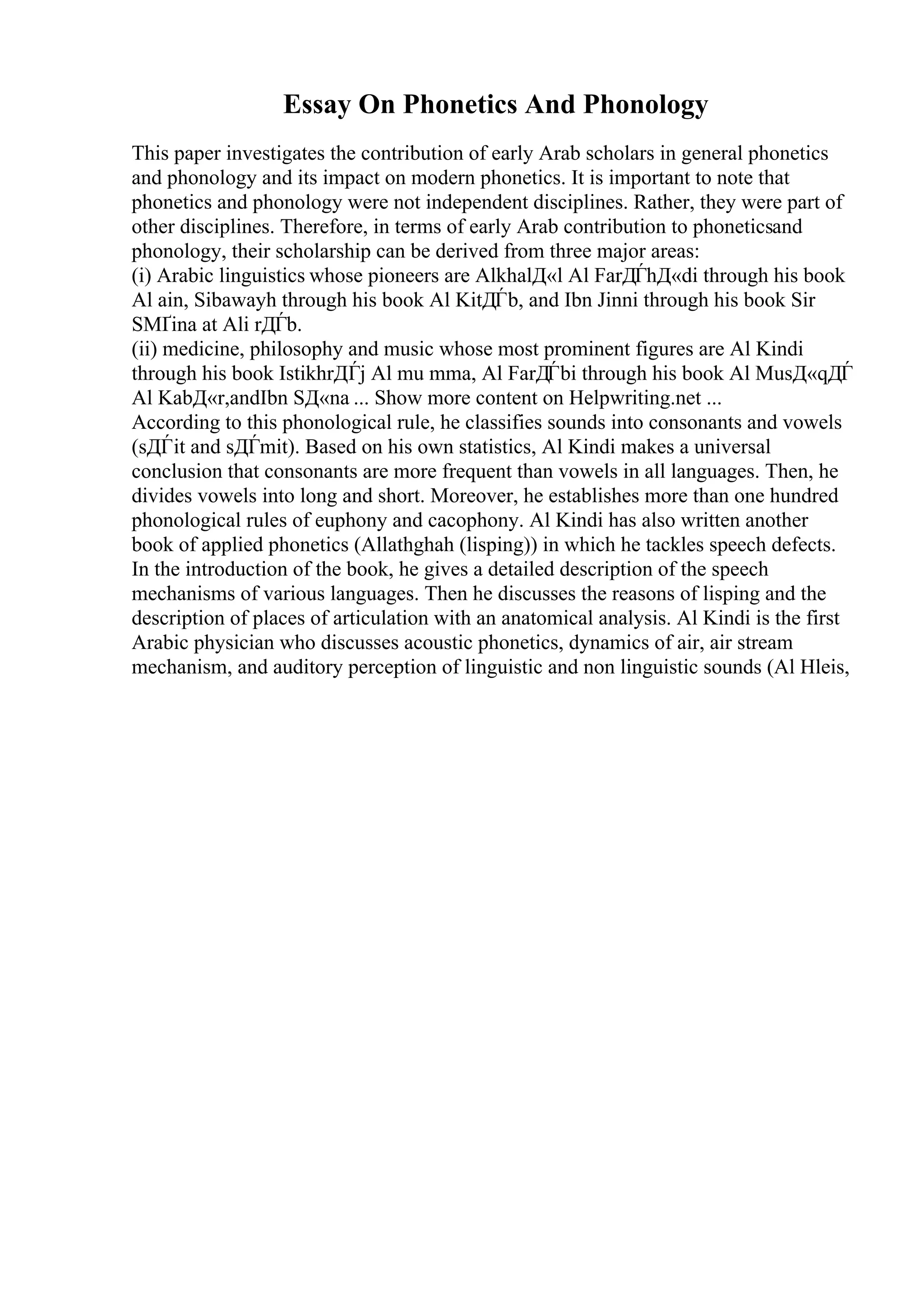 Essay On Phonetics And Phonology
This paper investigates the contribution of early Arab scholars in general phonetics
and phonology and its impact on modern phonetics. It is important to note that
phonetics and phonology were not independent disciplines. Rather, they were part of
other disciplines. Therefore, in terms of early Arab contribution to phoneticsand
phonology, their scholarship can be derived from three major areas:
(i) Arabic linguistics whose pioneers are AlkhalД«l Al FarДЃhД«di through his book
Al ain, Sibawayh through his book Al KitДЃb, and Ibn Jinni through his book Sir
SМҐina at Ali rДЃb.
(ii) medicine, philosophy and music whose most prominent figures are Al Kindi
through his book IstikhrДЃj Al mu mma, Al FarДЃbi through his book Al MusД«qДЃ
Al KabД«r,andIbn SД«na ... Show more content on Helpwriting.net ...
According to this phonological rule, he classifies sounds into consonants and vowels
(sДЃit and sДЃmit). Based on his own statistics, Al Kindi makes a universal
conclusion that consonants are more frequent than vowels in all languages. Then, he
divides vowels into long and short. Moreover, he establishes more than one hundred
phonological rules of euphony and cacophony. Al Kindi has also written another
book of applied phonetics (Allathghah (lisping)) in which he tackles speech defects.
In the introduction of the book, he gives a detailed description of the speech
mechanisms of various languages. Then he discusses the reasons of lisping and the
description of places of articulation with an anatomical analysis. Al Kindi is the first
Arabic physician who discusses acoustic phonetics, dynamics of air, air stream
mechanism, and auditory perception of linguistic and non linguistic sounds (Al Hleis,
 