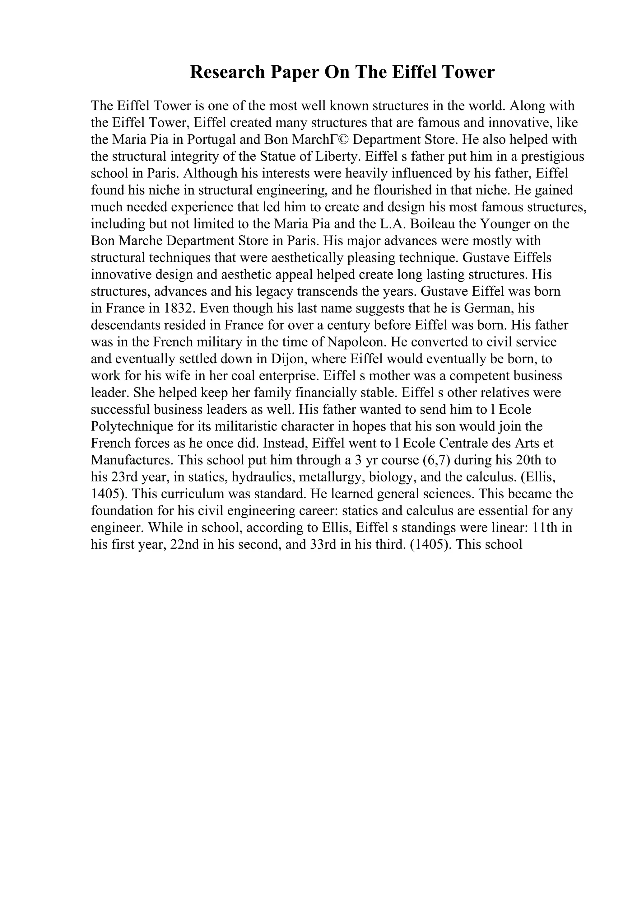 Research Paper On The Eiffel Tower
The Eiffel Tower is one of the most well known structures in the world. Along with
the Eiffel Tower, Eiffel created many structures that are famous and innovative, like
the Maria Pia in Portugal and Bon MarchГ© Department Store. He also helped with
the structural integrity of the Statue of Liberty. Eiffel s father put him in a prestigious
school in Paris. Although his interests were heavily influenced by his father, Eiffel
found his niche in structural engineering, and he flourished in that niche. He gained
much needed experience that led him to create and design his most famous structures,
including but not limited to the Maria Pia and the L.A. Boileau the Younger on the
Bon Marche Department Store in Paris. His major advances were mostly with
structural techniques that were aesthetically pleasing technique. Gustave Eiffels
innovative design and aesthetic appeal helped create long lasting structures. His
structures, advances and his legacy transcends the years. Gustave Eiffel was born
in France in 1832. Even though his last name suggests that he is German, his
descendants resided in France for over a century before Eiffel was born. His father
was in the French military in the time of Napoleon. He converted to civil service
and eventually settled down in Dijon, where Eiffel would eventually be born, to
work for his wife in her coal enterprise. Eiffel s mother was a competent business
leader. She helped keep her family financially stable. Eiffel s other relatives were
successful business leaders as well. His father wanted to send him to l Ecole
Polytechnique for its militaristic character in hopes that his son would join the
French forces as he once did. Instead, Eiffel went to l Ecole Centrale des Arts et
Manufactures. This school put him through a 3 yr course (6,7) during his 20th to
his 23rd year, in statics, hydraulics, metallurgy, biology, and the calculus. (Ellis,
1405). This curriculum was standard. He learned general sciences. This became the
foundation for his civil engineering career: statics and calculus are essential for any
engineer. While in school, according to Ellis, Eiffel s standings were linear: 11th in
his first year, 22nd in his second, and 33rd in his third. (1405). This school
 
