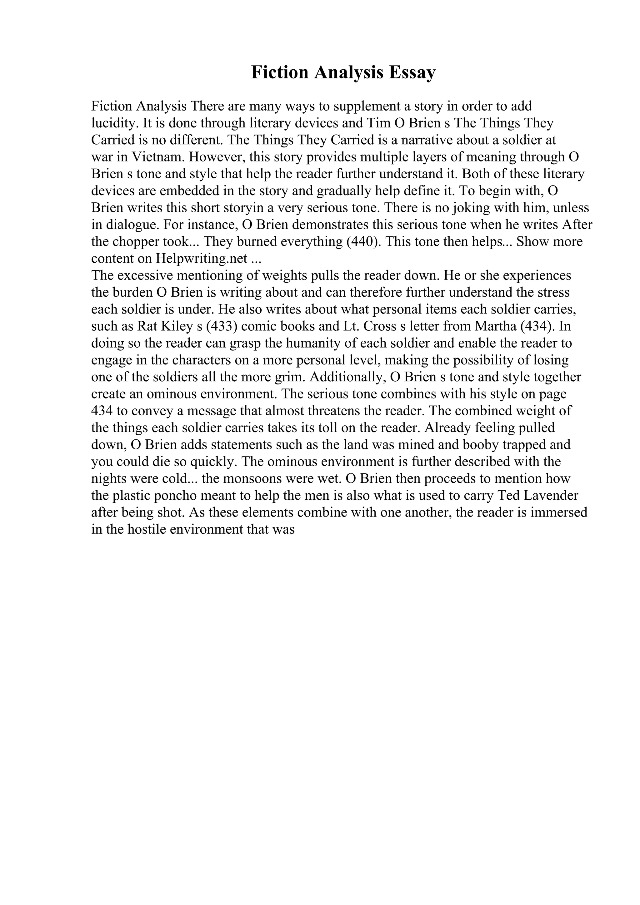 Fiction Analysis Essay
Fiction Analysis There are many ways to supplement a story in order to add
lucidity. It is done through literary devices and Tim O Brien s The Things They
Carried is no different. The Things They Carried is a narrative about a soldier at
war in Vietnam. However, this story provides multiple layers of meaning through O
Brien s tone and style that help the reader further understand it. Both of these literary
devices are embedded in the story and gradually help define it. To begin with, O
Brien writes this short storyin a very serious tone. There is no joking with him, unless
in dialogue. For instance, O Brien demonstrates this serious tone when he writes After
the chopper took... They burned everything (440). This tone then helps... Show more
content on Helpwriting.net ...
The excessive mentioning of weights pulls the reader down. He or she experiences
the burden O Brien is writing about and can therefore further understand the stress
each soldier is under. He also writes about what personal items each soldier carries,
such as Rat Kiley s (433) comic books and Lt. Cross s letter from Martha (434). In
doing so the reader can grasp the humanity of each soldier and enable the reader to
engage in the characters on a more personal level, making the possibility of losing
one of the soldiers all the more grim. Additionally, O Brien s tone and style together
create an ominous environment. The serious tone combines with his style on page
434 to convey a message that almost threatens the reader. The combined weight of
the things each soldier carries takes its toll on the reader. Already feeling pulled
down, O Brien adds statements such as the land was mined and booby trapped and
you could die so quickly. The ominous environment is further described with the
nights were cold... the monsoons were wet. O Brien then proceeds to mention how
the plastic poncho meant to help the men is also what is used to carry Ted Lavender
after being shot. As these elements combine with one another, the reader is immersed
in the hostile environment that was
 