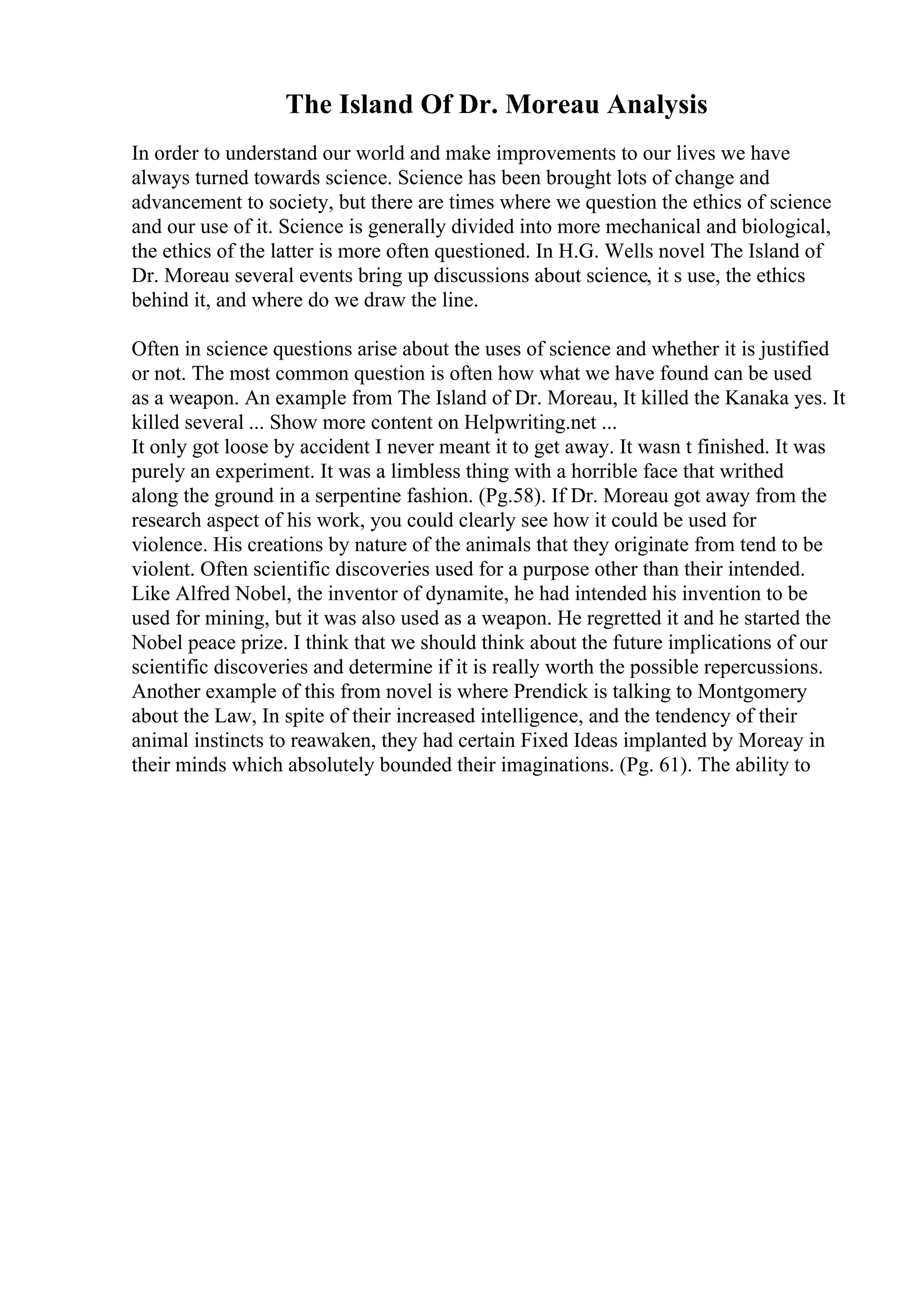 The Island Of Dr. Moreau Analysis
In order to understand our world and make improvements to our lives we have
always turned towards science. Science has been brought lots of change and
advancement to society, but there are times where we question the ethics of science
and our use of it. Science is generally divided into more mechanical and biological,
the ethics of the latter is more often questioned. In H.G. Wells novel The Island of
Dr. Moreau several events bring up discussions about science, it s use, the ethics
behind it, and where do we draw the line.
Often in science questions arise about the uses of science and whether it is justified
or not. The most common question is often how what we have found can be used
as a weapon. An example from The Island of Dr. Moreau, It killed the Kanaka yes. It
killed several ... Show more content on Helpwriting.net ...
It only got loose by accident I never meant it to get away. It wasn t finished. It was
purely an experiment. It was a limbless thing with a horrible face that writhed
along the ground in a serpentine fashion. (Pg.58). If Dr. Moreau got away from the
research aspect of his work, you could clearly see how it could be used for
violence. His creations by nature of the animals that they originate from tend to be
violent. Often scientific discoveries used for a purpose other than their intended.
Like Alfred Nobel, the inventor of dynamite, he had intended his invention to be
used for mining, but it was also used as a weapon. He regretted it and he started the
Nobel peace prize. I think that we should think about the future implications of our
scientific discoveries and determine if it is really worth the possible repercussions.
Another example of this from novel is where Prendick is talking to Montgomery
about the Law, In spite of their increased intelligence, and the tendency of their
animal instincts to reawaken, they had certain Fixed Ideas implanted by Moreay in
their minds which absolutely bounded their imaginations. (Pg. 61). The ability to
 