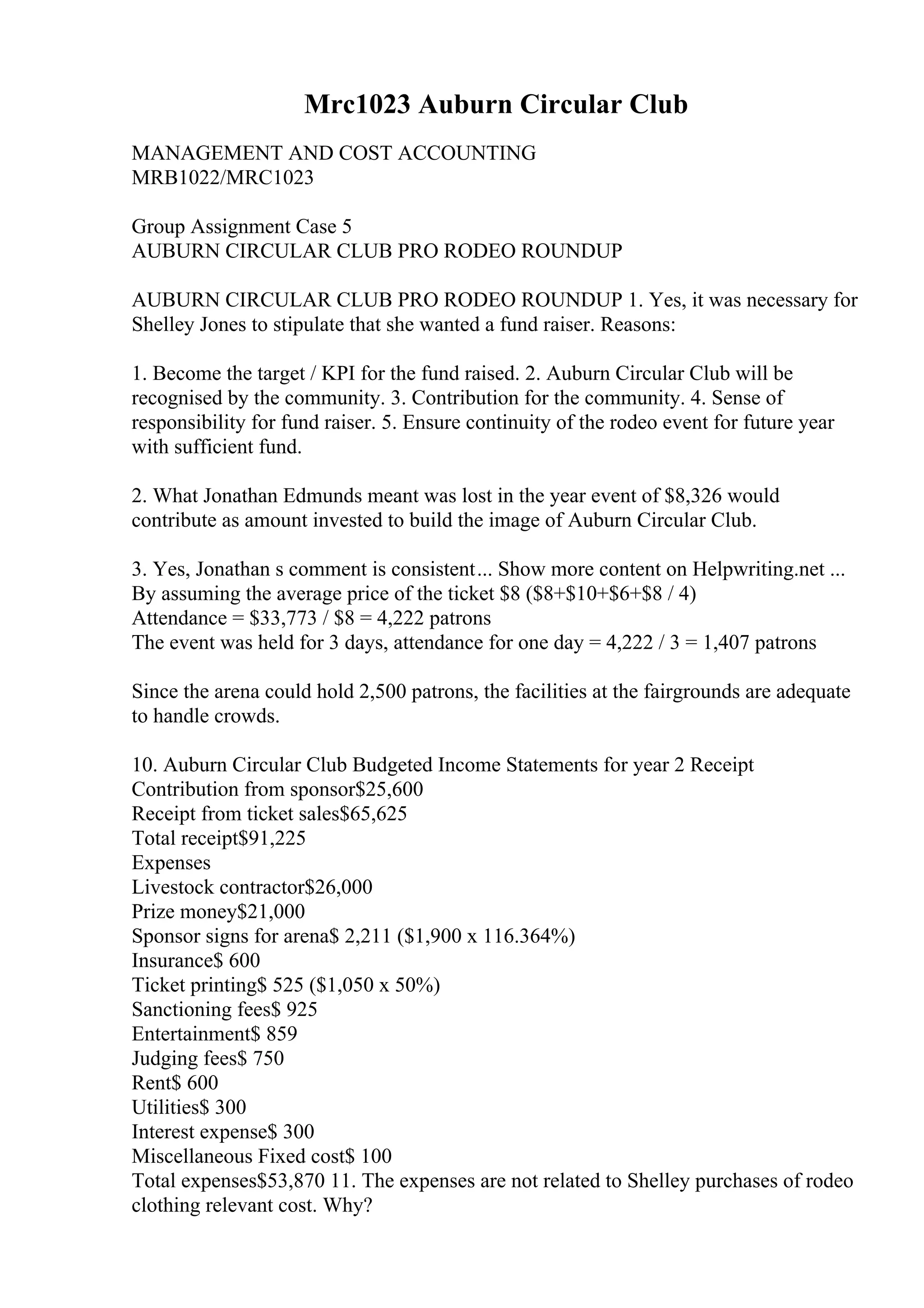 Mrc1023 Auburn Circular Club
MANAGEMENT AND COST ACCOUNTING
MRB1022/MRC1023
Group Assignment Case 5
AUBURN CIRCULAR CLUB PRO RODEO ROUNDUP
AUBURN CIRCULAR CLUB PRO RODEO ROUNDUP 1. Yes, it was necessary for
Shelley Jones to stipulate that she wanted a fund raiser. Reasons:
1. Become the target / KPI for the fund raised. 2. Auburn Circular Club will be
recognised by the community. 3. Contribution for the community. 4. Sense of
responsibility for fund raiser. 5. Ensure continuity of the rodeo event for future year
with sufficient fund.
2. What Jonathan Edmunds meant was lost in the year event of $8,326 would
contribute as amount invested to build the image of Auburn Circular Club.
3. Yes, Jonathan s comment is consistent... Show more content on Helpwriting.net ...
By assuming the average price of the ticket $8 ($8+$10+$6+$8 / 4)
Attendance = $33,773 / $8 = 4,222 patrons
The event was held for 3 days, attendance for one day = 4,222 / 3 = 1,407 patrons
Since the arena could hold 2,500 patrons, the facilities at the fairgrounds are adequate
to handle crowds.
10. Auburn Circular Club Budgeted Income Statements for year 2 Receipt
Contribution from sponsor$25,600
Receipt from ticket sales$65,625
Total receipt$91,225
Expenses
Livestock contractor$26,000
Prize money$21,000
Sponsor signs for arena$ 2,211 ($1,900 x 116.364%)
Insurance$ 600
Ticket printing$ 525 ($1,050 x 50%)
Sanctioning fees$ 925
Entertainment$ 859
Judging fees$ 750
Rent$ 600
Utilities$ 300
Interest expense$ 300
Miscellaneous Fixed cost$ 100
Total expenses$53,870 11. The expenses are not related to Shelley purchases of rodeo
clothing relevant cost. Why?
 