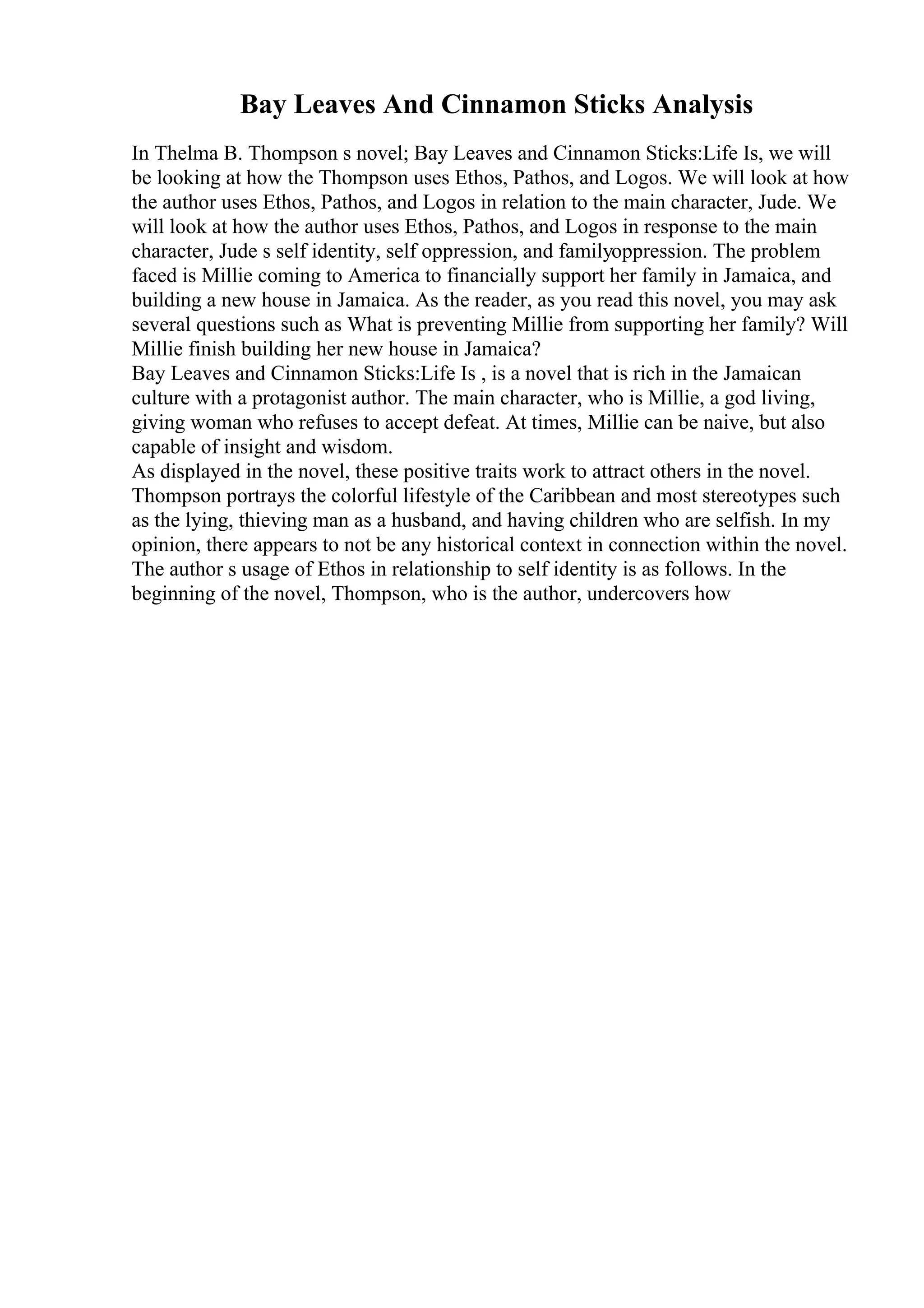 Bay Leaves And Cinnamon Sticks Analysis
In Thelma B. Thompson s novel; Bay Leaves and Cinnamon Sticks:Life Is, we will
be looking at how the Thompson uses Ethos, Pathos, and Logos. We will look at how
the author uses Ethos, Pathos, and Logos in relation to the main character, Jude. We
will look at how the author uses Ethos, Pathos, and Logos in response to the main
character, Jude s self identity, self oppression, and familyoppression. The problem
faced is Millie coming to America to financially support her family in Jamaica, and
building a new house in Jamaica. As the reader, as you read this novel, you may ask
several questions such as What is preventing Millie from supporting her family? Will
Millie finish building her new house in Jamaica?
Bay Leaves and Cinnamon Sticks:Life Is , is a novel that is rich in the Jamaican
culture with a protagonist author. The main character, who is Millie, a god living,
giving woman who refuses to accept defeat. At times, Millie can be naive, but also
capable of insight and wisdom.
As displayed in the novel, these positive traits work to attract others in the novel.
Thompson portrays the colorful lifestyle of the Caribbean and most stereotypes such
as the lying, thieving man as a husband, and having children who are selfish. In my
opinion, there appears to not be any historical context in connection within the novel.
The author s usage of Ethos in relationship to self identity is as follows. In the
beginning of the novel, Thompson, who is the author, undercovers how
 