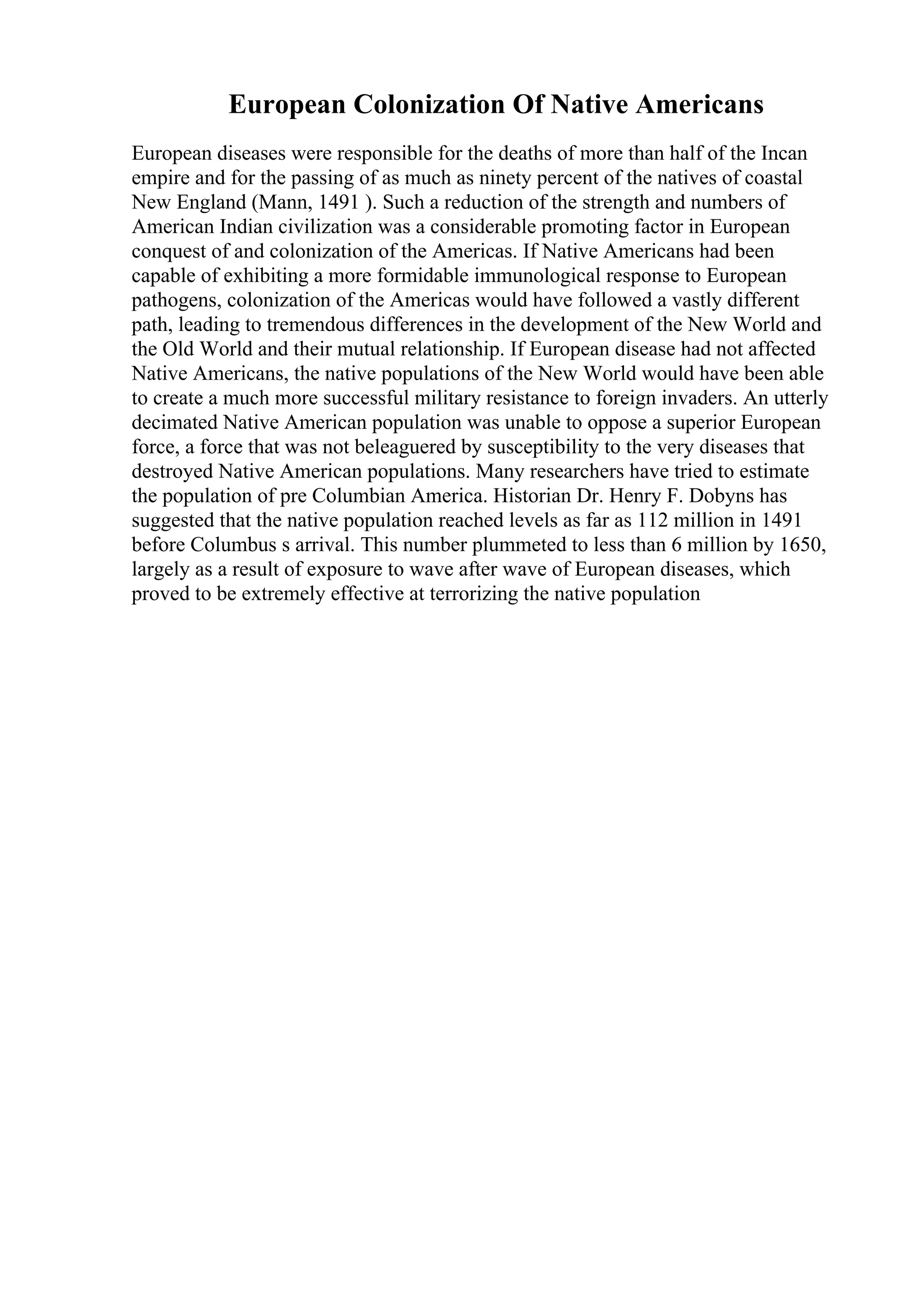 European Colonization Of Native Americans
European diseases were responsible for the deaths of more than half of the Incan
empire and for the passing of as much as ninety percent of the natives of coastal
New England (Mann, 1491 ). Such a reduction of the strength and numbers of
American Indian civilization was a considerable promoting factor in European
conquest of and colonization of the Americas. If Native Americans had been
capable of exhibiting a more formidable immunological response to European
pathogens, colonization of the Americas would have followed a vastly different
path, leading to tremendous differences in the development of the New World and
the Old World and their mutual relationship. If European disease had not affected
Native Americans, the native populations of the New World would have been able
to create a much more successful military resistance to foreign invaders. An utterly
decimated Native American population was unable to oppose a superior European
force, a force that was not beleaguered by susceptibility to the very diseases that
destroyed Native American populations. Many researchers have tried to estimate
the population of pre Columbian America. Historian Dr. Henry F. Dobyns has
suggested that the native population reached levels as far as 112 million in 1491
before Columbus s arrival. This number plummeted to less than 6 million by 1650,
largely as a result of exposure to wave after wave of European diseases, which
proved to be extremely effective at terrorizing the native population
 