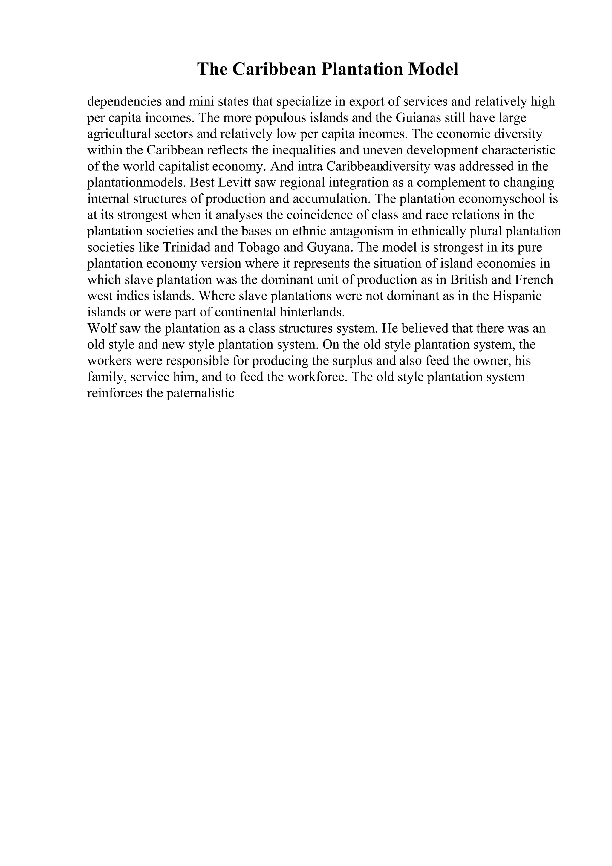 The Caribbean Plantation Model
dependencies and mini states that specialize in export of services and relatively high
per capita incomes. The more populous islands and the Guianas still have large
agricultural sectors and relatively low per capita incomes. The economic diversity
within the Caribbean reflects the inequalities and uneven development characteristic
of the world capitalist economy. And intra Caribbeandiversity was addressed in the
plantationmodels. Best Levitt saw regional integration as a complement to changing
internal structures of production and accumulation. The plantation economyschool is
at its strongest when it analyses the coincidence of class and race relations in the
plantation societies and the bases on ethnic antagonism in ethnically plural plantation
societies like Trinidad and Tobago and Guyana. The model is strongest in its pure
plantation economy version where it represents the situation of island economies in
which slave plantation was the dominant unit of production as in British and French
west indies islands. Where slave plantations were not dominant as in the Hispanic
islands or were part of continental hinterlands.
Wolf saw the plantation as a class structures system. He believed that there was an
old style and new style plantation system. On the old style plantation system, the
workers were responsible for producing the surplus and also feed the owner, his
family, service him, and to feed the workforce. The old style plantation system
reinforces the paternalistic
 