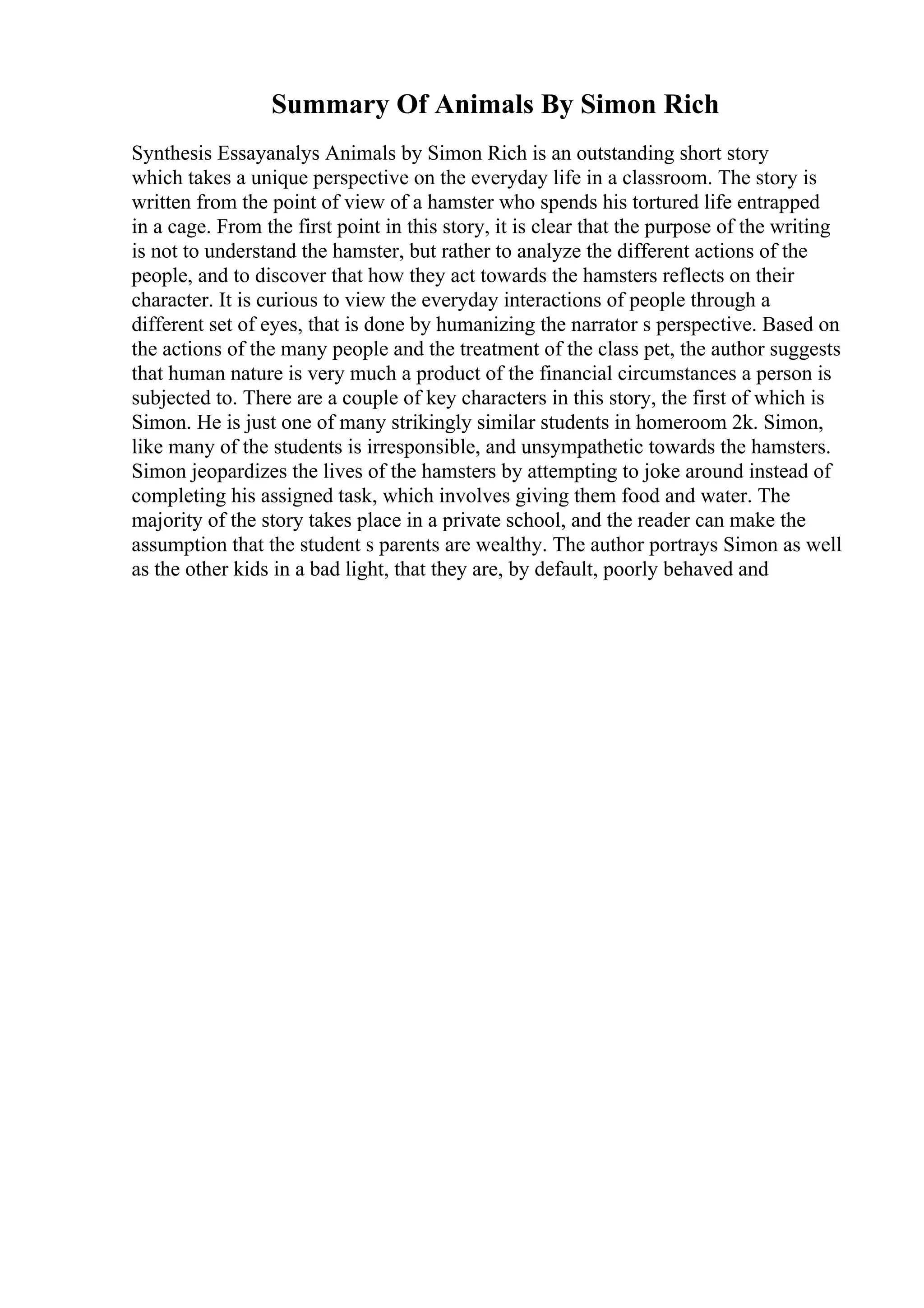 Summary Of Animals By Simon Rich
Synthesis Essayanalys Animals by Simon Rich is an outstanding short story
which takes a unique perspective on the everyday life in a classroom. The story is
written from the point of view of a hamster who spends his tortured life entrapped
in a cage. From the first point in this story, it is clear that the purpose of the writing
is not to understand the hamster, but rather to analyze the different actions of the
people, and to discover that how they act towards the hamsters reflects on their
character. It is curious to view the everyday interactions of people through a
different set of eyes, that is done by humanizing the narrator s perspective. Based on
the actions of the many people and the treatment of the class pet, the author suggests
that human nature is very much a product of the financial circumstances a person is
subjected to. There are a couple of key characters in this story, the first of which is
Simon. He is just one of many strikingly similar students in homeroom 2k. Simon,
like many of the students is irresponsible, and unsympathetic towards the hamsters.
Simon jeopardizes the lives of the hamsters by attempting to joke around instead of
completing his assigned task, which involves giving them food and water. The
majority of the story takes place in a private school, and the reader can make the
assumption that the student s parents are wealthy. The author portrays Simon as well
as the other kids in a bad light, that they are, by default, poorly behaved and
 