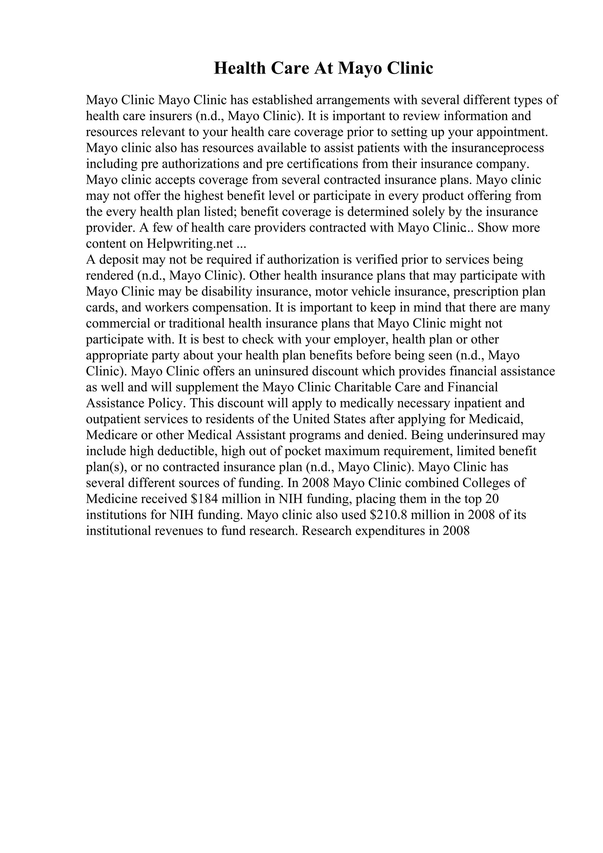 Health Care At Mayo Clinic
Mayo Clinic Mayo Clinic has established arrangements with several different types of
health care insurers (n.d., Mayo Clinic). It is important to review information and
resources relevant to your health care coverage prior to setting up your appointment.
Mayo clinic also has resources available to assist patients with the insuranceprocess
including pre authorizations and pre certifications from their insurance company.
Mayo clinic accepts coverage from several contracted insurance plans. Mayo clinic
may not offer the highest benefit level or participate in every product offering from
the every health plan listed; benefit coverage is determined solely by the insurance
provider. A few of health care providers contracted with Mayo Clinic... Show more
content on Helpwriting.net ...
A deposit may not be required if authorization is verified prior to services being
rendered (n.d., Mayo Clinic). Other health insurance plans that may participate with
Mayo Clinic may be disability insurance, motor vehicle insurance, prescription plan
cards, and workers compensation. It is important to keep in mind that there are many
commercial or traditional health insurance plans that Mayo Clinic might not
participate with. It is best to check with your employer, health plan or other
appropriate party about your health plan benefits before being seen (n.d., Mayo
Clinic). Mayo Clinic offers an uninsured discount which provides financial assistance
as well and will supplement the Mayo Clinic Charitable Care and Financial
Assistance Policy. This discount will apply to medically necessary inpatient and
outpatient services to residents of the United States after applying for Medicaid,
Medicare or other Medical Assistant programs and denied. Being underinsured may
include high deductible, high out of pocket maximum requirement, limited benefit
plan(s), or no contracted insurance plan (n.d., Mayo Clinic). Mayo Clinic has
several different sources of funding. In 2008 Mayo Clinic combined Colleges of
Medicine received $184 million in NIH funding, placing them in the top 20
institutions for NIH funding. Mayo clinic also used $210.8 million in 2008 of its
institutional revenues to fund research. Research expenditures in 2008
 
