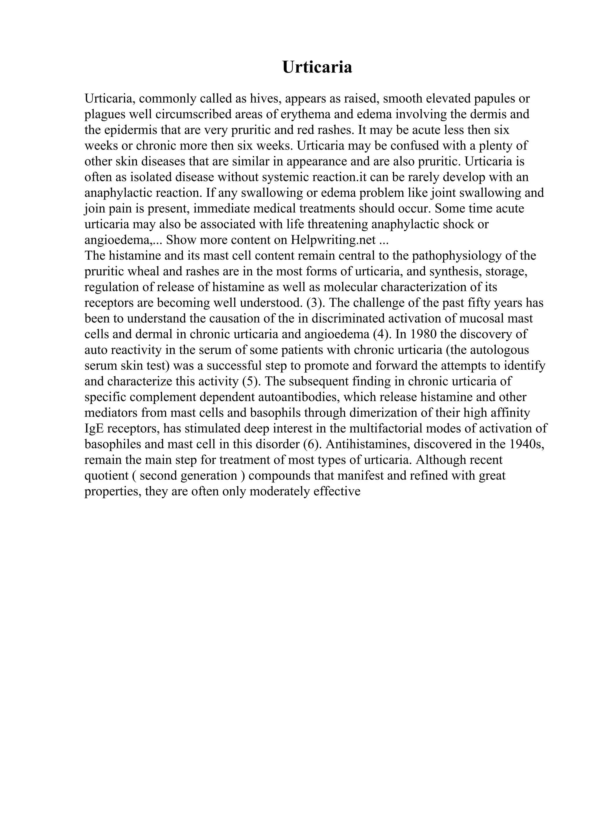 Urticaria
Urticaria, commonly called as hives, appears as raised, smooth elevated papules or
plagues well circumscribed areas of erythema and edema involving the dermis and
the epidermis that are very pruritic and red rashes. It may be acute less then six
weeks or chronic more then six weeks. Urticaria may be confused with a plenty of
other skin diseases that are similar in appearance and are also pruritic. Urticaria is
often as isolated disease without systemic reaction.it can be rarely develop with an
anaphylactic reaction. If any swallowing or edema problem like joint swallowing and
join pain is present, immediate medical treatments should occur. Some time acute
urticaria may also be associated with life threatening anaphylactic shock or
angioedema,... Show more content on Helpwriting.net ...
The histamine and its mast cell content remain central to the pathophysiology of the
pruritic wheal and rashes are in the most forms of urticaria, and synthesis, storage,
regulation of release of histamine as well as molecular characterization of its
receptors are becoming well understood. (3). The challenge of the past fifty years has
been to understand the causation of the in discriminated activation of mucosal mast
cells and dermal in chronic urticaria and angioedema (4). In 1980 the discovery of
auto reactivity in the serum of some patients with chronic urticaria (the autologous
serum skin test) was a successful step to promote and forward the attempts to identify
and characterize this activity (5). The subsequent finding in chronic urticaria of
specific complement dependent autoantibodies, which release histamine and other
mediators from mast cells and basophils through dimerization of their high affinity
IgE receptors, has stimulated deep interest in the multifactorial modes of activation of
basophiles and mast cell in this disorder (6). Antihistamines, discovered in the 1940s,
remain the main step for treatment of most types of urticaria. Although recent
quotient ( second generation ) compounds that manifest and refined with great
properties, they are often only moderately effective
 