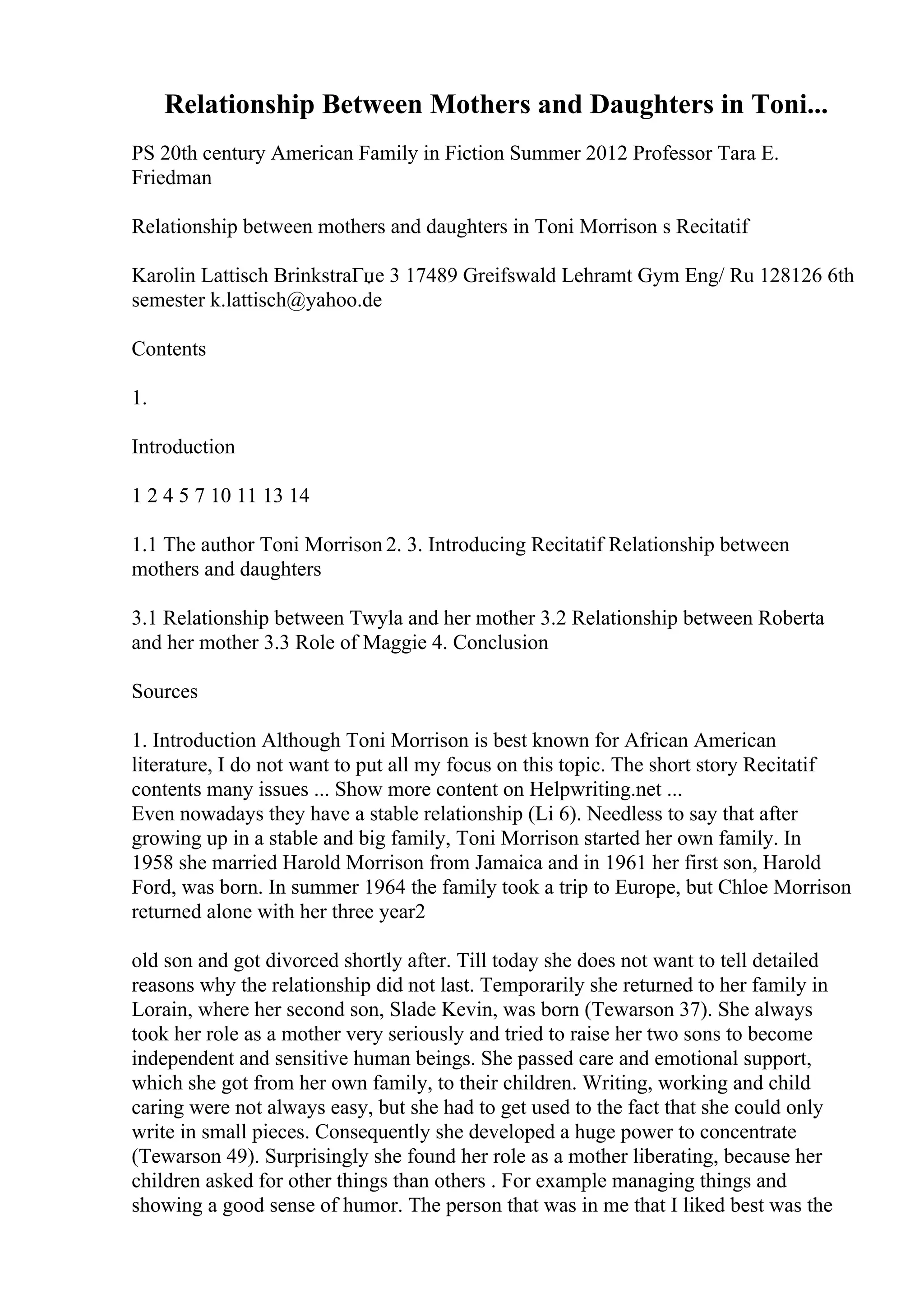 Relationship Between Mothers and Daughters in Toni...
PS 20th century American Family in Fiction Summer 2012 Professor Tara E.
Friedman
Relationship between mothers and daughters in Toni Morrison s Recitatif
Karolin Lattisch BrinkstraГџe 3 17489 Greifswald Lehramt Gym Eng/ Ru 128126 6th
semester k.lattisch@yahoo.de
Contents
1.
Introduction
1 2 4 5 7 10 11 13 14
1.1 The author Toni Morrison 2. 3. Introducing Recitatif Relationship between
mothers and daughters
3.1 Relationship between Twyla and her mother 3.2 Relationship between Roberta
and her mother 3.3 Role of Maggie 4. Conclusion
Sources
1. Introduction Although Toni Morrison is best known for African American
literature, I do not want to put all my focus on this topic. The short story Recitatif
contents many issues ... Show more content on Helpwriting.net ...
Even nowadays they have a stable relationship (Li 6). Needless to say that after
growing up in a stable and big family, Toni Morrison started her own family. In
1958 she married Harold Morrison from Jamaica and in 1961 her first son, Harold
Ford, was born. In summer 1964 the family took a trip to Europe, but Chloe Morrison
returned alone with her three year2
old son and got divorced shortly after. Till today she does not want to tell detailed
reasons why the relationship did not last. Temporarily she returned to her family in
Lorain, where her second son, Slade Kevin, was born (Tewarson 37). She always
took her role as a mother very seriously and tried to raise her two sons to become
independent and sensitive human beings. She passed care and emotional support,
which she got from her own family, to their children. Writing, working and child
caring were not always easy, but she had to get used to the fact that she could only
write in small pieces. Consequently she developed a huge power to concentrate
(Tewarson 49). Surprisingly she found her role as a mother liberating, because her
children asked for other things than others . For example managing things and
showing a good sense of humor. The person that was in me that I liked best was the
 
