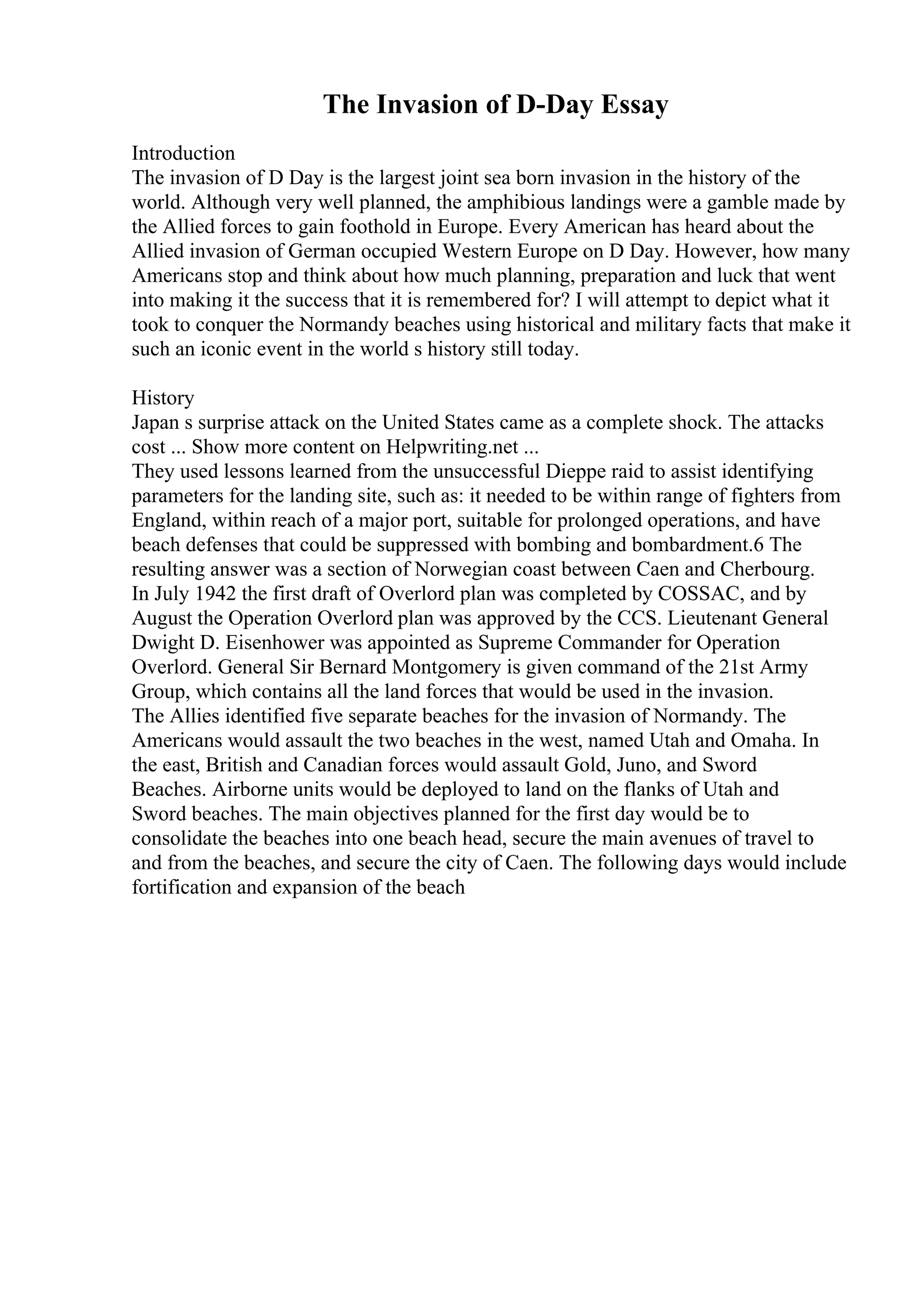 The Invasion of D-Day Essay
Introduction
The invasion of D Day is the largest joint sea born invasion in the history of the
world. Although very well planned, the amphibious landings were a gamble made by
the Allied forces to gain foothold in Europe. Every American has heard about the
Allied invasion of German occupied Western Europe on D Day. However, how many
Americans stop and think about how much planning, preparation and luck that went
into making it the success that it is remembered for? I will attempt to depict what it
took to conquer the Normandy beaches using historical and military facts that make it
such an iconic event in the world s history still today.
History
Japan s surprise attack on the United States came as a complete shock. The attacks
cost ... Show more content on Helpwriting.net ...
They used lessons learned from the unsuccessful Dieppe raid to assist identifying
parameters for the landing site, such as: it needed to be within range of fighters from
England, within reach of a major port, suitable for prolonged operations, and have
beach defenses that could be suppressed with bombing and bombardment.6 The
resulting answer was a section of Norwegian coast between Caen and Cherbourg.
In July 1942 the first draft of Overlord plan was completed by COSSAC, and by
August the Operation Overlord plan was approved by the CCS. Lieutenant General
Dwight D. Eisenhower was appointed as Supreme Commander for Operation
Overlord. General Sir Bernard Montgomery is given command of the 21st Army
Group, which contains all the land forces that would be used in the invasion.
The Allies identified five separate beaches for the invasion of Normandy. The
Americans would assault the two beaches in the west, named Utah and Omaha. In
the east, British and Canadian forces would assault Gold, Juno, and Sword
Beaches. Airborne units would be deployed to land on the flanks of Utah and
Sword beaches. The main objectives planned for the first day would be to
consolidate the beaches into one beach head, secure the main avenues of travel to
and from the beaches, and secure the city of Caen. The following days would include
fortification and expansion of the beach
 