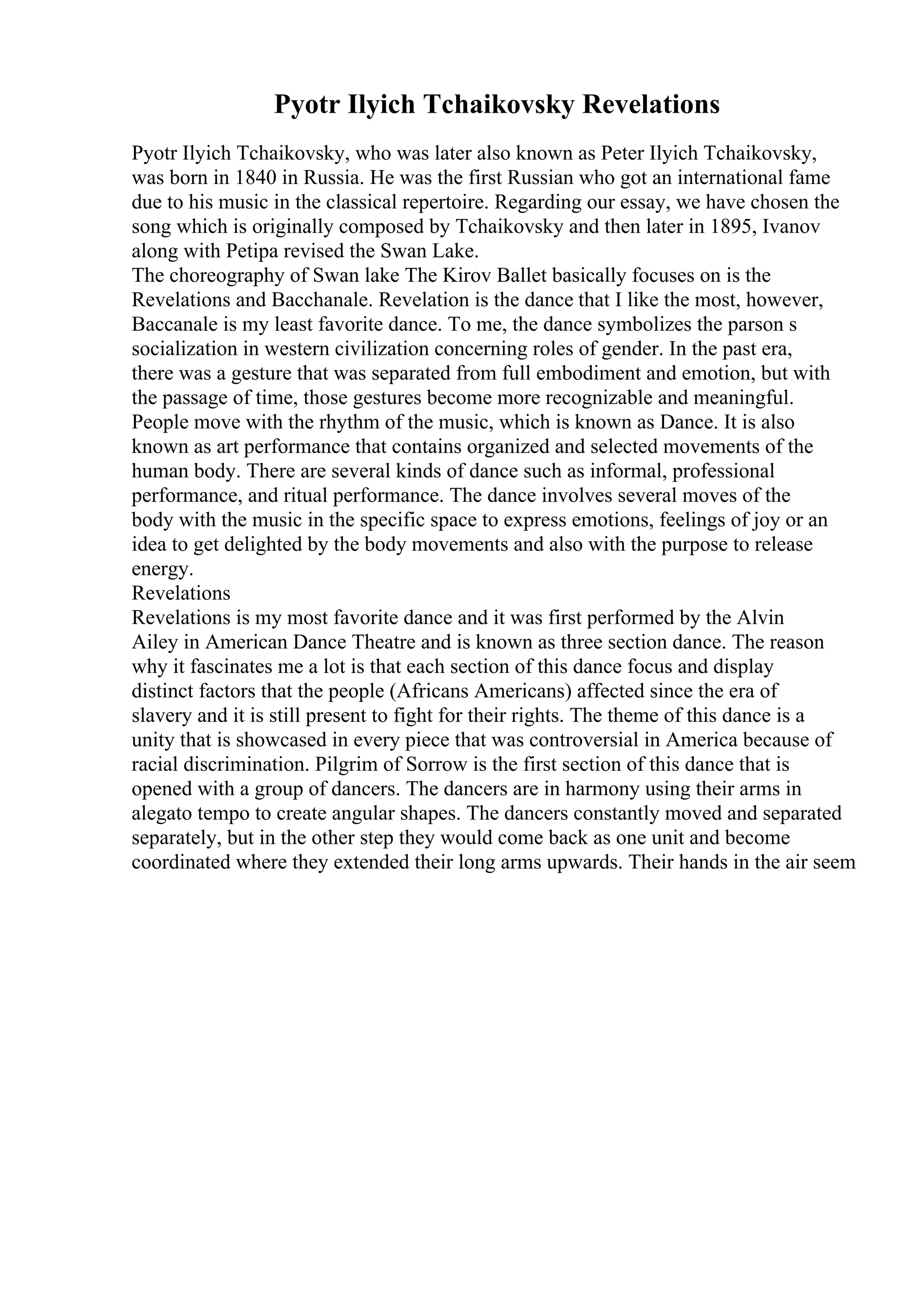 Pyotr Ilyich Tchaikovsky Revelations
Pyotr Ilyich Tchaikovsky, who was later also known as Peter Ilyich Tchaikovsky,
was born in 1840 in Russia. He was the first Russian who got an international fame
due to his music in the classical repertoire. Regarding our essay, we have chosen the
song which is originally composed by Tchaikovsky and then later in 1895, Ivanov
along with Petipa revised the Swan Lake.
The choreography of Swan lake The Kirov Ballet basically focuses on is the
Revelations and Bacchanale. Revelation is the dance that I like the most, however,
Baccanale is my least favorite dance. To me, the dance symbolizes the parson s
socialization in western civilization concerning roles of gender. In the past era,
there was a gesture that was separated from full embodiment and emotion, but with
the passage of time, those gestures become more recognizable and meaningful.
People move with the rhythm of the music, which is known as Dance. It is also
known as art performance that contains organized and selected movements of the
human body. There are several kinds of dance such as informal, professional
performance, and ritual performance. The dance involves several moves of the
body with the music in the specific space to express emotions, feelings of joy or an
idea to get delighted by the body movements and also with the purpose to release
energy.
Revelations
Revelations is my most favorite dance and it was first performed by the Alvin
Ailey in American Dance Theatre and is known as three section dance. The reason
why it fascinates me a lot is that each section of this dance focus and display
distinct factors that the people (Africans Americans) affected since the era of
slavery and it is still present to fight for their rights. The theme of this dance is a
unity that is showcased in every piece that was controversial in America because of
racial discrimination. Pilgrim of Sorrow is the first section of this dance that is
opened with a group of dancers. The dancers are in harmony using their arms in
alegato tempo to create angular shapes. The dancers constantly moved and separated
separately, but in the other step they would come back as one unit and become
coordinated where they extended their long arms upwards. Their hands in the air seem
 