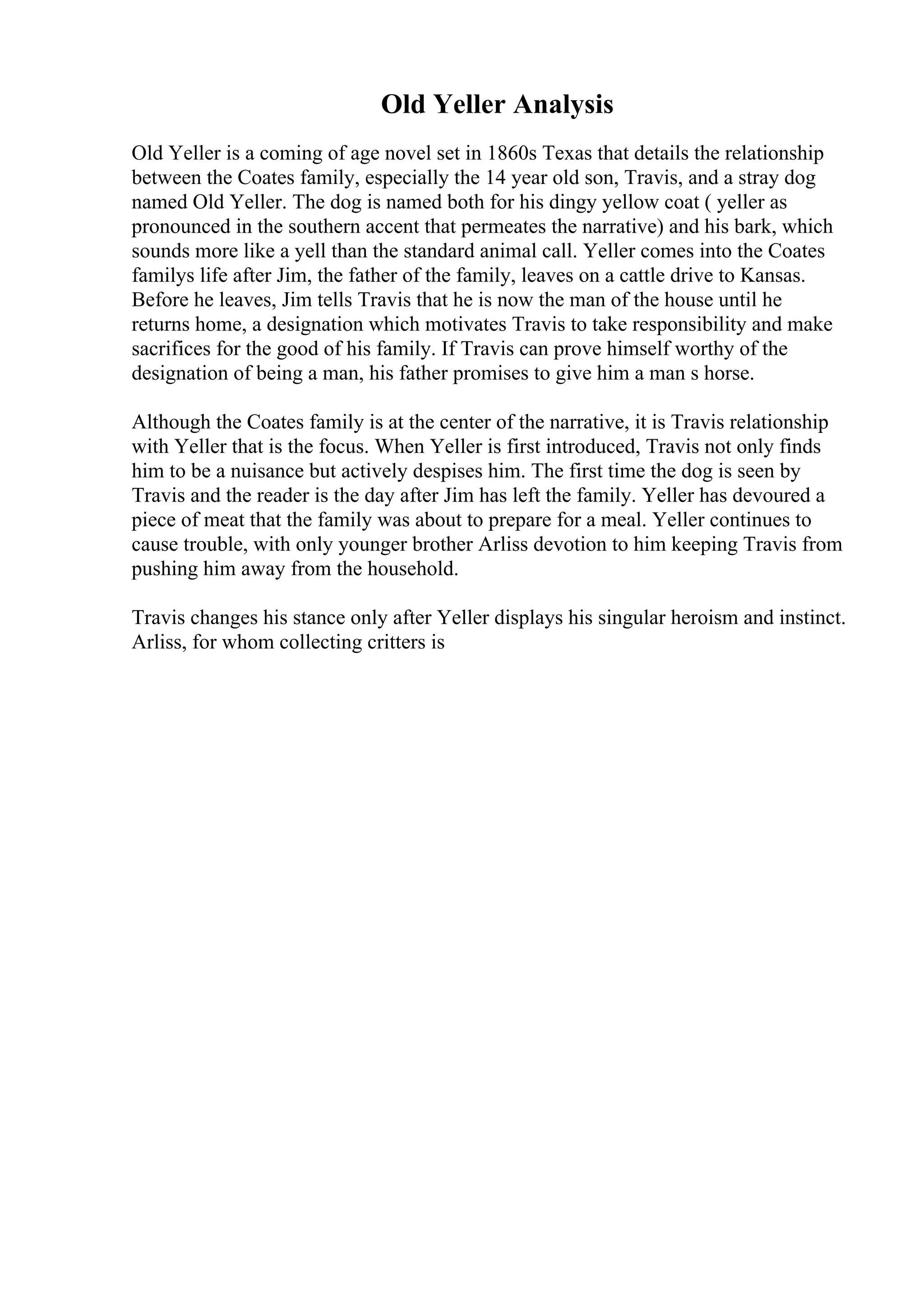 Old Yeller Analysis
Old Yeller is a coming of age novel set in 1860s Texas that details the relationship
between the Coates family, especially the 14 year old son, Travis, and a stray dog
named Old Yeller. The dog is named both for his dingy yellow coat ( yeller as
pronounced in the southern accent that permeates the narrative) and his bark, which
sounds more like a yell than the standard animal call. Yeller comes into the Coates
familys life after Jim, the father of the family, leaves on a cattle drive to Kansas.
Before he leaves, Jim tells Travis that he is now the man of the house until he
returns home, a designation which motivates Travis to take responsibility and make
sacrifices for the good of his family. If Travis can prove himself worthy of the
designation of being a man, his father promises to give him a man s horse.
Although the Coates family is at the center of the narrative, it is Travis relationship
with Yeller that is the focus. When Yeller is first introduced, Travis not only finds
him to be a nuisance but actively despises him. The first time the dog is seen by
Travis and the reader is the day after Jim has left the family. Yeller has devoured a
piece of meat that the family was about to prepare for a meal. Yeller continues to
cause trouble, with only younger brother Arliss devotion to him keeping Travis from
pushing him away from the household.
Travis changes his stance only after Yeller displays his singular heroism and instinct.
Arliss, for whom collecting critters is
 