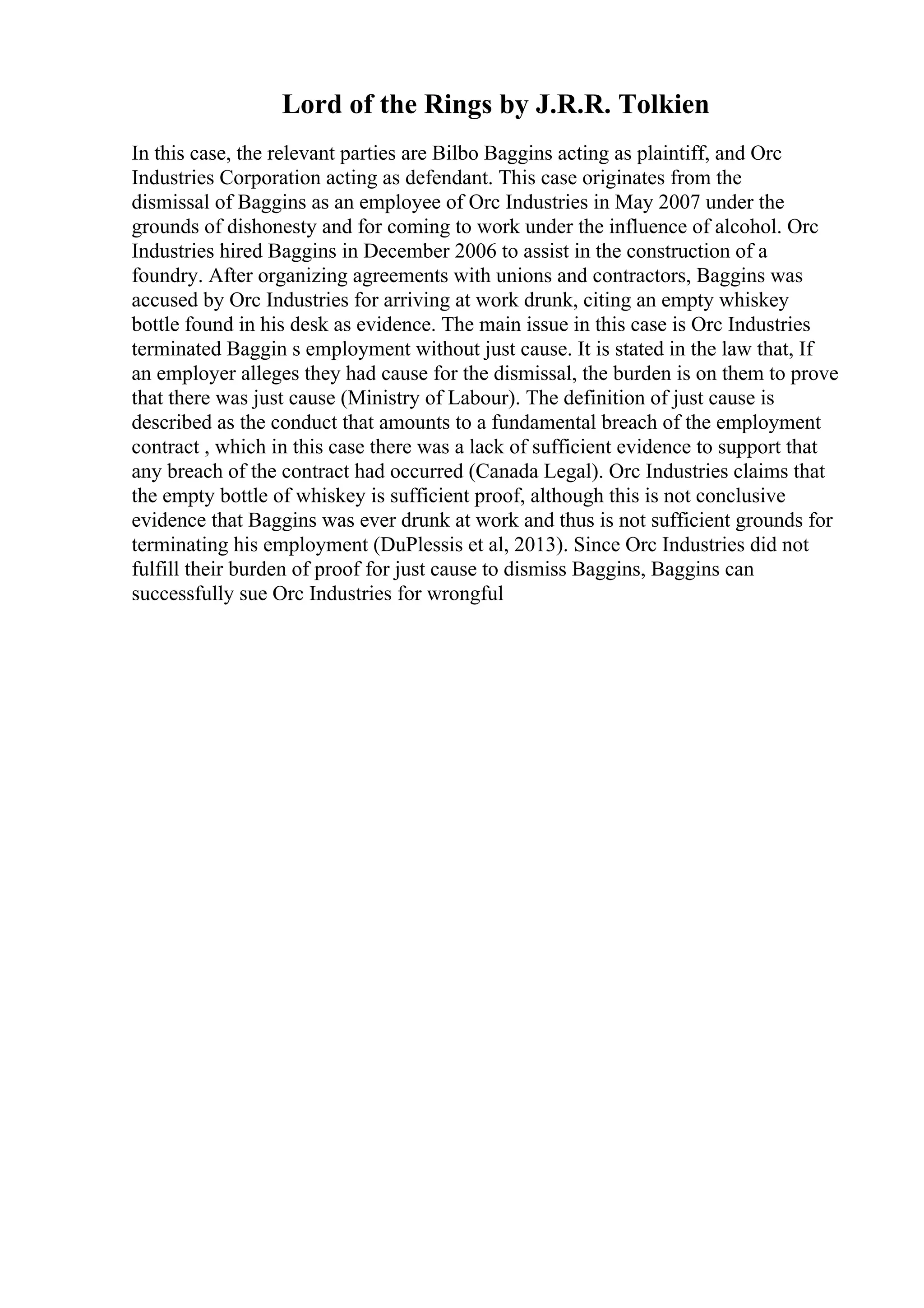 Lord of the Rings by J.R.R. Tolkien
In this case, the relevant parties are Bilbo Baggins acting as plaintiff, and Orc
Industries Corporation acting as defendant. This case originates from the
dismissal of Baggins as an employee of Orc Industries in May 2007 under the
grounds of dishonesty and for coming to work under the influence of alcohol. Orc
Industries hired Baggins in December 2006 to assist in the construction of a
foundry. After organizing agreements with unions and contractors, Baggins was
accused by Orc Industries for arriving at work drunk, citing an empty whiskey
bottle found in his desk as evidence. The main issue in this case is Orc Industries
terminated Baggin s employment without just cause. It is stated in the law that, If
an employer alleges they had cause for the dismissal, the burden is on them to prove
that there was just cause (Ministry of Labour). The definition of just cause is
described as the conduct that amounts to a fundamental breach of the employment
contract , which in this case there was a lack of sufficient evidence to support that
any breach of the contract had occurred (Canada Legal). Orc Industries claims that
the empty bottle of whiskey is sufficient proof, although this is not conclusive
evidence that Baggins was ever drunk at work and thus is not sufficient grounds for
terminating his employment (DuPlessis et al, 2013). Since Orc Industries did not
fulfill their burden of proof for just cause to dismiss Baggins, Baggins can
successfully sue Orc Industries for wrongful
 