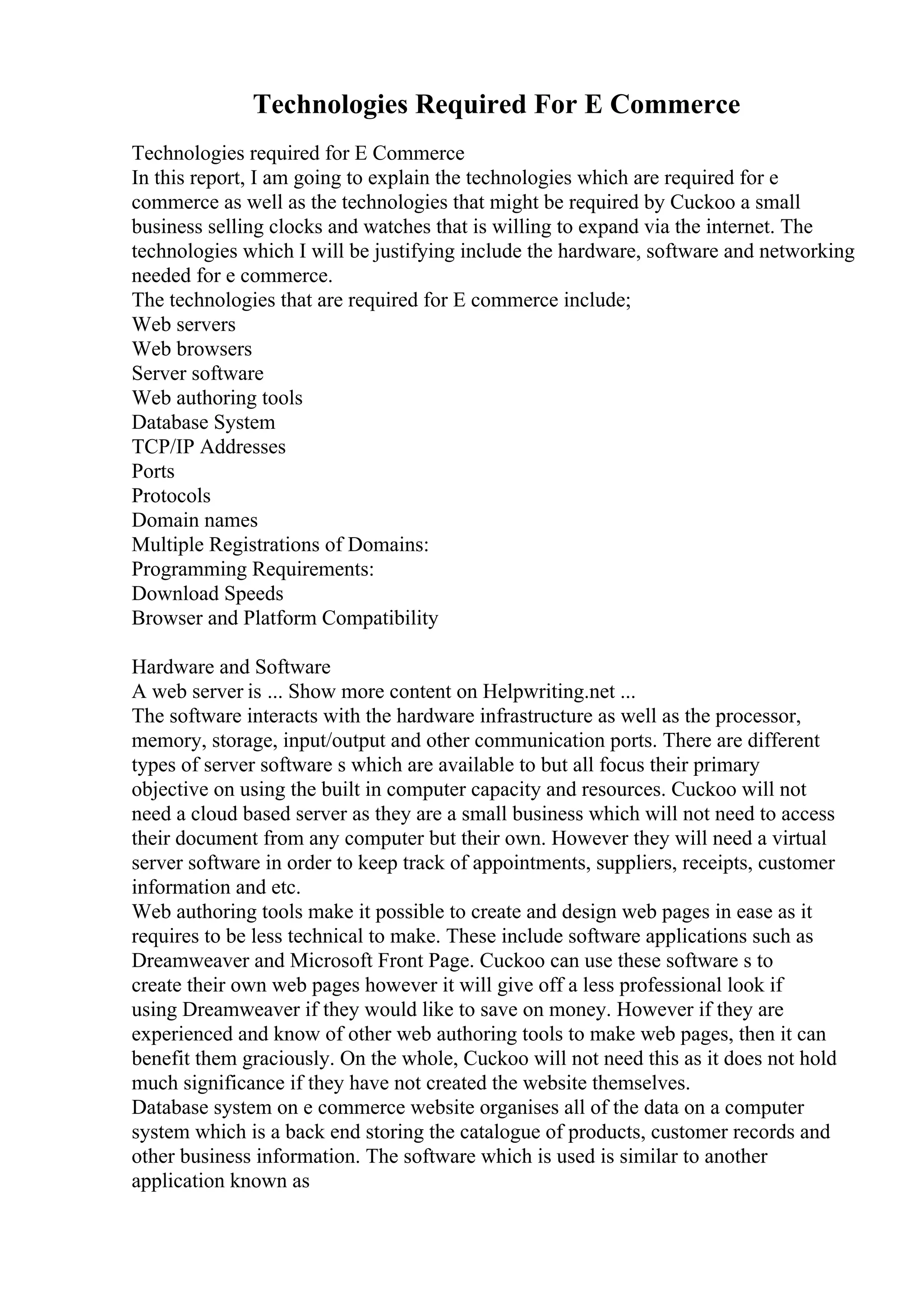 Technologies Required For E Commerce
Technologies required for E Commerce
In this report, I am going to explain the technologies which are required for e
commerce as well as the technologies that might be required by Cuckoo a small
business selling clocks and watches that is willing to expand via the internet. The
technologies which I will be justifying include the hardware, software and networking
needed for e commerce.
The technologies that are required for E commerce include;
Web servers
Web browsers
Server software
Web authoring tools
Database System
TCP/IP Addresses
Ports
Protocols
Domain names
Multiple Registrations of Domains:
Programming Requirements:
Download Speeds
Browser and Platform Compatibility
Hardware and Software
A web server is ... Show more content on Helpwriting.net ...
The software interacts with the hardware infrastructure as well as the processor,
memory, storage, input/output and other communication ports. There are different
types of server software s which are available to but all focus their primary
objective on using the built in computer capacity and resources. Cuckoo will not
need a cloud based server as they are a small business which will not need to access
their document from any computer but their own. However they will need a virtual
server software in order to keep track of appointments, suppliers, receipts, customer
information and etc.
Web authoring tools make it possible to create and design web pages in ease as it
requires to be less technical to make. These include software applications such as
Dreamweaver and Microsoft Front Page. Cuckoo can use these software s to
create their own web pages however it will give off a less professional look if
using Dreamweaver if they would like to save on money. However if they are
experienced and know of other web authoring tools to make web pages, then it can
benefit them graciously. On the whole, Cuckoo will not need this as it does not hold
much significance if they have not created the website themselves.
Database system on e commerce website organises all of the data on a computer
system which is a back end storing the catalogue of products, customer records and
other business information. The software which is used is similar to another
application known as
 