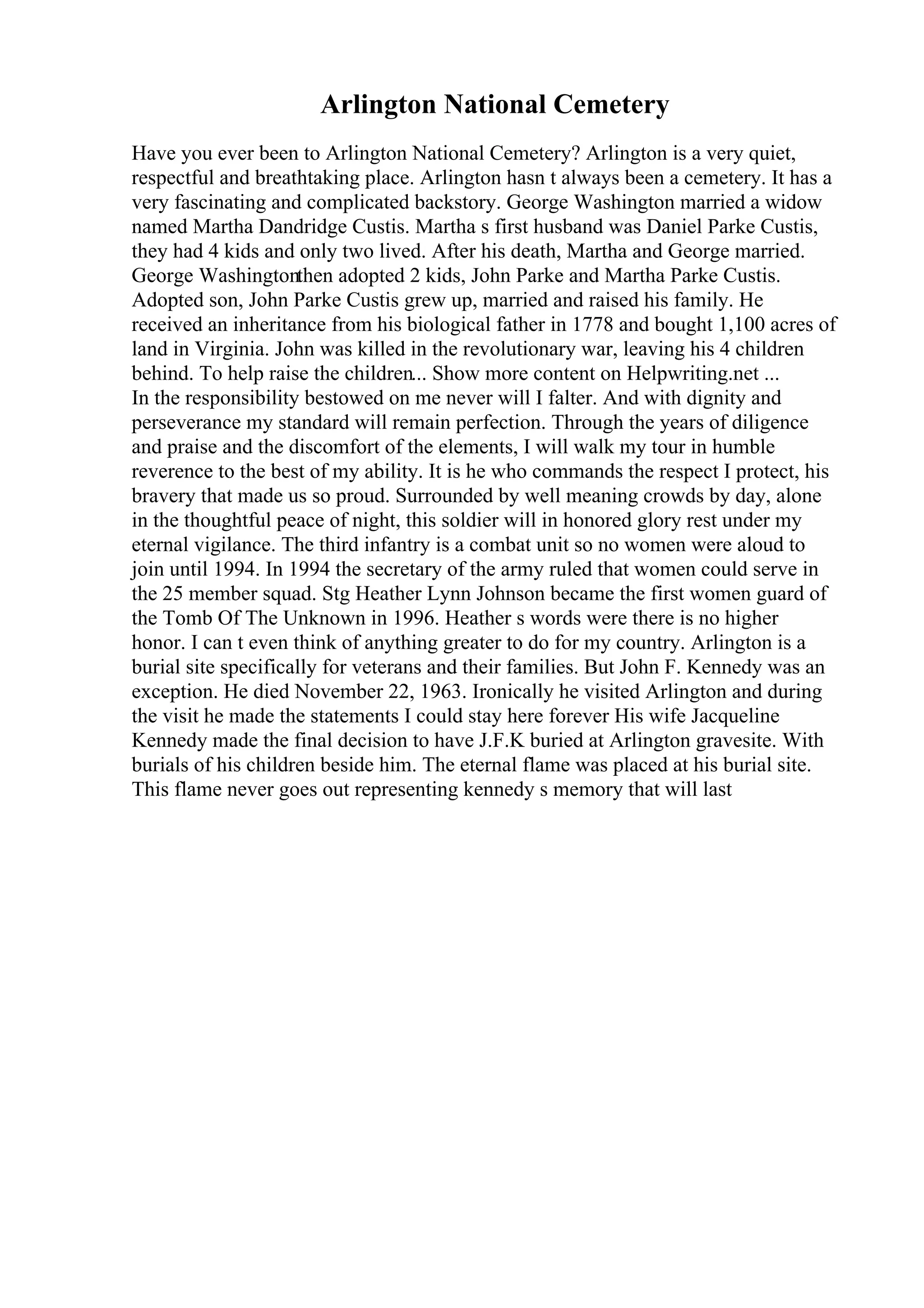 Arlington National Cemetery
Have you ever been to Arlington National Cemetery? Arlington is a very quiet,
respectful and breathtaking place. Arlington hasn t always been a cemetery. It has a
very fascinating and complicated backstory. George Washington married a widow
named Martha Dandridge Custis. Martha s first husband was Daniel Parke Custis,
they had 4 kids and only two lived. After his death, Martha and George married.
George Washingtonthen adopted 2 kids, John Parke and Martha Parke Custis.
Adopted son, John Parke Custis grew up, married and raised his family. He
received an inheritance from his biological father in 1778 and bought 1,100 acres of
land in Virginia. John was killed in the revolutionary war, leaving his 4 children
behind. To help raise the children... Show more content on Helpwriting.net ...
In the responsibility bestowed on me never will I falter. And with dignity and
perseverance my standard will remain perfection. Through the years of diligence
and praise and the discomfort of the elements, I will walk my tour in humble
reverence to the best of my ability. It is he who commands the respect I protect, his
bravery that made us so proud. Surrounded by well meaning crowds by day, alone
in the thoughtful peace of night, this soldier will in honored glory rest under my
eternal vigilance. The third infantry is a combat unit so no women were aloud to
join until 1994. In 1994 the secretary of the army ruled that women could serve in
the 25 member squad. Stg Heather Lynn Johnson became the first women guard of
the Tomb Of The Unknown in 1996. Heather s words were there is no higher
honor. I can t even think of anything greater to do for my country. Arlington is a
burial site specifically for veterans and their families. But John F. Kennedy was an
exception. He died November 22, 1963. Ironically he visited Arlington and during
the visit he made the statements I could stay here forever His wife Jacqueline
Kennedy made the final decision to have J.F.K buried at Arlington gravesite. With
burials of his children beside him. The eternal flame was placed at his burial site.
This flame never goes out representing kennedy s memory that will last
 