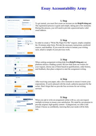 Essay Accountability Army
1. Step
To get started, you must first create an account on site HelpWriting.net.
The registration process is quick and simple, taking just a few moments.
During this process, you will need to provide a password and a valid
email address.
2. Step
In order to create a "Write My Paper For Me" request, simply complete
the 10-minute order form. Provide the necessary instructions, preferred
sources, and deadline. If you want the writer to imitate your writing
style, attach a sample of your previous work.
3. Step
When seeking assignment writing help fromHelpWriting.net, our
platform utilizes a bidding system. Review bids from our writers for
your request, choose one of them based on qualifications, order history,
and feedback, then place a deposit to start the assignment writing.
4. Step
After receiving your paper, take a few moments to ensure it meets your
expectations. If you're pleased with the result, authorize payment for the
writer. Don't forget that we provide free revisions for our writing
services.
5. Step
When you opt to write an assignment online with us, you can request
multiple revisions to ensure your satisfaction. We stand by our promise to
provide original, high-quality content - if plagiarized, we offer a full
refund. Choose us confidently, knowing that your needs will be fully
met.
Essay Accountability ArmyEssay Accountability Army
 