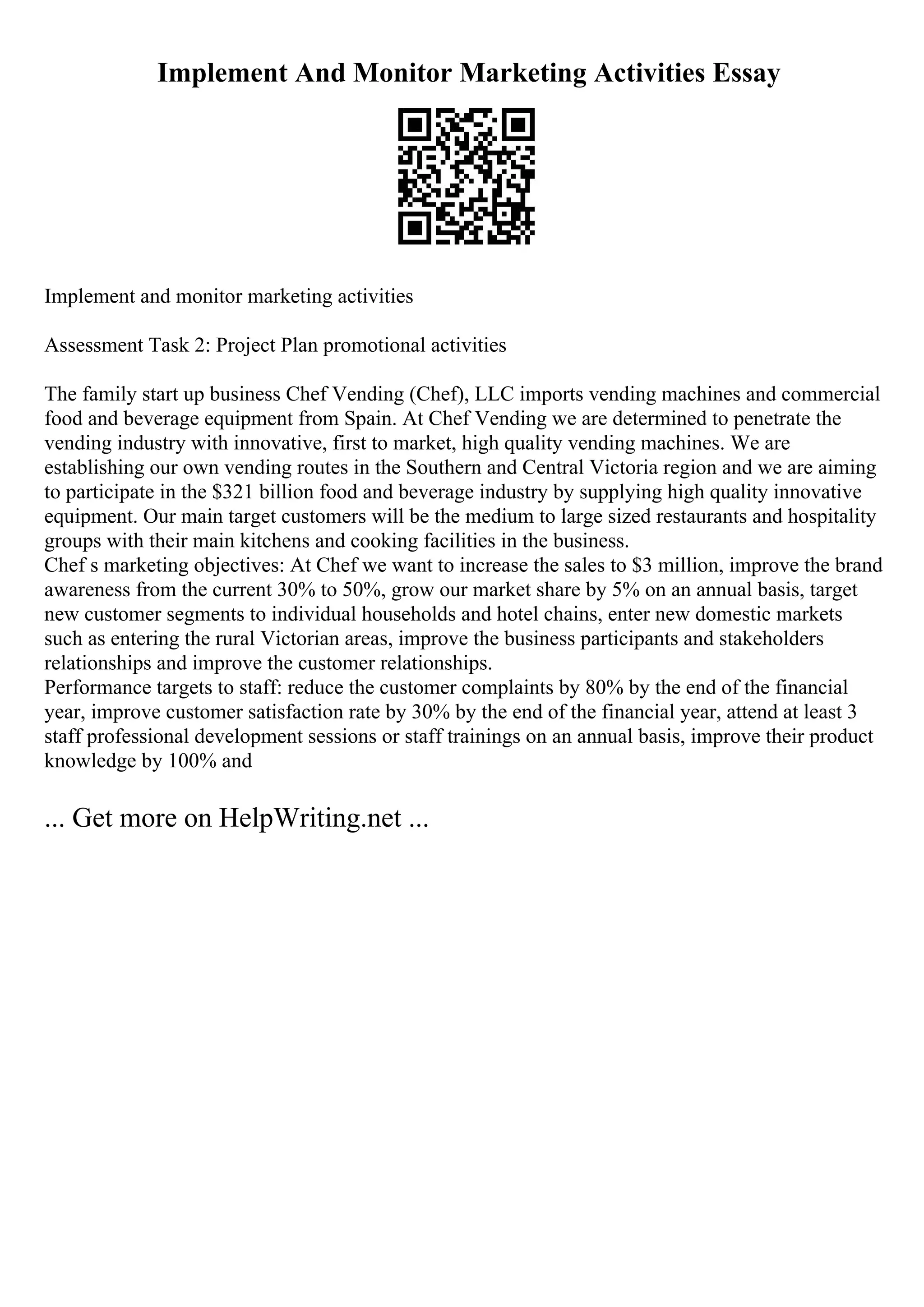 Implement And Monitor Marketing Activities Essay
Implement and monitor marketing activities
Assessment Task 2: Project Plan promotional activities
The family start up business Chef Vending (Chef), LLC imports vending machines and commercial
food and beverage equipment from Spain. At Chef Vending we are determined to penetrate the
vending industry with innovative, first to market, high quality vending machines. We are
establishing our own vending routes in the Southern and Central Victoria region and we are aiming
to participate in the $321 billion food and beverage industry by supplying high quality innovative
equipment. Our main target customers will be the medium to large sized restaurants and hospitality
groups with their main kitchens and cooking facilities in the business.
Chef s marketing objectives: At Chef we want to increase the sales to $3 million, improve the brand
awareness from the current 30% to 50%, grow our market share by 5% on an annual basis, target
new customer segments to individual households and hotel chains, enter new domestic markets
such as entering the rural Victorian areas, improve the business participants and stakeholders
relationships and improve the customer relationships.
Performance targets to staff: reduce the customer complaints by 80% by the end of the financial
year, improve customer satisfaction rate by 30% by the end of the financial year, attend at least 3
staff professional development sessions or staff trainings on an annual basis, improve their product
knowledge by 100% and
... Get more on HelpWriting.net ...
 