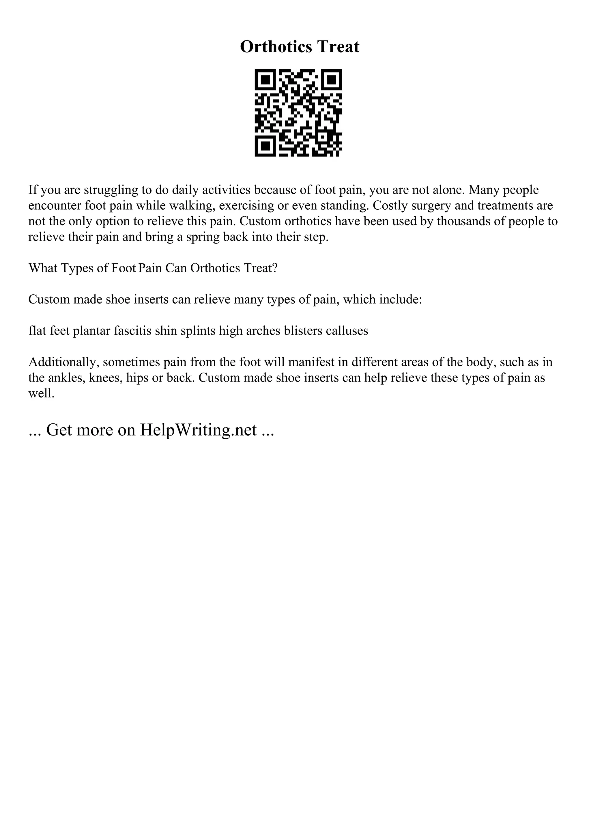Orthotics Treat
If you are struggling to do daily activities because of foot pain, you are not alone. Many people
encounter foot pain while walking, exercising or even standing. Costly surgery and treatments are
not the only option to relieve this pain. Custom orthotics have been used by thousands of people to
relieve their pain and bring a spring back into their step.
What Types of Foot Pain Can Orthotics Treat?
Custom made shoe inserts can relieve many types of pain, which include:
flat feet plantar fascitis shin splints high arches blisters calluses
Additionally, sometimes pain from the foot will manifest in different areas of the body, such as in
the ankles, knees, hips or back. Custom made shoe inserts can help relieve these types of pain as
well.
... Get more on HelpWriting.net ...
 