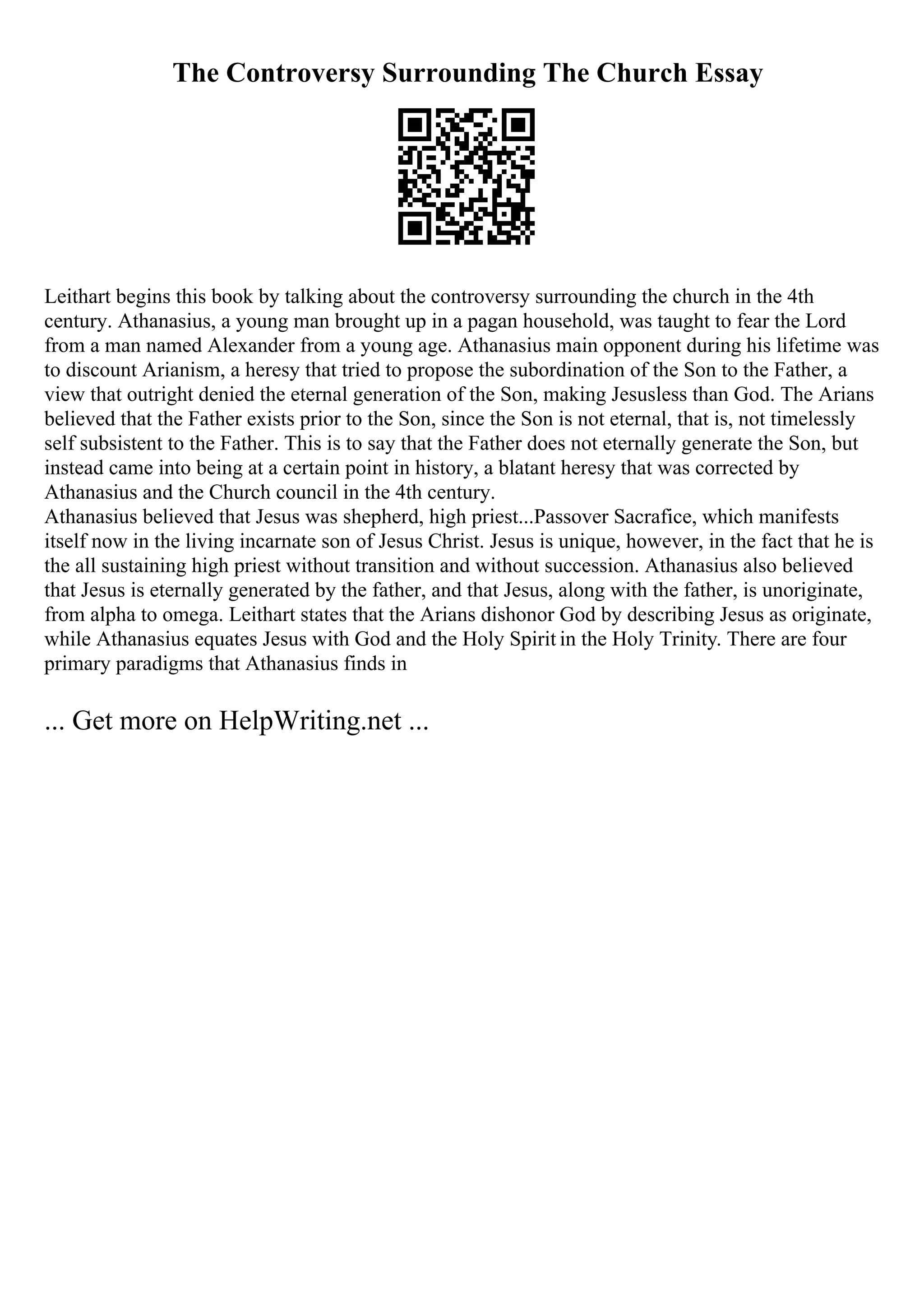 The Controversy Surrounding The Church Essay
Leithart begins this book by talking about the controversy surrounding the church in the 4th
century. Athanasius, a young man brought up in a pagan household, was taught to fear the Lord
from a man named Alexander from a young age. Athanasius main opponent during his lifetime was
to discount Arianism, a heresy that tried to propose the subordination of the Son to the Father, a
view that outright denied the eternal generation of the Son, making Jesusless than God. The Arians
believed that the Father exists prior to the Son, since the Son is not eternal, that is, not timelessly
self subsistent to the Father. This is to say that the Father does not eternally generate the Son, but
instead came into being at a certain point in history, a blatant heresy that was corrected by
Athanasius and the Church council in the 4th century.
Athanasius believed that Jesus was shepherd, high priest...Passover Sacrafice, which manifests
itself now in the living incarnate son of Jesus Christ. Jesus is unique, however, in the fact that he is
the all sustaining high priest without transition and without succession. Athanasius also believed
that Jesus is eternally generated by the father, and that Jesus, along with the father, is unoriginate,
from alpha to omega. Leithart states that the Arians dishonor God by describing Jesus as originate,
while Athanasius equates Jesus with God and the Holy Spirit in the Holy Trinity. There are four
primary paradigms that Athanasius finds in
... Get more on HelpWriting.net ...
 