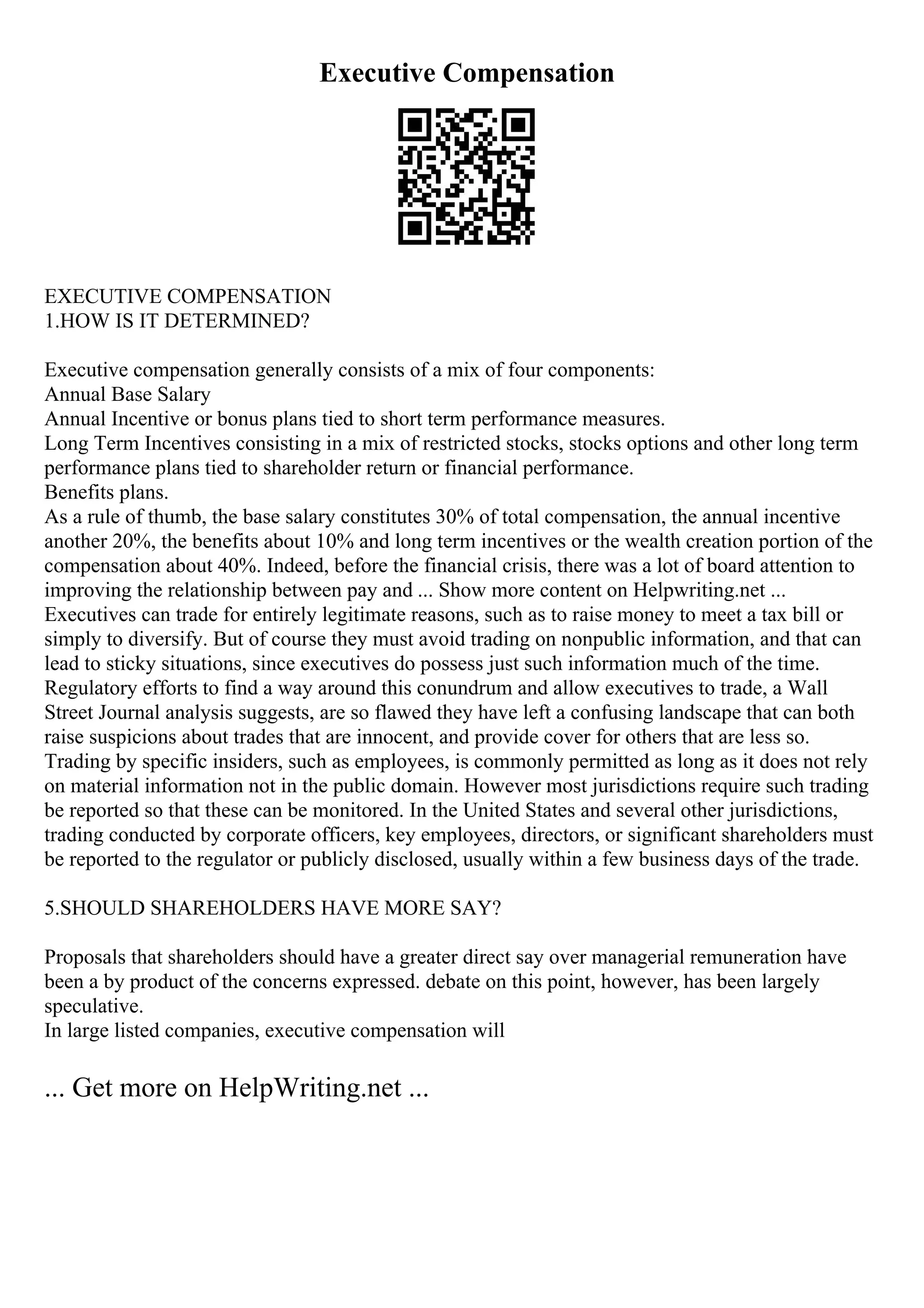 Executive Compensation
EXECUTIVE COMPENSATION
1.HOW IS IT DETERMINED?
Executive compensation generally consists of a mix of four components:
Annual Base Salary
Annual Incentive or bonus plans tied to short term performance measures.
Long Term Incentives consisting in a mix of restricted stocks, stocks options and other long term
performance plans tied to shareholder return or financial performance.
Benefits plans.
As a rule of thumb, the base salary constitutes 30% of total compensation, the annual incentive
another 20%, the benefits about 10% and long term incentives or the wealth creation portion of the
compensation about 40%. Indeed, before the financial crisis, there was a lot of board attention to
improving the relationship between pay and ... Show more content on Helpwriting.net ...
Executives can trade for entirely legitimate reasons, such as to raise money to meet a tax bill or
simply to diversify. But of course they must avoid trading on nonpublic information, and that can
lead to sticky situations, since executives do possess just such information much of the time.
Regulatory efforts to find a way around this conundrum and allow executives to trade, a Wall
Street Journal analysis suggests, are so flawed they have left a confusing landscape that can both
raise suspicions about trades that are innocent, and provide cover for others that are less so.
Trading by specific insiders, such as employees, is commonly permitted as long as it does not rely
on material information not in the public domain. However most jurisdictions require such trading
be reported so that these can be monitored. In the United States and several other jurisdictions,
trading conducted by corporate officers, key employees, directors, or significant shareholders must
be reported to the regulator or publicly disclosed, usually within a few business days of the trade.
5.SHOULD SHAREHOLDERS HAVE MORE SAY?
Proposals that shareholders should have a greater direct say over managerial remuneration have
been a by product of the concerns expressed. debate on this point, however, has been largely
speculative.
In large listed companies, executive compensation will
... Get more on HelpWriting.net ...
 