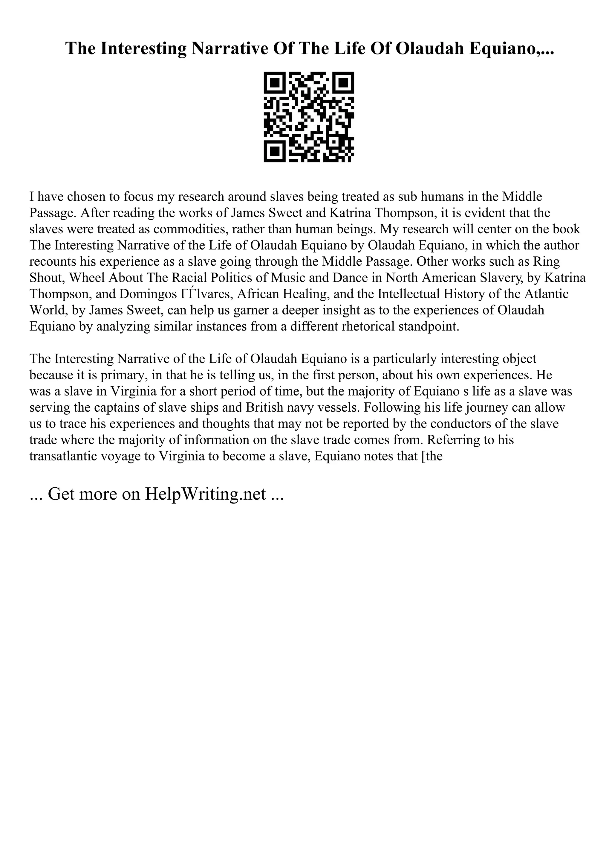 The Interesting Narrative Of The Life Of Olaudah Equiano,...
I have chosen to focus my research around slaves being treated as sub humans in the Middle
Passage. After reading the works of James Sweet and Katrina Thompson, it is evident that the
slaves were treated as commodities, rather than human beings. My research will center on the book
The Interesting Narrative of the Life of Olaudah Equiano by Olaudah Equiano, in which the author
recounts his experience as a slave going through the Middle Passage. Other works such as Ring
Shout, Wheel About The Racial Politics of Music and Dance in North American Slavery, by Katrina
Thompson, and Domingos ГЃlvares, African Healing, and the Intellectual History of the Atlantic
World, by James Sweet, can help us garner a deeper insight as to the experiences of Olaudah
Equiano by analyzing similar instances from a different rhetorical standpoint.
The Interesting Narrative of the Life of Olaudah Equiano is a particularly interesting object
because it is primary, in that he is telling us, in the first person, about his own experiences. He
was a slave in Virginia for a short period of time, but the majority of Equiano s life as a slave was
serving the captains of slave ships and British navy vessels. Following his life journey can allow
us to trace his experiences and thoughts that may not be reported by the conductors of the slave
trade where the majority of information on the slave trade comes from. Referring to his
transatlantic voyage to Virginia to become a slave, Equiano notes that [the
... Get more on HelpWriting.net ...
 