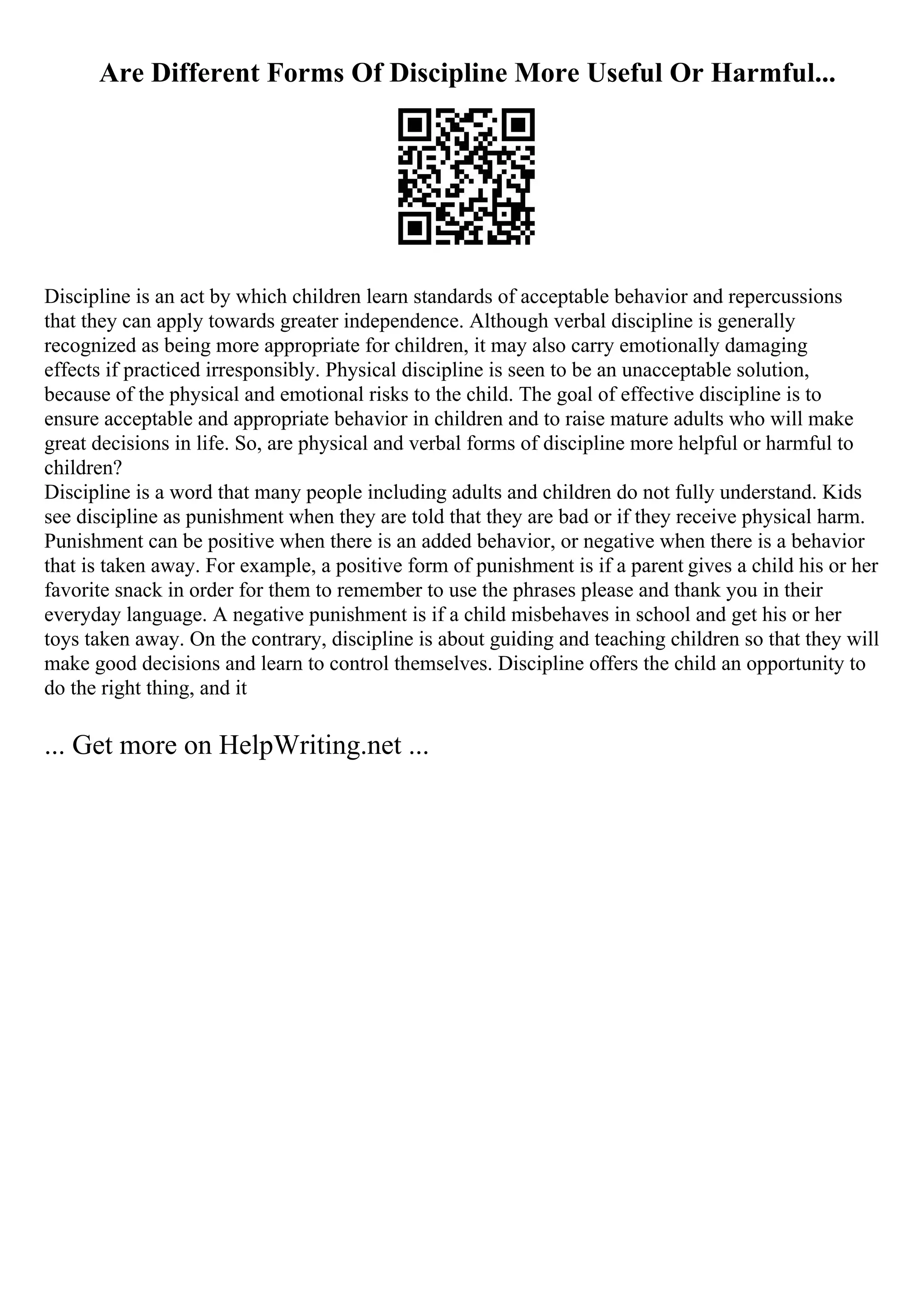Are Different Forms Of Discipline More Useful Or Harmful...
Discipline is an act by which children learn standards of acceptable behavior and repercussions
that they can apply towards greater independence. Although verbal discipline is generally
recognized as being more appropriate for children, it may also carry emotionally damaging
effects if practiced irresponsibly. Physical discipline is seen to be an unacceptable solution,
because of the physical and emotional risks to the child. The goal of effective discipline is to
ensure acceptable and appropriate behavior in children and to raise mature adults who will make
great decisions in life. So, are physical and verbal forms of discipline more helpful or harmful to
children?
Discipline is a word that many people including adults and children do not fully understand. Kids
see discipline as punishment when they are told that they are bad or if they receive physical harm.
Punishment can be positive when there is an added behavior, or negative when there is a behavior
that is taken away. For example, a positive form of punishment is if a parent gives a child his or her
favorite snack in order for them to remember to use the phrases please and thank you in their
everyday language. A negative punishment is if a child misbehaves in school and get his or her
toys taken away. On the contrary, discipline is about guiding and teaching children so that they will
make good decisions and learn to control themselves. Discipline offers the child an opportunity to
do the right thing, and it
... Get more on HelpWriting.net ...
 