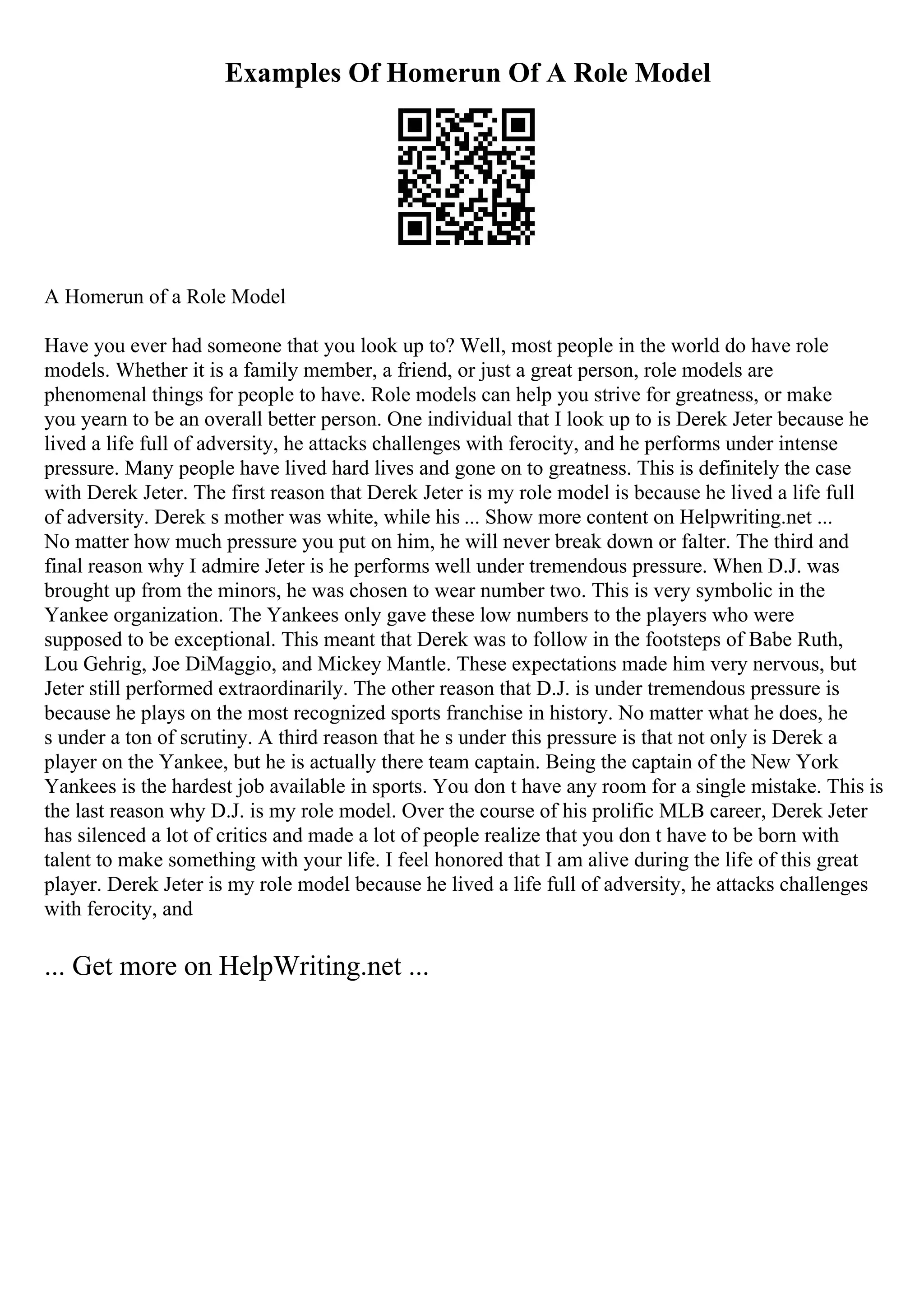 Examples Of Homerun Of A Role Model
A Homerun of a Role Model
Have you ever had someone that you look up to? Well, most people in the world do have role
models. Whether it is a family member, a friend, or just a great person, role models are
phenomenal things for people to have. Role models can help you strive for greatness, or make
you yearn to be an overall better person. One individual that I look up to is Derek Jeter because he
lived a life full of adversity, he attacks challenges with ferocity, and he performs under intense
pressure. Many people have lived hard lives and gone on to greatness. This is definitely the case
with Derek Jeter. The first reason that Derek Jeter is my role model is because he lived a life full
of adversity. Derek s mother was white, while his ... Show more content on Helpwriting.net ...
No matter how much pressure you put on him, he will never break down or falter. The third and
final reason why I admire Jeter is he performs well under tremendous pressure. When D.J. was
brought up from the minors, he was chosen to wear number two. This is very symbolic in the
Yankee organization. The Yankees only gave these low numbers to the players who were
supposed to be exceptional. This meant that Derek was to follow in the footsteps of Babe Ruth,
Lou Gehrig, Joe DiMaggio, and Mickey Mantle. These expectations made him very nervous, but
Jeter still performed extraordinarily. The other reason that D.J. is under tremendous pressure is
because he plays on the most recognized sports franchise in history. No matter what he does, he
s under a ton of scrutiny. A third reason that he s under this pressure is that not only is Derek a
player on the Yankee, but he is actually there team captain. Being the captain of the New York
Yankees is the hardest job available in sports. You don t have any room for a single mistake. This is
the last reason why D.J. is my role model. Over the course of his prolific MLB career, Derek Jeter
has silenced a lot of critics and made a lot of people realize that you don t have to be born with
talent to make something with your life. I feel honored that I am alive during the life of this great
player. Derek Jeter is my role model because he lived a life full of adversity, he attacks challenges
with ferocity, and
... Get more on HelpWriting.net ...
 