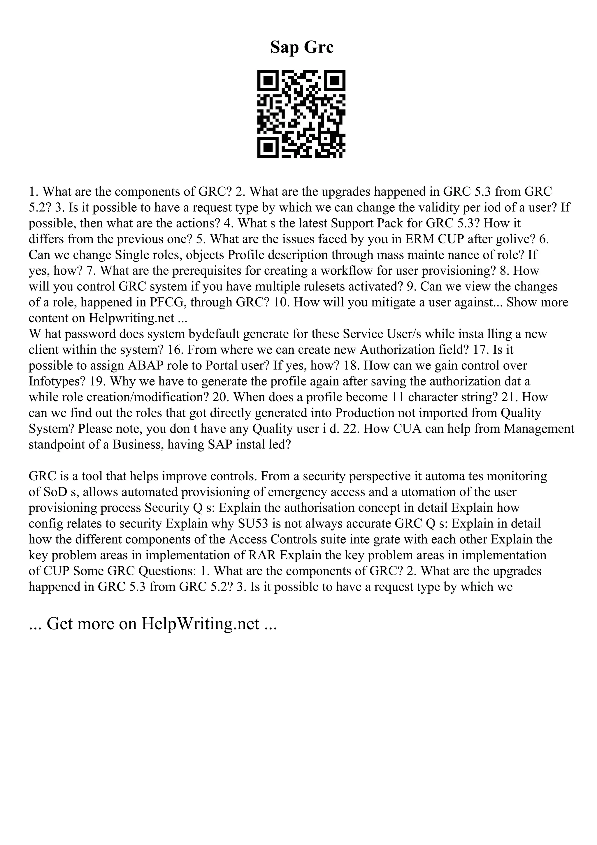 Sap Grc
1. What are the components of GRC? 2. What are the upgrades happened in GRC 5.3 from GRC
5.2? 3. Is it possible to have a request type by which we can change the validity per iod of a user? If
possible, then what are the actions? 4. What s the latest Support Pack for GRC 5.3? How it
differs from the previous one? 5. What are the issues faced by you in ERM CUP after golive? 6.
Can we change Single roles, objects Profile description through mass mainte nance of role? If
yes, how? 7. What are the prerequisites for creating a workflow for user provisioning? 8. How
will you control GRC system if you have multiple rulesets activated? 9. Can we view the changes
of a role, happened in PFCG, through GRC? 10. How will you mitigate a user against... Show more
content on Helpwriting.net ...
W hat password does system bydefault generate for these Service User/s while insta lling a new
client within the system? 16. From where we can create new Authorization field? 17. Is it
possible to assign ABAP role to Portal user? If yes, how? 18. How can we gain control over
Infotypes? 19. Why we have to generate the profile again after saving the authorization dat a
while role creation/modification? 20. When does a profile become 11 character string? 21. How
can we find out the roles that got directly generated into Production not imported from Quality
System? Please note, you don t have any Quality user i d. 22. How CUA can help from Management
standpoint of a Business, having SAP instal led?
GRC is a tool that helps improve controls. From a security perspective it automa tes monitoring
of SoD s, allows automated provisioning of emergency access and a utomation of the user
provisioning process Security Q s: Explain the authorisation concept in detail Explain how
config relates to security Explain why SU53 is not always accurate GRC Q s: Explain in detail
how the different components of the Access Controls suite inte grate with each other Explain the
key problem areas in implementation of RAR Explain the key problem areas in implementation
of CUP Some GRC Questions: 1. What are the components of GRC? 2. What are the upgrades
happened in GRC 5.3 from GRC 5.2? 3. Is it possible to have a request type by which we
... Get more on HelpWriting.net ...
 