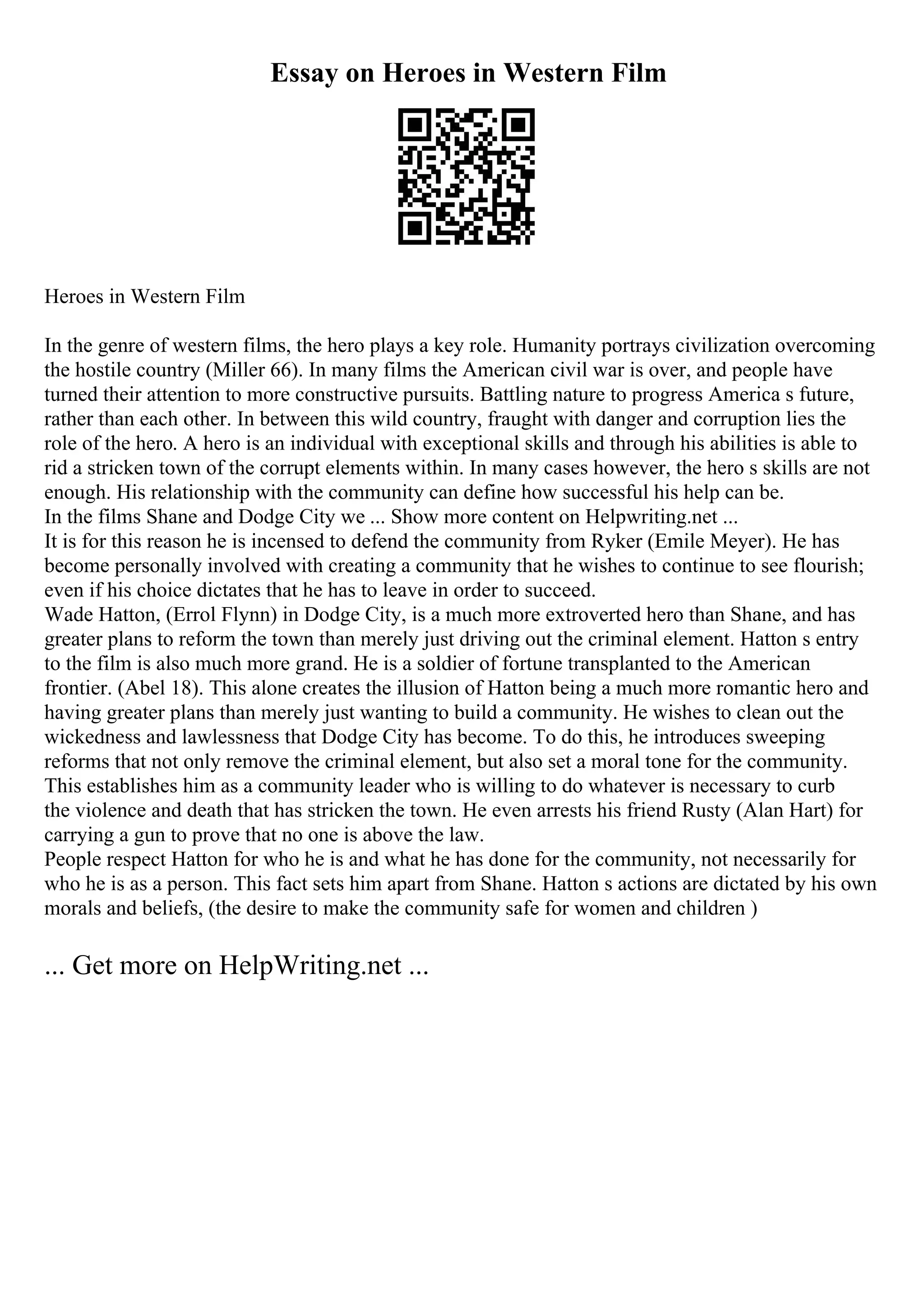 Essay on Heroes in Western Film
Heroes in Western Film
In the genre of western films, the hero plays a key role. Humanity portrays civilization overcoming
the hostile country (Miller 66). In many films the American civil war is over, and people have
turned their attention to more constructive pursuits. Battling nature to progress America s future,
rather than each other. In between this wild country, fraught with danger and corruption lies the
role of the hero. A hero is an individual with exceptional skills and through his abilities is able to
rid a stricken town of the corrupt elements within. In many cases however, the hero s skills are not
enough. His relationship with the community can define how successful his help can be.
In the films Shane and Dodge City we ... Show more content on Helpwriting.net ...
It is for this reason he is incensed to defend the community from Ryker (Emile Meyer). He has
become personally involved with creating a community that he wishes to continue to see flourish;
even if his choice dictates that he has to leave in order to succeed.
Wade Hatton, (Errol Flynn) in Dodge City, is a much more extroverted hero than Shane, and has
greater plans to reform the town than merely just driving out the criminal element. Hatton s entry
to the film is also much more grand. He is a soldier of fortune transplanted to the American
frontier. (Abel 18). This alone creates the illusion of Hatton being a much more romantic hero and
having greater plans than merely just wanting to build a community. He wishes to clean out the
wickedness and lawlessness that Dodge City has become. To do this, he introduces sweeping
reforms that not only remove the criminal element, but also set a moral tone for the community.
This establishes him as a community leader who is willing to do whatever is necessary to curb
the violence and death that has stricken the town. He even arrests his friend Rusty (Alan Hart) for
carrying a gun to prove that no one is above the law.
People respect Hatton for who he is and what he has done for the community, not necessarily for
who he is as a person. This fact sets him apart from Shane. Hatton s actions are dictated by his own
morals and beliefs, (the desire to make the community safe for women and children )
... Get more on HelpWriting.net ...
 