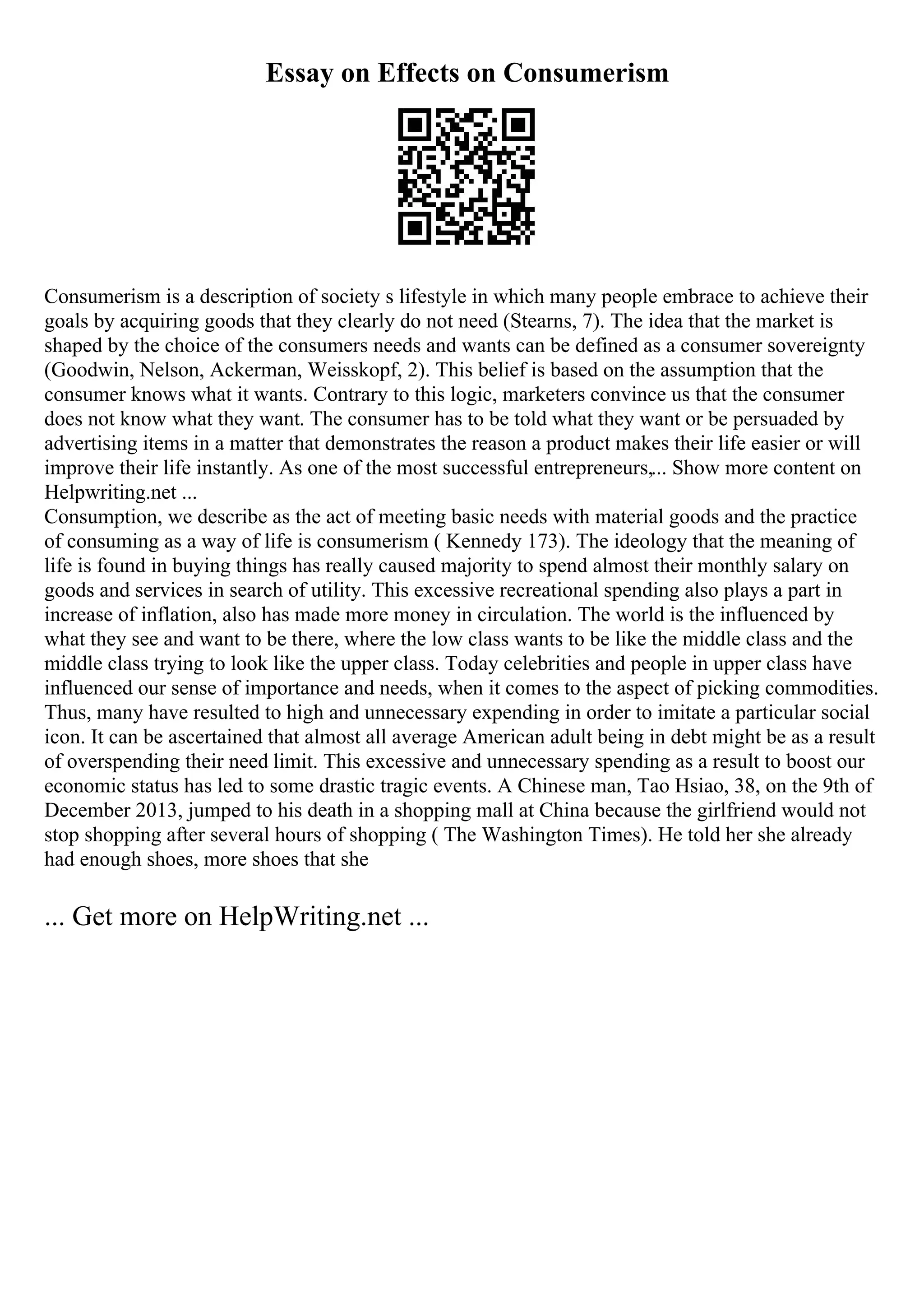 Essay on Effects on Consumerism
Consumerism is a description of society s lifestyle in which many people embrace to achieve their
goals by acquiring goods that they clearly do not need (Stearns, 7). The idea that the market is
shaped by the choice of the consumers needs and wants can be defined as a consumer sovereignty
(Goodwin, Nelson, Ackerman, Weisskopf, 2). This belief is based on the assumption that the
consumer knows what it wants. Contrary to this logic, marketers convince us that the consumer
does not know what they want. The consumer has to be told what they want or be persuaded by
advertising items in a matter that demonstrates the reason a product makes their life easier or will
improve their life instantly. As one of the most successful entrepreneurs,... Show more content on
Helpwriting.net ...
Consumption, we describe as the act of meeting basic needs with material goods and the practice
of consuming as a way of life is consumerism ( Kennedy 173). The ideology that the meaning of
life is found in buying things has really caused majority to spend almost their monthly salary on
goods and services in search of utility. This excessive recreational spending also plays a part in
increase of inflation, also has made more money in circulation. The world is the influenced by
what they see and want to be there, where the low class wants to be like the middle class and the
middle class trying to look like the upper class. Today celebrities and people in upper class have
influenced our sense of importance and needs, when it comes to the aspect of picking commodities.
Thus, many have resulted to high and unnecessary expending in order to imitate a particular social
icon. It can be ascertained that almost all average American adult being in debt might be as a result
of overspending their need limit. This excessive and unnecessary spending as a result to boost our
economic status has led to some drastic tragic events. A Chinese man, Tao Hsiao, 38, on the 9th of
December 2013, jumped to his death in a shopping mall at China because the girlfriend would not
stop shopping after several hours of shopping ( The Washington Times). He told her she already
had enough shoes, more shoes that she
... Get more on HelpWriting.net ...
 