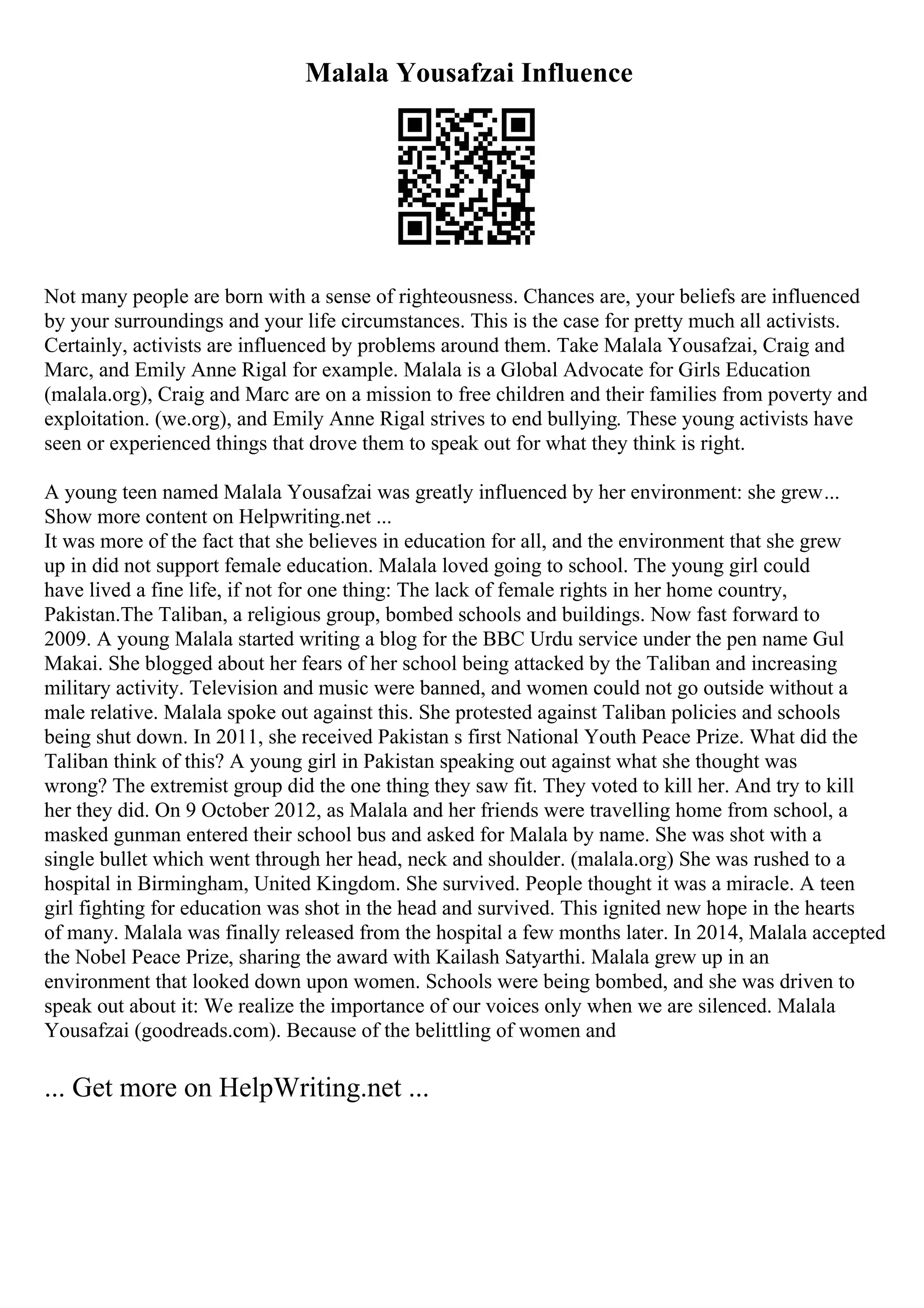 Malala Yousafzai Influence
Not many people are born with a sense of righteousness. Chances are, your beliefs are influenced
by your surroundings and your life circumstances. This is the case for pretty much all activists.
Certainly, activists are influenced by problems around them. Take Malala Yousafzai, Craig and
Marc, and Emily Anne Rigal for example. Malala is a Global Advocate for Girls Education
(malala.org), Craig and Marc are on a mission to free children and their families from poverty and
exploitation. (we.org), and Emily Anne Rigal strives to end bullying. These young activists have
seen or experienced things that drove them to speak out for what they think is right.
A young teen named Malala Yousafzai was greatly influenced by her environment: she grew...
Show more content on Helpwriting.net ...
It was more of the fact that she believes in education for all, and the environment that she grew
up in did not support female education. Malala loved going to school. The young girl could
have lived a fine life, if not for one thing: The lack of female rights in her home country,
Pakistan.The Taliban, a religious group, bombed schools and buildings. Now fast forward to
2009. A young Malala started writing a blog for the BBC Urdu service under the pen name Gul
Makai. She blogged about her fears of her school being attacked by the Taliban and increasing
military activity. Television and music were banned, and women could not go outside without a
male relative. Malala spoke out against this. She protested against Taliban policies and schools
being shut down. In 2011, she received Pakistan s first National Youth Peace Prize. What did the
Taliban think of this? A young girl in Pakistan speaking out against what she thought was
wrong? The extremist group did the one thing they saw fit. They voted to kill her. And try to kill
her they did. On 9 October 2012, as Malala and her friends were travelling home from school, a
masked gunman entered their school bus and asked for Malala by name. She was shot with a
single bullet which went through her head, neck and shoulder. (malala.org) She was rushed to a
hospital in Birmingham, United Kingdom. She survived. People thought it was a miracle. A teen
girl fighting for education was shot in the head and survived. This ignited new hope in the hearts
of many. Malala was finally released from the hospital a few months later. In 2014, Malala accepted
the Nobel Peace Prize, sharing the award with Kailash Satyarthi. Malala grew up in an
environment that looked down upon women. Schools were being bombed, and she was driven to
speak out about it: We realize the importance of our voices only when we are silenced. Malala
Yousafzai (goodreads.com). Because of the belittling of women and
... Get more on HelpWriting.net ...
 