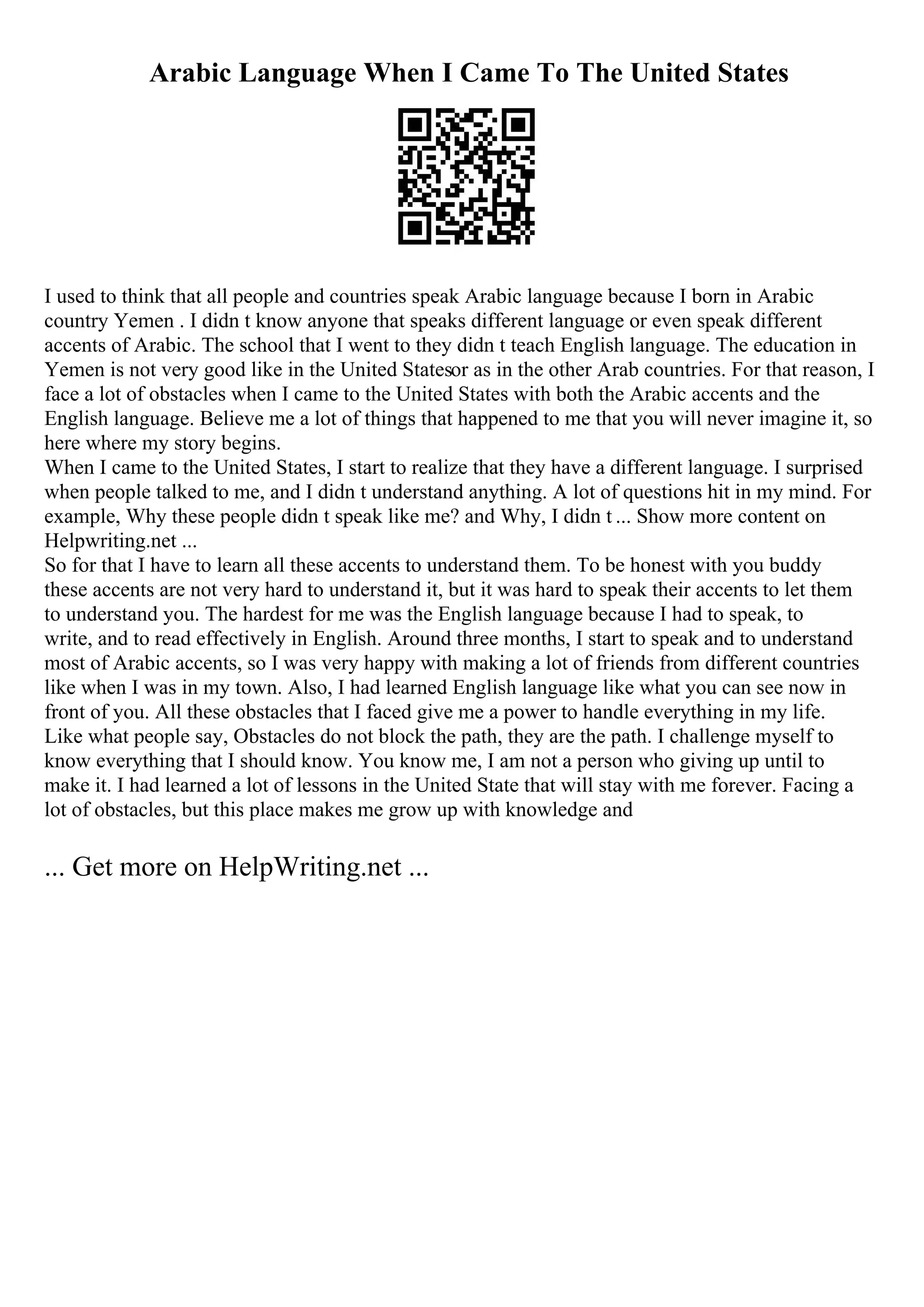 Arabic Language When I Came To The United States
I used to think that all people and countries speak Arabic language because I born in Arabic
country Yemen . I didn t know anyone that speaks different language or even speak different
accents of Arabic. The school that I went to they didn t teach English language. The education in
Yemen is not very good like in the United Statesor as in the other Arab countries. For that reason, I
face a lot of obstacles when I came to the United States with both the Arabic accents and the
English language. Believe me a lot of things that happened to me that you will never imagine it, so
here where my story begins.
When I came to the United States, I start to realize that they have a different language. I surprised
when people talked to me, and I didn t understand anything. A lot of questions hit in my mind. For
example, Why these people didn t speak like me? and Why, I didn t ... Show more content on
Helpwriting.net ...
So for that I have to learn all these accents to understand them. To be honest with you buddy
these accents are not very hard to understand it, but it was hard to speak their accents to let them
to understand you. The hardest for me was the English language because I had to speak, to
write, and to read effectively in English. Around three months, I start to speak and to understand
most of Arabic accents, so I was very happy with making a lot of friends from different countries
like when I was in my town. Also, I had learned English language like what you can see now in
front of you. All these obstacles that I faced give me a power to handle everything in my life.
Like what people say, Obstacles do not block the path, they are the path. I challenge myself to
know everything that I should know. You know me, I am not a person who giving up until to
make it. I had learned a lot of lessons in the United State that will stay with me forever. Facing a
lot of obstacles, but this place makes me grow up with knowledge and
... Get more on HelpWriting.net ...
 