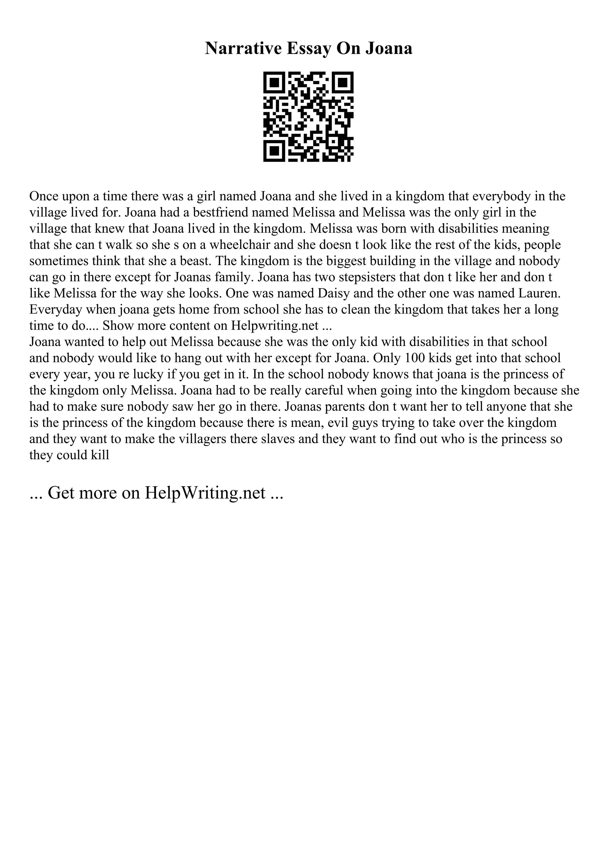 Narrative Essay On Joana
Once upon a time there was a girl named Joana and she lived in a kingdom that everybody in the
village lived for. Joana had a bestfriend named Melissa and Melissa was the only girl in the
village that knew that Joana lived in the kingdom. Melissa was born with disabilities meaning
that she can t walk so she s on a wheelchair and she doesn t look like the rest of the kids, people
sometimes think that she a beast. The kingdom is the biggest building in the village and nobody
can go in there except for Joanas family. Joana has two stepsisters that don t like her and don t
like Melissa for the way she looks. One was named Daisy and the other one was named Lauren.
Everyday when joana gets home from school she has to clean the kingdom that takes her a long
time to do.... Show more content on Helpwriting.net ...
Joana wanted to help out Melissa because she was the only kid with disabilities in that school
and nobody would like to hang out with her except for Joana. Only 100 kids get into that school
every year, you re lucky if you get in it. In the school nobody knows that joana is the princess of
the kingdom only Melissa. Joana had to be really careful when going into the kingdom because she
had to make sure nobody saw her go in there. Joanas parents don t want her to tell anyone that she
is the princess of the kingdom because there is mean, evil guys trying to take over the kingdom
and they want to make the villagers there slaves and they want to find out who is the princess so
they could kill
... Get more on HelpWriting.net ...
 