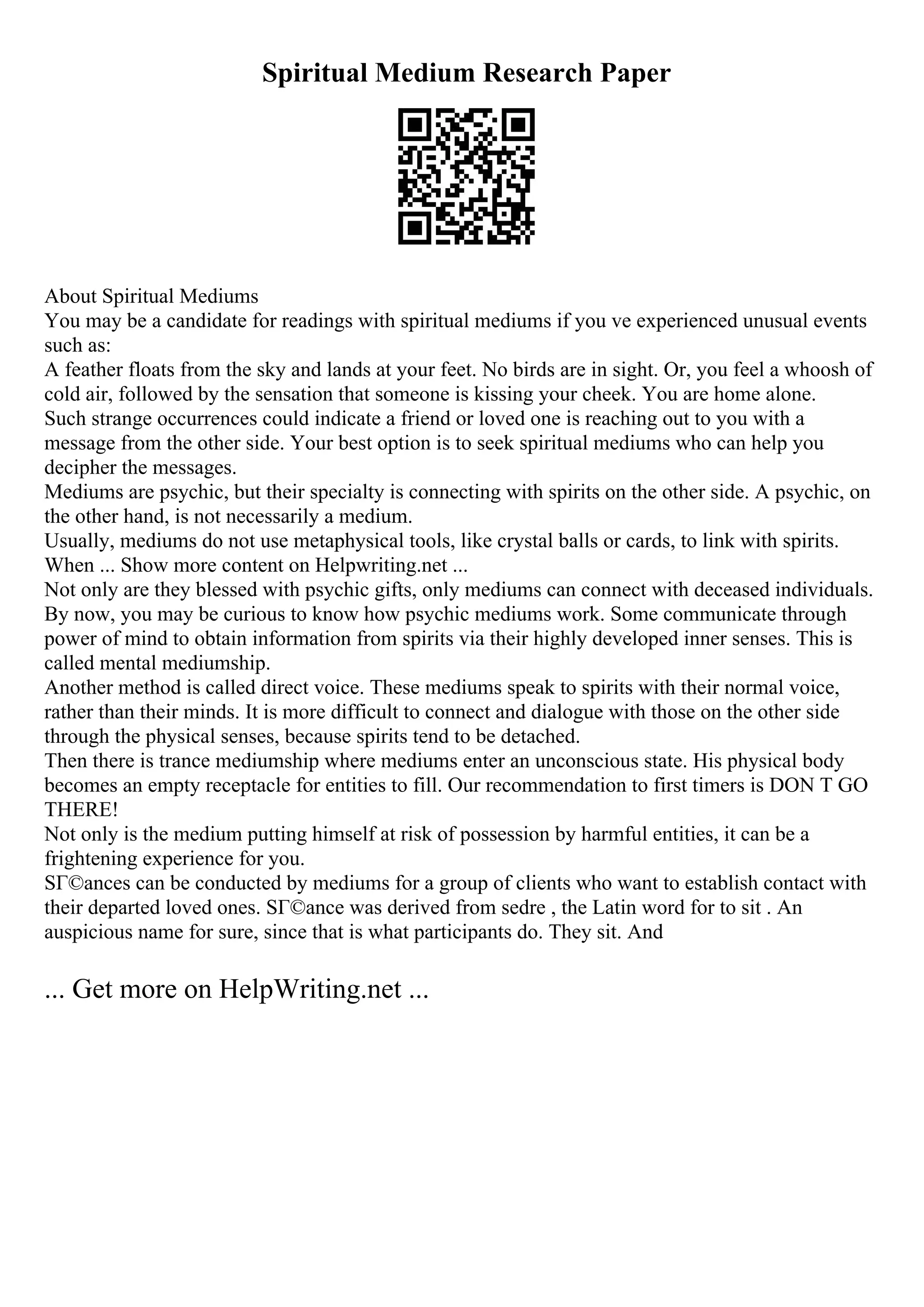 Spiritual Medium Research Paper
About Spiritual Mediums
You may be a candidate for readings with spiritual mediums if you ve experienced unusual events
such as:
A feather floats from the sky and lands at your feet. No birds are in sight. Or, you feel a whoosh of
cold air, followed by the sensation that someone is kissing your cheek. You are home alone.
Such strange occurrences could indicate a friend or loved one is reaching out to you with a
message from the other side. Your best option is to seek spiritual mediums who can help you
decipher the messages.
Mediums are psychic, but their specialty is connecting with spirits on the other side. A psychic, on
the other hand, is not necessarily a medium.
Usually, mediums do not use metaphysical tools, like crystal balls or cards, to link with spirits.
When ... Show more content on Helpwriting.net ...
Not only are they blessed with psychic gifts, only mediums can connect with deceased individuals.
By now, you may be curious to know how psychic mediums work. Some communicate through
power of mind to obtain information from spirits via their highly developed inner senses. This is
called mental mediumship.
Another method is called direct voice. These mediums speak to spirits with their normal voice,
rather than their minds. It is more difficult to connect and dialogue with those on the other side
through the physical senses, because spirits tend to be detached.
Then there is trance mediumship where mediums enter an unconscious state. His physical body
becomes an empty receptacle for entities to fill. Our recommendation to first timers is DON T GO
THERE!
Not only is the medium putting himself at risk of possession by harmful entities, it can be a
frightening experience for you.
SГ©ances can be conducted by mediums for a group of clients who want to establish contact with
their departed loved ones. SГ©ance was derived from sedre , the Latin word for to sit . An
auspicious name for sure, since that is what participants do. They sit. And
... Get more on HelpWriting.net ...
 