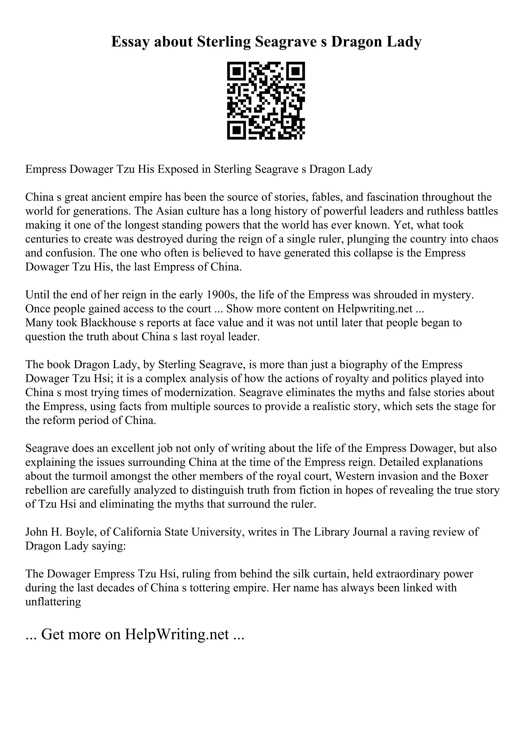 Essay about Sterling Seagrave s Dragon Lady
Empress Dowager Tzu His Exposed in Sterling Seagrave s Dragon Lady
China s great ancient empire has been the source of stories, fables, and fascination throughout the
world for generations. The Asian culture has a long history of powerful leaders and ruthless battles
making it one of the longest standing powers that the world has ever known. Yet, what took
centuries to create was destroyed during the reign of a single ruler, plunging the country into chaos
and confusion. The one who often is believed to have generated this collapse is the Empress
Dowager Tzu His, the last Empress of China.
Until the end of her reign in the early 1900s, the life of the Empress was shrouded in mystery.
Once people gained access to the court ... Show more content on Helpwriting.net ...
Many took Blackhouse s reports at face value and it was not until later that people began to
question the truth about China s last royal leader.
The book Dragon Lady, by Sterling Seagrave, is more than just a biography of the Empress
Dowager Tzu Hsi; it is a complex analysis of how the actions of royalty and politics played into
China s most trying times of modernization. Seagrave eliminates the myths and false stories about
the Empress, using facts from multiple sources to provide a realistic story, which sets the stage for
the reform period of China.
Seagrave does an excellent job not only of writing about the life of the Empress Dowager, but also
explaining the issues surrounding China at the time of the Empress reign. Detailed explanations
about the turmoil amongst the other members of the royal court, Western invasion and the Boxer
rebellion are carefully analyzed to distinguish truth from fiction in hopes of revealing the true story
of Tzu Hsi and eliminating the myths that surround the ruler.
John H. Boyle, of California State University, writes in The Library Journal a raving review of
Dragon Lady saying:
The Dowager Empress Tzu Hsi, ruling from behind the silk curtain, held extraordinary power
during the last decades of China s tottering empire. Her name has always been linked with
unflattering
... Get more on HelpWriting.net ...
 