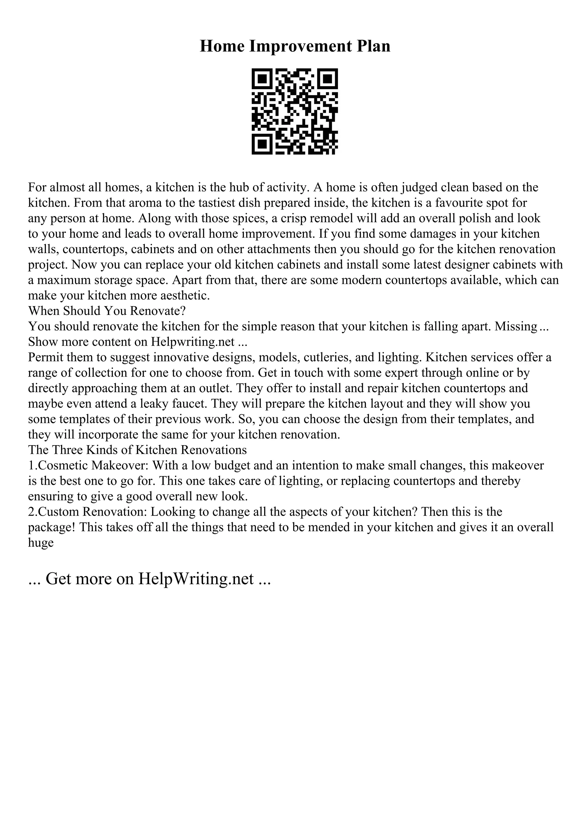 Home Improvement Plan
For almost all homes, a kitchen is the hub of activity. A home is often judged clean based on the
kitchen. From that aroma to the tastiest dish prepared inside, the kitchen is a favourite spot for
any person at home. Along with those spices, a crisp remodel will add an overall polish and look
to your home and leads to overall home improvement. If you find some damages in your kitchen
walls, countertops, cabinets and on other attachments then you should go for the kitchen renovation
project. Now you can replace your old kitchen cabinets and install some latest designer cabinets with
a maximum storage space. Apart from that, there are some modern countertops available, which can
make your kitchen more aesthetic.
When Should You Renovate?
You should renovate the kitchen for the simple reason that your kitchen is falling apart. Missing...
Show more content on Helpwriting.net ...
Permit them to suggest innovative designs, models, cutleries, and lighting. Kitchen services offer a
range of collection for one to choose from. Get in touch with some expert through online or by
directly approaching them at an outlet. They offer to install and repair kitchen countertops and
maybe even attend a leaky faucet. They will prepare the kitchen layout and they will show you
some templates of their previous work. So, you can choose the design from their templates, and
they will incorporate the same for your kitchen renovation.
The Three Kinds of Kitchen Renovations
1.Cosmetic Makeover: With a low budget and an intention to make small changes, this makeover
is the best one to go for. This one takes care of lighting, or replacing countertops and thereby
ensuring to give a good overall new look.
2.Custom Renovation: Looking to change all the aspects of your kitchen? Then this is the
package! This takes off all the things that need to be mended in your kitchen and gives it an overall
huge
... Get more on HelpWriting.net ...
 