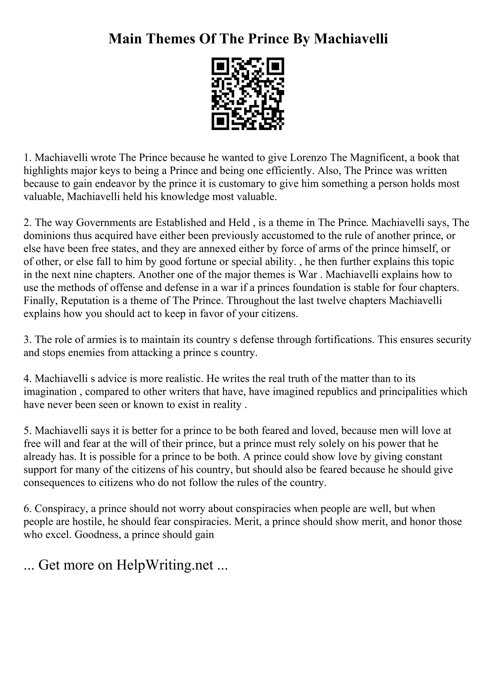 Main Themes Of The Prince By Machiavelli
1. Machiavelli wrote The Prince because he wanted to give Lorenzo The Magnificent, a book that
highlights major keys to being a Prince and being one efficiently. Also, The Prince was written
because to gain endeavor by the prince it is customary to give him something a person holds most
valuable, Machiavelli held his knowledge most valuable.
2. The way Governments are Established and Held , is a theme in The Prince. Machiavelli says, The
dominions thus acquired have either been previously accustomed to the rule of another prince, or
else have been free states, and they are annexed either by force of arms of the prince himself, or
of other, or else fall to him by good fortune or special ability. , he then further explains this topic
in the next nine chapters. Another one of the major themes is War . Machiavelli explains how to
use the methods of offense and defense in a war if a princes foundation is stable for four chapters.
Finally, Reputation is a theme of The Prince. Throughout the last twelve chapters Machiavelli
explains how you should act to keep in favor of your citizens.
3. The role of armies is to maintain its country s defense through fortifications. This ensures security
and stops enemies from attacking a prince s country.
4. Machiavelli s advice is more realistic. He writes the real truth of the matter than to its
imagination , compared to other writers that have, have imagined republics and principalities which
have never been seen or known to exist in reality .
5. Machiavelli says it is better for a prince to be both feared and loved, because men will love at
free will and fear at the will of their prince, but a prince must rely solely on his power that he
already has. It is possible for a prince to be both. A prince could show love by giving constant
support for many of the citizens of his country, but should also be feared because he should give
consequences to citizens who do not follow the rules of the country.
6. Conspiracy, a prince should not worry about conspiracies when people are well, but when
people are hostile, he should fear conspiracies. Merit, a prince should show merit, and honor those
who excel. Goodness, a prince should gain
... Get more on HelpWriting.net ...
 