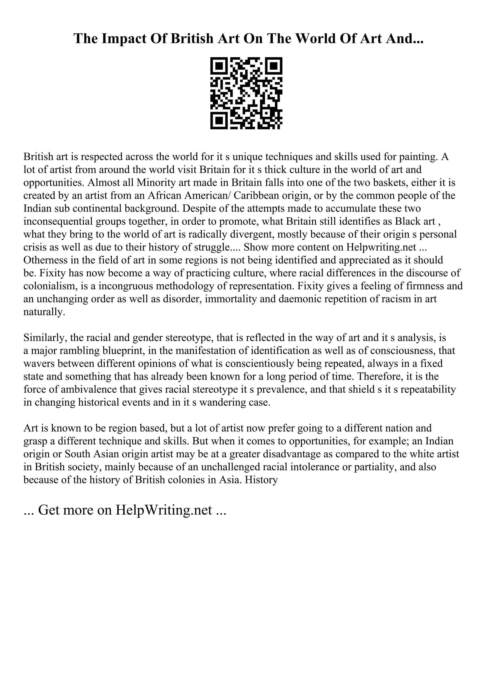 The Impact Of British Art On The World Of Art And...
British art is respected across the world for it s unique techniques and skills used for painting. A
lot of artist from around the world visit Britain for it s thick culture in the world of art and
opportunities. Almost all Minority art made in Britain falls into one of the two baskets, either it is
created by an artist from an African American/ Caribbean origin, or by the common people of the
Indian sub continental background. Despite of the attempts made to accumulate these two
inconsequential groups together, in order to promote, what Britain still identifies as Black art ,
what they bring to the world of art is radically divergent, mostly because of their origin s personal
crisis as well as due to their history of struggle.... Show more content on Helpwriting.net ...
Otherness in the field of art in some regions is not being identified and appreciated as it should
be. Fixity has now become a way of practicing culture, where racial differences in the discourse of
colonialism, is a incongruous methodology of representation. Fixity gives a feeling of firmness and
an unchanging order as well as disorder, immortality and daemonic repetition of racism in art
naturally.
Similarly, the racial and gender stereotype, that is reflected in the way of art and it s analysis, is
a major rambling blueprint, in the manifestation of identification as well as of consciousness, that
wavers between different opinions of what is conscientiously being repeated, always in a fixed
state and something that has already been known for a long period of time. Therefore, it is the
force of ambivalence that gives racial stereotype it s prevalence, and that shield s it s repeatability
in changing historical events and in it s wandering case.
Art is known to be region based, but a lot of artist now prefer going to a different nation and
grasp a different technique and skills. But when it comes to opportunities, for example; an Indian
origin or South Asian origin artist may be at a greater disadvantage as compared to the white artist
in British society, mainly because of an unchallenged racial intolerance or partiality, and also
because of the history of British colonies in Asia. History
... Get more on HelpWriting.net ...
 