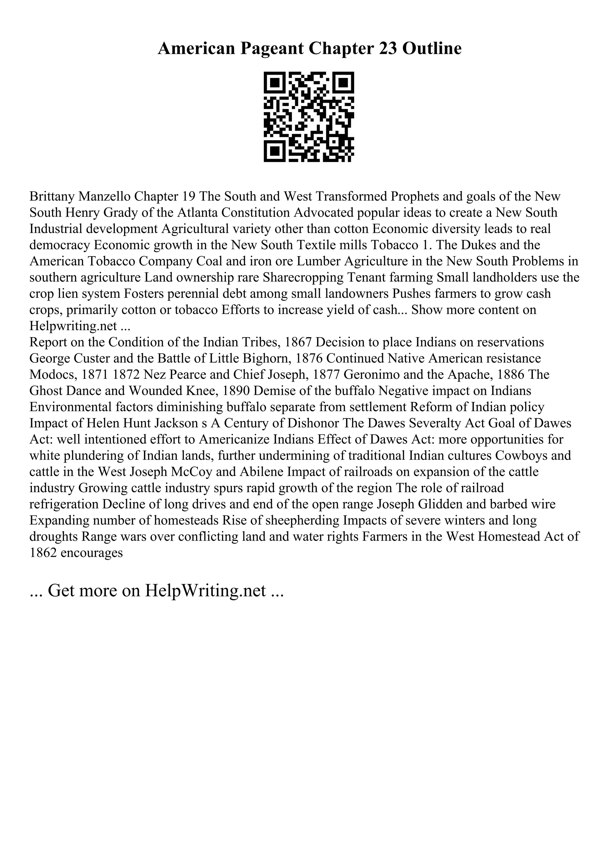 American Pageant Chapter 23 Outline
Brittany Manzello Chapter 19 The South and West Transformed Prophets and goals of the New
South Henry Grady of the Atlanta Constitution Advocated popular ideas to create a New South
Industrial development Agricultural variety other than cotton Economic diversity leads to real
democracy Economic growth in the New South Textile mills Tobacco 1. The Dukes and the
American Tobacco Company Coal and iron ore Lumber Agriculture in the New South Problems in
southern agriculture Land ownership rare Sharecropping Tenant farming Small landholders use the
crop lien system Fosters perennial debt among small landowners Pushes farmers to grow cash
crops, primarily cotton or tobacco Efforts to increase yield of cash... Show more content on
Helpwriting.net ...
Report on the Condition of the Indian Tribes, 1867 Decision to place Indians on reservations
George Custer and the Battle of Little Bighorn, 1876 Continued Native American resistance
Modocs, 1871 1872 Nez Pearce and Chief Joseph, 1877 Geronimo and the Apache, 1886 The
Ghost Dance and Wounded Knee, 1890 Demise of the buffalo Negative impact on Indians
Environmental factors diminishing buffalo separate from settlement Reform of Indian policy
Impact of Helen Hunt Jackson s A Century of Dishonor The Dawes Severalty Act Goal of Dawes
Act: well intentioned effort to Americanize Indians Effect of Dawes Act: more opportunities for
white plundering of Indian lands, further undermining of traditional Indian cultures Cowboys and
cattle in the West Joseph McCoy and Abilene Impact of railroads on expansion of the cattle
industry Growing cattle industry spurs rapid growth of the region The role of railroad
refrigeration Decline of long drives and end of the open range Joseph Glidden and barbed wire
Expanding number of homesteads Rise of sheepherding Impacts of severe winters and long
droughts Range wars over conflicting land and water rights Farmers in the West Homestead Act of
1862 encourages
... Get more on HelpWriting.net ...
 