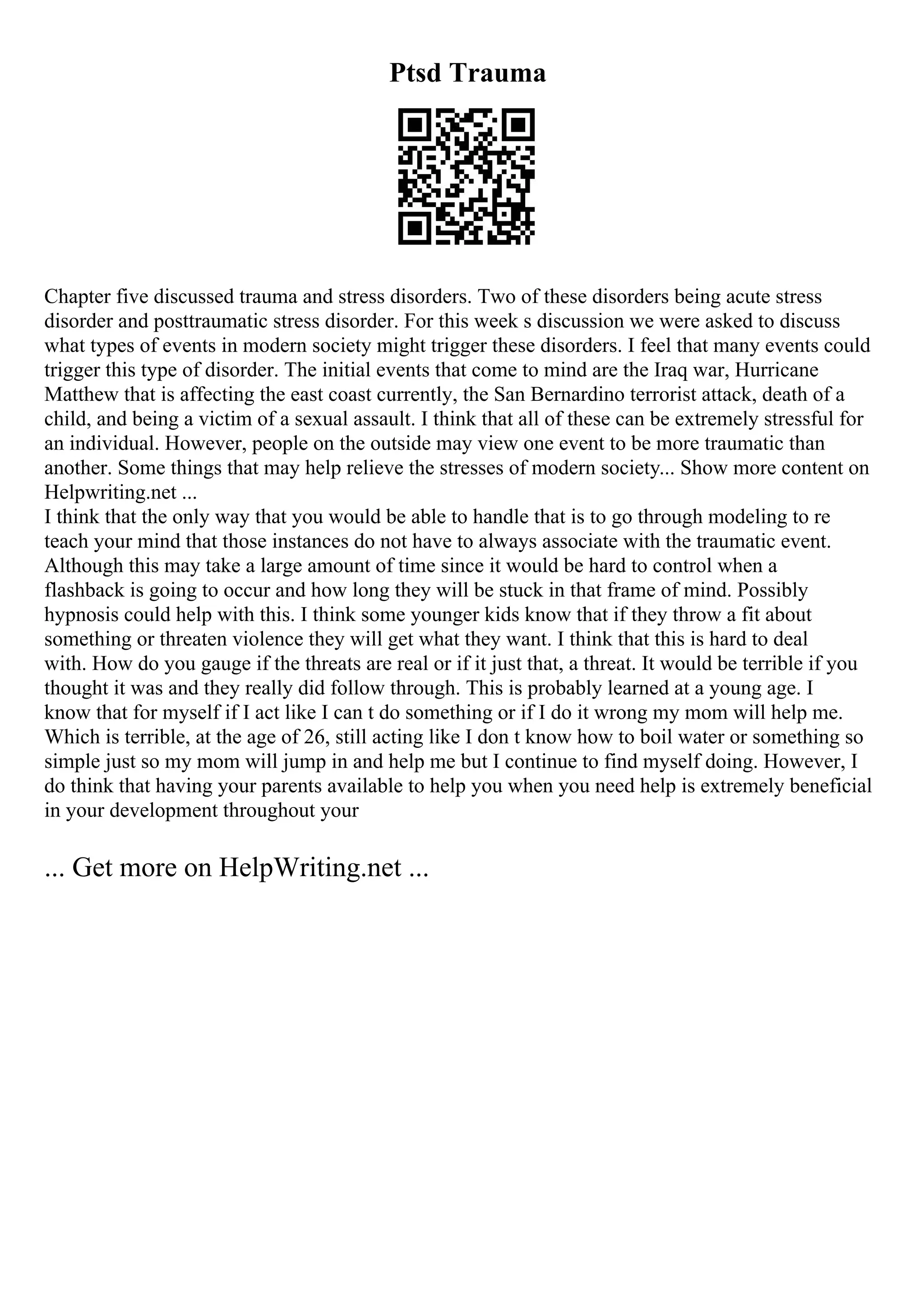 Ptsd Trauma
Chapter five discussed trauma and stress disorders. Two of these disorders being acute stress
disorder and posttraumatic stress disorder. For this week s discussion we were asked to discuss
what types of events in modern society might trigger these disorders. I feel that many events could
trigger this type of disorder. The initial events that come to mind are the Iraq war, Hurricane
Matthew that is affecting the east coast currently, the San Bernardino terrorist attack, death of a
child, and being a victim of a sexual assault. I think that all of these can be extremely stressful for
an individual. However, people on the outside may view one event to be more traumatic than
another. Some things that may help relieve the stresses of modern society... Show more content on
Helpwriting.net ...
I think that the only way that you would be able to handle that is to go through modeling to re
teach your mind that those instances do not have to always associate with the traumatic event.
Although this may take a large amount of time since it would be hard to control when a
flashback is going to occur and how long they will be stuck in that frame of mind. Possibly
hypnosis could help with this. I think some younger kids know that if they throw a fit about
something or threaten violence they will get what they want. I think that this is hard to deal
with. How do you gauge if the threats are real or if it just that, a threat. It would be terrible if you
thought it was and they really did follow through. This is probably learned at a young age. I
know that for myself if I act like I can t do something or if I do it wrong my mom will help me.
Which is terrible, at the age of 26, still acting like I don t know how to boil water or something so
simple just so my mom will jump in and help me but I continue to find myself doing. However, I
do think that having your parents available to help you when you need help is extremely beneficial
in your development throughout your
... Get more on HelpWriting.net ...
 
