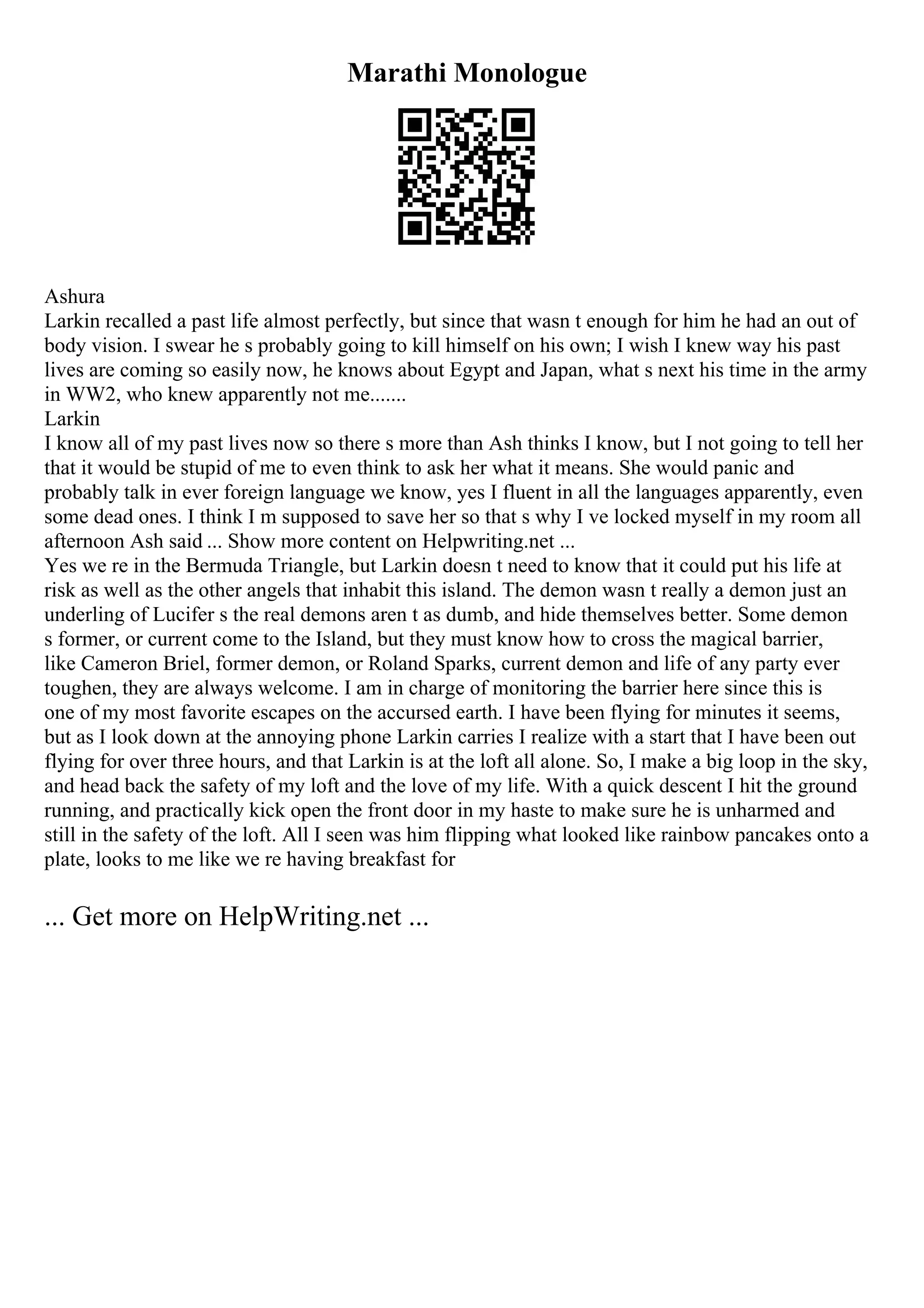 Marathi Monologue
Ashura
Larkin recalled a past life almost perfectly, but since that wasn t enough for him he had an out of
body vision. I swear he s probably going to kill himself on his own; I wish I knew way his past
lives are coming so easily now, he knows about Egypt and Japan, what s next his time in the army
in WW2, who knew apparently not me.......
Larkin
I know all of my past lives now so there s more than Ash thinks I know, but I not going to tell her
that it would be stupid of me to even think to ask her what it means. She would panic and
probably talk in ever foreign language we know, yes I fluent in all the languages apparently, even
some dead ones. I think I m supposed to save her so that s why I ve locked myself in my room all
afternoon Ash said ... Show more content on Helpwriting.net ...
Yes we re in the Bermuda Triangle, but Larkin doesn t need to know that it could put his life at
risk as well as the other angels that inhabit this island. The demon wasn t really a demon just an
underling of Lucifer s the real demons aren t as dumb, and hide themselves better. Some demon
s former, or current come to the Island, but they must know how to cross the magical barrier,
like Cameron Briel, former demon, or Roland Sparks, current demon and life of any party ever
toughen, they are always welcome. I am in charge of monitoring the barrier here since this is
one of my most favorite escapes on the accursed earth. I have been flying for minutes it seems,
but as I look down at the annoying phone Larkin carries I realize with a start that I have been out
flying for over three hours, and that Larkin is at the loft all alone. So, I make a big loop in the sky,
and head back the safety of my loft and the love of my life. With a quick descent I hit the ground
running, and practically kick open the front door in my haste to make sure he is unharmed and
still in the safety of the loft. All I seen was him flipping what looked like rainbow pancakes onto a
plate, looks to me like we re having breakfast for
... Get more on HelpWriting.net ...
 