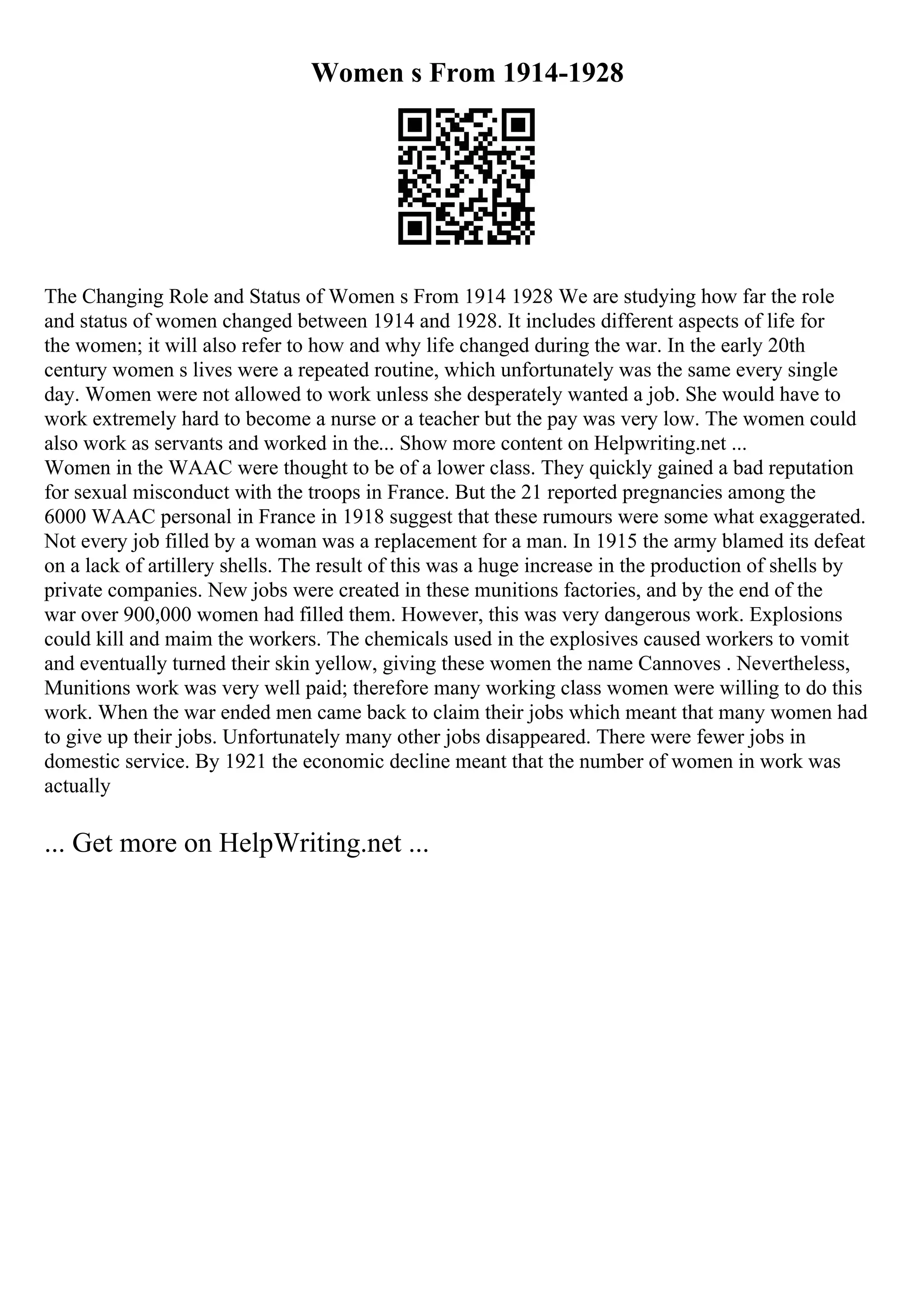 Women s From 1914-1928
The Changing Role and Status of Women s From 1914 1928 We are studying how far the role
and status of women changed between 1914 and 1928. It includes different aspects of life for
the women; it will also refer to how and why life changed during the war. In the early 20th
century women s lives were a repeated routine, which unfortunately was the same every single
day. Women were not allowed to work unless she desperately wanted a job. She would have to
work extremely hard to become a nurse or a teacher but the pay was very low. The women could
also work as servants and worked in the... Show more content on Helpwriting.net ...
Women in the WAAC were thought to be of a lower class. They quickly gained a bad reputation
for sexual misconduct with the troops in France. But the 21 reported pregnancies among the
6000 WAAC personal in France in 1918 suggest that these rumours were some what exaggerated.
Not every job filled by a woman was a replacement for a man. In 1915 the army blamed its defeat
on a lack of artillery shells. The result of this was a huge increase in the production of shells by
private companies. New jobs were created in these munitions factories, and by the end of the
war over 900,000 women had filled them. However, this was very dangerous work. Explosions
could kill and maim the workers. The chemicals used in the explosives caused workers to vomit
and eventually turned their skin yellow, giving these women the name Cannoves . Nevertheless,
Munitions work was very well paid; therefore many working class women were willing to do this
work. When the war ended men came back to claim their jobs which meant that many women had
to give up their jobs. Unfortunately many other jobs disappeared. There were fewer jobs in
domestic service. By 1921 the economic decline meant that the number of women in work was
actually
... Get more on HelpWriting.net ...
 